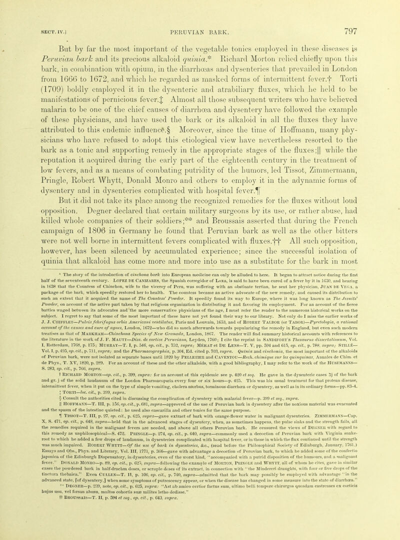 But by far the most important of the vegetable tonics employed in these diseases is Peruvian bark and its precious alkaloid quinia* * * § Bichard Morton relied chiefly upon this bark, in combination with opium, in the diarrhoeas and dysenteries that prevailed in London from 1666 to 1672, and which he regarded as masked forms of intermittent fever.f Torti (1709) boldly employed it in the dysenteric and atrabiliary fluxes, which he held to be manifestations of pernicious fever.J Almost all those subsequent writers who have believed malaria to be one of the chief causes of diarrhoea and dysentery have followed the example of these physicians, and have used the bark or its alkaloid in all the fluxes they have attributed to this endemic influence.§ Moreover, since the time of Hoffmann, many phy- sicians who have refused to adopt this etiological view have nevertheless resorted to the bark as a tonic and supporting remedy in the appropriate stages of the fluxes;|| while the reputation it acquired during the early part of the eighteenth century in the treatment of low fevers, and as a means of combating putridity of the humors, led Tissot, Zimmermann, Pringle, Robert Whytt, Donald Monro and others to employ it in the adynamic forms of dysentery and in dysenteries complicated with hospital fever. But it did not take its nlace among the recognized remedies for the fluxes without loud opposition. Degner declared that certain military surgeons by its use, or rather abuse, had killed whole companies of their soldiers;** and Broussais asserted that during the French campaign of 1806 in Germany he found that Peruvian bark as well as the other bitters were not well borne in intermittent fevers complicated with fluxes;ff All such opposition, however, has been silenced by accumulated experience; since the successful isolation of quinia that alkaloid has come more and more into use as a substitute for the bark in most * The story of the introduction of cinchona bark into European medicine can only be alluded to here. It began to attract notice during the first half of the seventeenth century. LOPEZ DE CANIZARES, the Spanish corregidor of Loxa, is said to have been cured of a fever by it in 1G30, and hearing in 1638 that the Countess of Chinchon, wife to the viceroy of Peru, was suffering with an obstinate tertian, he sent her physician, Juan DE Vega, a package of the bark, which speedily restored her to health. The countess became an active advocate of the new remedy, and caused its distribution to such an extent that it acquired the name of The Countess' Powder. It speedily found its wav to Europe, where it was long known as The Jesuits' Powder, on account of the active part taken by that religions organization in distributing it and favoring its employment. For an account of the fierce battles waged between its advocates and the more conservative physicians of the age, I must refer the reader to the numerous historical works on the subject. I regret to say that some of the most important of these have not yet found their way to our library. Not only do I miss the earlier works of J. J. Ciiifflet—Pulvisfebrifugus orbis Americani vehtilatus, Paris and Louvain, 1653, and of Robert Talbor (or Tabor)—Pyretologia, a rational account of the causes and cure of agues, London, 1672—who did so much afterwards towards popularizing the remedy in England, but even such modern treatises as that of Markham—Cliinchona Species of New Granada, London, 1867. The reader will find summary historical accounts with references to the literature in the work of J. F. MAUTT—Diss. de cortice Peruviano, Leyden, 1760; I cite the reprint in Sandifort's Thesaurus dissertationum, Vol. I, Rotterdam, 1768, p. 175; Murray—T. I, p. 546, op. cit., p. 752, supra; Merat et De Lens—T. V, pp. 594 and 615, op. cit., p. 788, supi'a; Still£— Vol. I, p. 495, op. cit., p. 711, supra; and the Pharmacographia, p. 304, Ed. cited p. 703, supra. Quinia and cinchonia, the most important of the alkaloids of Peruvian bark, were not isolated as separate bases until 1820 by PELLETIER and CAVENTOU—Reck, chimique sur les quinquinas, Annales de Chim. et de Phys., T. XV, 1820, p. 289. For an account of these and the other alkaloids, with a good bibliography, I may refer to the work of the H USE MANNS— S. 283, op. cit., p. 766, supra. t Richard MORTON—op. cit., p. 399, supra: for an account of this epidemic see p. 420 et seq. He gave in the dysenteric cases 5j of the bark and gr. j of the solid laudanum of the London Pharmacopoeia every four or six hours—p. 425. This was his usual treatment for that protean disease, intermittent fever, when it put on the type of simple vomiting, cholera morbus, torminous diarrhoea or dysentery, as well as in its ordinary forms—pp. 83-4. X Torti—loc. cit., p. 399, supra. § Consult the authorities cited in discussing the complication of dysentery with malarial fever—p. 399 et seq., supra. || Hoffmann—T. Ill, p. 156, op. cit., p. 681, supra—approved of the use of Peruvian bark in dysenterjr after the noxious material was evacuated and the spasm of the intestine quieted: lie used also cascarilla and other tonics for the same purpose. H Tissot—T. Ill, p. 27. op. cit., p. 625, supra—gave extract of bark with orange-flower water in malignant dysenteries. Zimmermann—Cap. X, S. 471, op. cit., p. 648, supra—held that in the advanced stages of dysentery, when, as sometimes happens, the pulse sinks and the strength fails, all the remedies required in the malignant fevers are needed, and above all others Peruvian bark. He censured the views of DEGNER with regard to this remedy as unphilosophical—S. 472. PRINGLE—p. 274, op. cit., p. 640, supra—commonly used a decoction of Peruvian bark with Virginia snake- root to which he added a few drops of laudanum, in d3rsenteries complicated with hospital fever, or in those in which the flux continued until the strength was much impaired. Robert Whytt—Of the use of baric in dysenteries, &c., (read before the Philosophical Society of Edinburgh, January, 1761.) Essays and Obs., Phys. and Literary, Vol. Ill, 1771, p. 366—gave with advantage a decoction of Peruvian bark, to which he added some of the confectio japonica of the Edinburgh Dispensatory, in dysenteries, even of the worst kind, “accompanied with a putrid disposition of the humours, and a malignant fever.” Donald MONRO—p. 89, op. cit., p. 623, supra—following the example of MORTON, PRINGLE and Wiiytt, all of whom he cites, gave in similar cases the powdered bark in half-draclim doses, or scruple doses of its extract, in connection with “the Mindereri draughts, with four or five drops of the tinctura thebaica.” Even CULLEN—T. IT, p. 106, op. cit., p. 740, supra—admitted that the bark may possibly be employed with advantage “in the advanced state, [of dysentery,] when some symptoms of putrescency appear, or when the disease has changed in some measure into the state of diarrhoea.” ** Degner—p. 239, note, op. cit., p. 625, supra: “Ast ab amico certior factus sum, ultimo belli tempore chirurgos quosdam castrcnses ex corticis hujus usu, vel forsan abusu, multos cohortis suas milites letho dedisse.” It Broussais—T. II, p. 594 et seq., op. cit., p. 643, supra.