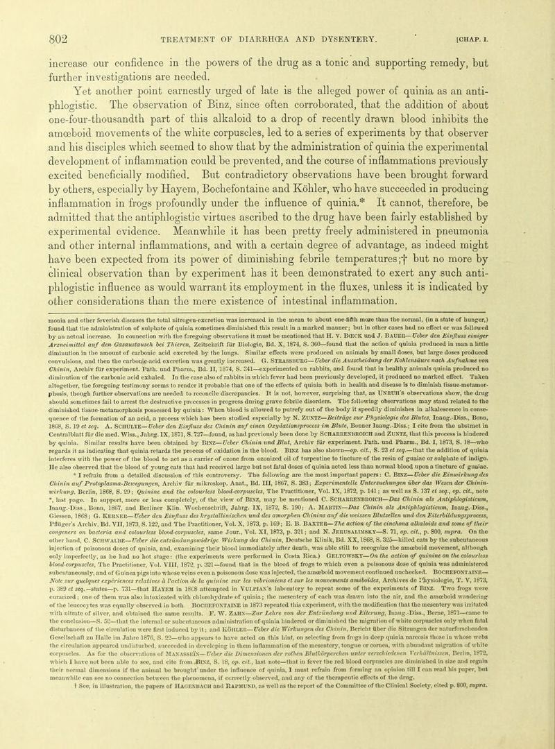 increase our confidence in the powers of the drug as a tonic and supporting remedy, but further investigations are needed. Yet another point earnestly urged of late is the alleged power of quinia as an anti- phlogistic. The observation of Binz, since often corroborated, that the addition of about one-four-thousandth part of this alkaloid to a drop of recently drawn blood inhibits the amoeboid movements of the white corpuscles, led to a series of experiments by that observer and his disciples which seemed to show that by the administration of quinia the experimental development of inflammation could be prevented, and the course of inflammations previously excited beneficially modified. But contradictory observations have been brought forward by others, especially by Hayem, Bochefontaine and Kohler, who have succeeded in producing inflammation in frogs profoundly under the influence of quinia.* * It cannot, therefore, be admitted that the antiphlogistic virtues ascribed to the drug have been fairly established by experimental evidence. Meanwhile it has been pretty freely administered in pneumonia and other internal inflammations, and with a certain degree of advantage, as indeed might have been expected from its power of diminishing febrile temperatures;f but no more by clinical observation than by experiment has it been demonstrated to exert any such anti- phlogistic influence as would warrant its employment in the fluxes, unless it is indicated by other considerations than the mere existence of intestinal inflammation. monia and other feverish diseases the total nitrogen-excretion was increased in the mean to about one-fifth more than the normal, (in a state of hunger,) found that the administration of sulphate of quinia sometimes diminished this result in a marked manner; but in other cases had no effect or was followed by an actual increase. In connection with the foregoing observations it must be mentioned that H. V. BCECK und J. Bader—Ueber den Einfluss einiger Arzneimittel auf den Gasaustausch bei Thieren, Zeitschrift ftir Biologie, Bd. X, 1874, S. 360—found that the action of quinia produced in man a little diminution in the amount of carbonic acid excreted by the lungs. Similar effects were produced on animals by small doses, but large doses produced convulsions, and then the carbonic-acid excretion was greatly increased. G. STRASSltURG—Ueber die Aussclieidung der Kohlensiiurc nach Aufnahme von Ghinin, Archiv fur experiment. Path, und Pliarm., Bd. II, 1874, S. 341—experimented on rabbits, and found that in healthy animals quinia produced no diminution of the carbonic acid exhaled. In the case also of rabbits in which fever had been previously developed, it produced no marked effect. Taken altogether, the foregoing testimony seems to render it probable that one of the effects of quinia both in health and disease is to diminish tissue-metamor- phosis, though further observations are needed to reconcile discrepancies. It is not, however, surprising that, as Unruh's observations show, the drug should sometimes fail to arrest the destructive processes in progress during grave febrile disorders. The following observations may stand related to the diminished tissue-metamorphosis possessed by quinia: When blood is allowed to putrefy out of the body it speedily diminishes in alkalescence in conse- quence of the formation of an acid, a process which has been studied especially by N. ZUNTZ—Beitrdge zur Physiologie des Blutes, Inaug.-Diss., Bonn, 1868, S. 19 ct seq. A. SCHULTE— Ueber den Einfluss des Chinin auf einen Oxydationsprocess im Blute, Bonner Inaug.-Diss.; I cite from the abstract in Centralblatt fur die med. Wiss., Jalirg. IX, 1871, S. 727—found, as had previously been done by SCHARRENBROICH and ZUNTZ, that this process is hindered by quinia. Similar results have been obtained by BlNZ—Ueber Chinin und Blut, Archiv fur experiment. Path, und Pharm., Bd. I, 1873, S. 18—who regards it as indicating that quinia retards the process of oxidation in the blood. BlXZ has also shown—op. cit., S. 23 et seq.—that the addition of quinia interferes with the power of the blood to act as a carrier of ozone from ozonized oil of turpentine to tincture of the resin of guaiac or sulphate of indigo, lie also observed that the blood of young cats that had received large but not fatal doses of quinia acted less than normal blood upon a tincture of guaiac. * I refrain from a detailed discussion of this controversy. The following are the most important papers: C. BlXZ— Ueber die Einwirlcuvg des Chinin auf Protoplasma-Bewegungcn, Archiv fiir mikroskop. Anat., Bd. Ill, 1867, S. 383; Experimentelle Untersucliungen iiber das Wcsen der Chinin- wirlcung. Berlin, 1868, S. 29; Quinine and the colourless blood-corpuscles, The Practitioner, Vol. IX, 1872, p. 141; as well ns S. 137 el seq., op. cit., note *, last page. In support, more or less completely, of the view of BlXZ, may be mentioned C. SCHARRENBROICH—Das Chinin als Antiphlogisticum, Inaug.-Diss., Bonn, 1867, and Berliner Klin. Wochenschrift, Jahrg. IX, 1872, S. 190; A. MARTIN—Das Chinin als Antiphlogisticum, Inaug.-Diss., Giessen, 1868; G. KERNER— Ueber den Einfluss des krystallinischen und des amorphen Clnnins auf die weissen Blutzellen und den Eitcrbildungsprocess, Pfliiger’s Archiv, Bd. VII, 1873, S. 122, and The Practitioner, Vol. X, 1873, p. 169; E. B. BAXTER—The action of the cinchona alkaloids and some of their congeners on bacteria and colourless blond-corpuscles, same Jour., Vol. XI, 1873, p. 321; and N. JERUSAI.TMSKY—S. 71, op. cit., p. 800, supra. On the other hand, C. Schwalbe—Ueber die entzundungswidrige Wirlcung des Chinin, Deutsche Klinik, Bd. XX, 1868, S. 325—killed cats by the subcutaneous injection of poisonous doses of quinia, and, examining their blood immediately after death, was able still to recognize the amoeboid movement, although only imperfectly, as he had no hot stage: (the experiments were performed in Costa Rica.) GELTOWSKY—On the action of quinine on the colourless blood-corpuscles. The Practitioner, Vo). VIII, 1872. p. 321—found that in the blood of frogs to which even a poisonous dose of quinia was administered subcutaneously, and of Guinea pigs into wdiose veins even a poisonous dose was injected, the amoeboid movement continued unchecked. BOCHEFONTAINE— Note sur quclques experiences relatives d Vaction de la quinine sur les vibrioniens ct sur les mouvemenls amiboides, Archives de Physiologie, T. V, 1873, p. 389 ct seq. —states—p. 731—that IlAYEM in 1868 attempted in VULl’IAN’S laboratory to repeat some of the experiments of BINZ. Two frogs were curnrized: one of them was also intoxicated with clilorohydrate of quinia; the mesentery of each was drawn into the air, and the amoeboid wandering of the leucocytes was equally observed in both BOCHEFONTAINE in 1873 repeated this experiment, with the modification that the mesentery was irritated with nitrate of silver, and obtained the same results. F. W. ZAHX—Zur Lehre von der Enlzilndung und Eiterung, Inaug.-Diss., Berne, 1871—came to the conclusion—S. 52—that the internal or subcutaneous administration of quinia hindered or diminished the migration of white corpuscles only when fatal disturbances of the circulation were first induced by it; and KoiILF.lt—Ueber die Wirkungen des Chinin, Bericht fiber die Sitzungen der naturforsclienden Gesellscliaft zu Halle im Jahrc 1876, S. 22—who appears to have acted on this hint, on selecting from frogs in deep quinia narcosis those in whose webs the circulation appeared undisturbed, succeeded in developing in them inflammation of the mesentery, tongue or cornea, witli abundant migration of white corpuscles. As for the observations of Manassein—Ueber die Dimensioncn der rothen Blutkiirperchen unter verscliiedcnen Ycrhaltnissen, Berlin, 1872, which I have not been able to see, and cite from BlXZ, S. 18, op. cit., last note—that in fever the red blood corpuscles are diminished in size and regain their normal dimensions if the animal bo brought under the influence of quinia, I must refrain from forming an opinion till I can read his paper, but meanwhile can see no connection between the phenomena, if correctly observed, and any of the therapeutic effects of the drug. t See, in illustration, the papers of HAGEXHACH and RaPMUND, as well as the report of the Committee of the Clinical Society, cited p. SOO, supra.