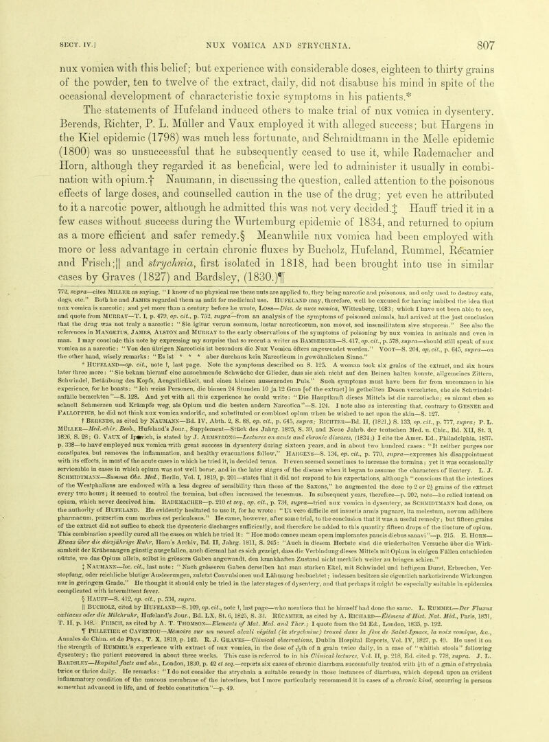 mix vomica with this belief; but experience with considerable doses, eighteen to thirty grains of the powder, ten to twelve of the extract, daily, did not disabuse his mind in spite of the occasional development of characteristic toxic symptoms in his patients.* * * * § The statements of Hufeland induced others to make trial of nux vomica in dysentery. Berends, Richter, P. L. Midler and Vaux employed it with alleged success; but Hargens in the Kiel epidemic (1798) was much less fortunate, and Schmidtmann in the Melle epidemic (1800) was so unsuccessful that he subsequently ceased to use it, while Rademacher and Horn, although they regarded it as beneficial, were led to administer it usually in combi- nation with opium.f Haumann, in discussing the question, called attention to the poisonous effects of large doses, and counselled caution in the use of the drug; yet even he attributed to it a narcotic power, although he admitted this was not very decided.% Ilauff tried it in a few cases without success during the Wurtemburg epidemic of 1834, and returned to opium as a more efficient and safer remedy.§ Meanwhile nux vomica had been employed with more or less advantage in certain chronic fluxes by Bucholz, Hufeland, Rummel, Rkcamier and Frisch;j] and strychnia, first isolated in 1818, had been brought into use in similar cases by Graves (1827) and Bardsley, (1830.)^[ 772, supra—cites MILLER as saying, “ I know of no physical use these nuts are applied to, they being narcotic and poisonous, and only used to destroy cats, dogs, etc.” Both he and JAMES regarded them as unfit for medicinal use. HUFELAND may, therefore, well be excused for having imbibed the idea that nux vomica is narcotic; and yet more than a century before he wrote, LOSS —Diss. de nuce vomica, Wittenberg, 1C83; which I have not been able to see, and quote from MURRAY—T. I, p. 47!), op. cit., p. 752, supj-a—from an analysis of the symptoms of poisoned animals, had arrived at the just conclusion that the drug was not truly a narcotic: “ Sic igitur verum somnum, instar narcoticorum, non movet, sed insensilitatem sive stuporem.” See also the references in MAXGETUS, JAMES, ALSTON and MURRAY' to the early observations of the symptoms of poisoning by nux vomica in animals and even in man. I may conclude this note by expressing my surprise that so recent a writer as BAMBERGER—S. 417, op. cit., p. 578, supra—should still speak of nux vomica as a narcotic: “Von den ubrigen Narcoticis ist besonders die Nux Vomica offers angewendet warden.” VOGT—S. 204, op. cit., p. 645, supra on the other hand, wisely remarks: “Esist * * * aber durcliaus kein Narcotieum in gewolmlichen Sinne.” * Hufeland—op. cit., note t, last page. Note the symptoms described on S. 125. A woman took six grains of the extract, and six hours later three more: “ Sie bekam hierauf eine ausnehmende Scliwache der Glieder, dass sie sicli nicht auf den Beinen halten konnte, allgetneines Zittern, Scliwindel, Betaubung des Kopfs, Aengstlichkeit, und einen kleinen aussezenden Puls.” Such symptoms must have been far from uncommon in his experience, for he boasts: “ Ich weiss Personen, die binnen 24 Stunden 10 ja 12 Gran [of the extract] in getlieilten Dosen verzelirten, elm sie Schwindel- anfalle bemerkten ”—S. 128. And yet with all this experience he could write: “Die Hauptkraft dieses Mittels ist die narcotische; es nimmt eben so schnell Schmerzen und Krampfe weg, als Opium und die besten andern Narcotica”—S. 124. I note also as interesting that, contrary to Gesxer and FALLOrriUS, he did not think nux vomica sudorific, and substituted or combined opium when he wished to act upon the skin—S. 127. t BERENDS, as cited by NAUMANN—Bd. IV, Abth. 2, S. 88, op. cit., p. G45, supra; RlCIlTEU— Bd. II, (1821,) S. 133, op. cit., p. 777, supra,- P. L. MULLER—Med.-chir. Beob., Hufeland’s Jour., Supplement—Stuck des Jahrg. 1825, S. 3!), and Neue Jalirb. der teutsehen Med. u. Chir., Bd. XU, St. 3, 1826, S. 28; G. VAUX of Ip«vich, is stated by J. ARMSTRONG—Lectures on acute and chronic diseases, (1834 ;) I cite the Amer. Ed., Philadelphia, 1837, p. 338—to havdemployed nux vomica with great success in dysentery during sixteen years, and in about two hundred cases: “It neither purges nor constipates, but removes the inflammation, and healthy evacuations follow'.” HARGENS—S. 134, op. cit., p. 770, supra—expresses his disappointment with its effects, in most of the acute cases in which he tried it, in decided terms. It even seemed sometimes to increase the tormina; yet it was occasionally serviceable in cases in which opium was not well borne, and in the later stages of the disease when it began to assume the characters of lientery. L. J. SCHMIDTMANN—Summa Obs. Med., Berlin, Vol. I, 1819, p. 201—states that it did not respond to his expectations, although “conscious that the intestines of the Westphalians are endowed with a less degree of sensibility than those of the Saxons,” he augmented the dose to 2 or 24 grains of tire extract every tw'o hours; it seemed to control the tormina, but often increased the tenesmus. In subsequent years, therefore—p. 202, note—he relied instead on opium, which never deceived him. RADEMACHER—p. 210 et seq., op. cit., p. 734, supra—tried nux vomica in dysentery, as SCHMIDTMANN had done, on the authority of HUFELAND. He evidently hesitated to use it, for he wrote: “ Ut vero difficile est insuetis armis pugnare, ita niolestum, novum adhibere pliarmacum, prsesertim cum morbus est periculosus.” He came, however, after some trial, to the conclusion that it was.a useful remedy; but fifteen grains of the extract did not suffice to check the dysenteric discharges sufficiently, and therefore he added to this quantity fifteen drops of the tincture of opium. This combination speedily cured all the cases on which he tried it: “ Hoc modo omnes meam opem implorantes paucis diebus sanavi ”—p. 215. E. HORN— Etwas uber die diesjdhrige Ruhr, Horn's Archiv, Bd. II, Jahrg. 1811, S. 245: “Auch in diesem Herbstc sind die wiederholten Versuche fiber die Wirk- samkeit der Krahenaugen giinstig ausgefallen, auch diesmal hat es sich gezeigt, dass die Verbindung dieses Mittels mit Opium in einigen Fallen entscliieden niltzte, wo das Opium allein, selbst in grossern Gabon angewandt, den krankbaften Zustand nicht merklich weiter zu bringen schien.” I NAUMAXN—loc. cit., last note: “ Naeh grosseren Gaben derselben hat man starken Ekel, mit Scliwindel und heftigem Durst, Erbrechen, Ver- stopfung, oder reicliliche blutige Ausleerungen, zulctzt Convulsionen und Lahmung beobaclitet; indessen besitzen sie eigenllich narkotisirende Wirkungen nur in geringem Grade.” He thought it should only be tried in the later stages of dysentery, and that perhaps it might be especially suitable in epidemics complicated with intermittent feY'er. § IIauff—S. 412, op. cit., p. 534, supra. || BUCHOLZ, cited by Hufeland—S. 109, op. cit., note t, last page—who mentions that he himself had done the same. L. RUMMEL—Der Fluxus cccliacus oder die Milcliruhr, Hufeland’s Jour., Bd. LX, St. 6,1825, S. 33. RfiCAMIF.R, as cited by A. Richard— El&mcns d'Hist. Nat. Med., Paris, 1831, T. II, p. 1.48. Frisch, as cited by A. T. THOMSON—Elements of Mat. Meet, and Ther.; I quote from the 2d Ed., London, 1835, p. 192. IT Pelletier et Caventou—Memoire sur un nouvel alcali vegetal (la strychnine) trouve dans la feve de Saint-Ignace, la noix vomique, &c., Annales de Cliim. et de Phys., T. X, 1819, p. 142. R. J. GRAVES—Clinical observations, Dublin Hospital Reports, Vol. IV, 1827, p. 49. He used it on the strength of RUMMEL’S experience with extract of nux vomica, in the dose of iVh of a grain twice daily, in a case of “whitish stools” following dysentery; the patient recovered in about three weeks. This case is referred to in his Clinical lectures, Vol. II, p. 218, Ed. cited p. 778, supra. J. L. Bardsley—Hospital facts and obs., London, 1830, p. 42 et seq.—reports six cases of chronic diarrhoea successfully treated with Jth of a grain of strychnia twice or thrice daily. He remarks: “ I do not consider the strychnia a suitable remedy in those instances of diarrhoea, which depend upon an evident inflammatory condition of the mucous membrane of the intestines, but I more particularly recommend it in cases of a chronic kind, occurring in persons somewhat advanced in life, and of feeble constitution”—p. 49.