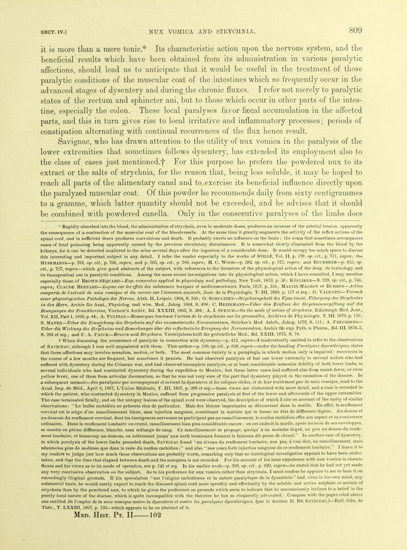 it is more than a mere tonic.* Its characteristic action upon the nervous system, and the beneficial results which have been obtained from its administration in various paralytic affections, should lead us to anticipate that it would be useful in the treatment of those paralytic conditions of the muscular coat of the intestines which so frequently occur in the advanced stages of dysentery and during the chronic fluxes. I refer not merely to paralytic states of the rectum and sphincter ani, but to those which occur in other parts of the intes- tine, especially the colon. These local paralyses favor faecal accumulation in the affected parts, and this in turn gives rise to local irritative and inflammatory processes; periods of constipation alternating with continual recurrences of the flux hence result. Savignac, who has drawn attention to the utility of nux vomica in the paralysis of the lower extremities that sometimes follows dysentery, has extended its employment also to the class of cases just mentioned.*}* For this purpose he prefers the powdered nux to its extract or the salts of strychnia, for the reason that, being less soluble, it may be hoped to reach all parts of the alimentary canal and to exercise its beneficial influence directly upon the paralyzed muscular coat. Of this powder he recommends daily from sixty centigrammes to a gramme, which latter quantity should not be exceeded, and he advises that it should be combined with powdered canella. Only in the consecutive paralyses of the limbs does * Rapidly absorbed into the blood, the administration of strychnia, even in moderate doses, produces an increase of the arterial tension, apparently the consequence of a contraction of the muscular coat of the bloodvessels. At the same time it greatly augments the activity of the reflex actions of the spinal cord, and in sufficient doses produces convulsions and death. It probably exerts no influence on the brain ; the coma that sometimes accompanies cases of fatal poisoning being apparently caused by the previous circulatory disturbances. It is somewhat slowly eliminated from the blood by the kidneys, for it can be detected unaltered in the urine several days after the ingestion of a considerable dose. It would occupy too much space to discuss this interesting and important subject in any detail. I refer the reader especially to the works of STlLLfc, Vol. II, p. 178, op. cit., p. 711, supra,- the IIUSEMANNS—p. 376, op. cit., p. 766, supra, and p. 505, op. cit., p. 780, supra; H. C. WOOD—p. 282, op. cit., p. 675, supra; and BUCHIIEIM—p. 455, op. cit., p. 727, supra—which give good abstracts of the subject, with references to the literature of the physiological action of the drug, its toxicology and its therapeutical use in paralytic conditions. Among the more recent investigations into its physiological action, which I have consulted, I may mention especially those of BROWN-SEQUARD—Exp. researches applied to physiology and pathology, New York, 1853, p. 58; KOLLIKER—S. 239, op. cit., p. 746, supra; Claude Bernard—Lemons sur les effets des substances toxiques et mcdicamenteuses, Paris, 1857, p. 356; Martin-Mag RON et Buisson—Action comparee de Vextrait de noix vomique et du curare sur Veconomic animate, Jour, de la Physiologie, T. Ill, 1860, p. 117 et seq.; G. VALENTIN—Versuch einer physiologischen Palhologie der Nerven, Abtli. II, Leipsic, 1864, S. 320; O. SCHULTZEX—Strychningehalt des Upas tieute, Uebergang des Strychnins in den Ham, Archiv fur Anal., Physiolog. und wiss. Med., Jahrg. 1864, S. 498; C. Heinemann— Ueber den Einjluss der Strychninvergiftung auf die Bewegungen des Froschherzens, Virchow’s Archiv, Bd. XXXIII, 1865, S. 394 ; A. I. SPENCE—On the mode of action of strychnia, Edinburgh Med. Jour., Vol. XII, Part 1,1866, p. 44; A. VULPIAN—Remarques touchant Vaction de la strychnine sur les grcnouillcs, Archives de Physiologie, T. Ill, 1870, p. 116 ; S. MAYER—Ueber die Einwirlcung des Strychnin auf das vasomotorische Nervencentrum, Strieker’s Med Jahrb., Jahrg. 1872, S. Ill ; A. FREUSBERG— Ueber die WirJcung des Strychnins und Bemerkuvgen iiber die rejlectorische Erreguvg der Nervencentren, Archiv fur exp. Path. u. Pharm., Bd. Ill, 1874-5, S. 204 et seq.; and F. A. Falck.—Brucin und Strychnin, Vierteljahrsschrift fur gerichtliche Med., Bd. XXIII, 1875, S. 78. t When discussing the occurrence of paralysis in connection with dysentery—p. 412, supra—I inadvertently omitted to refer to the observations of SAVIGNAC, although I was well acquainted with them. This author—p. 190, op. cit., p. 620, supra—under the heading Paralysics dysenteriques, states that these affections may involve sensation, motion, or both. The most common variety is a paraplegia in which motion only is impaired: recoveries in the course of a few months are frequent, but sometimes it persists. He had observed paralysis of but one lower extremity in several sailors who had suffered with dysentery during the Crimean war, and had observed incomplete paralysis, or at least considerable muscular debility of both lower limbs, in several individuals who had contracted dysentery during the expedition to Mexico; but these latter cases had suffered also from marsh fever, or even yellow fever, one of them from articular rheumatism, so that he was not very sure of the part that dysentery played in the causation of the disease. In a subsequent memoir—Des paralysics qui accompagnent etsuivent ladysentcrie et les coliques seclies, et de leur traitementpar la noix vomique, read to the Acad. Imp. de Med., April 9, 1867, L’Union Medicale, T. Ill, 1867, p. 200 et seq.—these views are elaborated with more detail, and a case is recorded in which the patient, who contracted dysentery in Mexico, suffered from progressive paralysis at first of the lower and afterwards of the upper extremities. The case terminated fatalljr, and on the autopsy lesions of the spinal cord were observed, the description of which I cite on account of the rarity of similar observations: “Le bulbe rachidien ne presente rien de particulier. Mais des lesions importantes se decouvrent dans la moelle. En effet, le renflement cervical est le si6ge d’un ramollissement blanc, sans injection sanguine, constituant la matiere qui le forme en etat de diffluence legere. Au-dessus et au-dessous du renflement cervical, dont les emergences nerveuses ne participent pas au ramollissement, le cordon rachidien offre son aspect et sa consistance ordinaires. Dans le renflement lombaire ou crural, ramollissement bien plus considerable encore; en cet endroit la moelle, apres incision de ses enveloppes, se montre en pleine diffluence, blanche, sans melange de sang. Ce ramollissement se propage, quoiqu’ & un moindre degre, un peu au-dessus du reufle- ment lombaire, et beaueoup au-dessous, en interessant jusqu’ aux nerfs terminaux formant le faisceau dit queue de chevalIn another case of dysentery, in which paralysis of the lower limbs preceded death, SAVIGNAC found “au niveau du renflement lombaire, non pas, avrai dire, un ramollissement, mais neanmoins plus de mollesse que dans le reste du cordon rachidien ;” and also “ une assez forte injection sanguine de ce renflement lombaire.” I leave it to my readers to judge just how much these observations are probably worth, remarking only that no histological investigation appears to have been under- taken, and that the time that elapsed between death and the autopsies is not recorded. For his account of his later experience with nux vomica in chronic fluxes and his views as to its mode of operation, see p. 241 et seq. In his earlier work—p. 390, op. cit., p. 620, supra—he stated that he had not yet made any very conclusive observation on the subject. As to his preference for nux vomica rather than strychnia, I must confess he appears to me to base it on exceedingly illogical grounds. If his speculation “sur l’origine rachidienne et la nature paralytique de la dysenteric” had, even in his own mind, any substantial basis, he would surely expect to reach the diseased spinal cord more speedily and effectually by the soluble and active sulphate or acetate of strychnia than by the powdered nux, to which he gives the preference on grounds which seem to indicate that he unconsciously inclines to a belief :n the purely local nature of the disease, which is quite incompatible with the theories he has so eloquently advocated. Compare with the paper cited above one entitled De Vemploi de la noix vomique contre la dysenteric et contre les paralysics dysenteriques, (par le docteur D. De SAVIGNAC,)—Bull. G6n. de Th6r., T. LXXIII, 1867, p. 193—which appears to be an abstract of it. Med. Hist. Pt. II 102