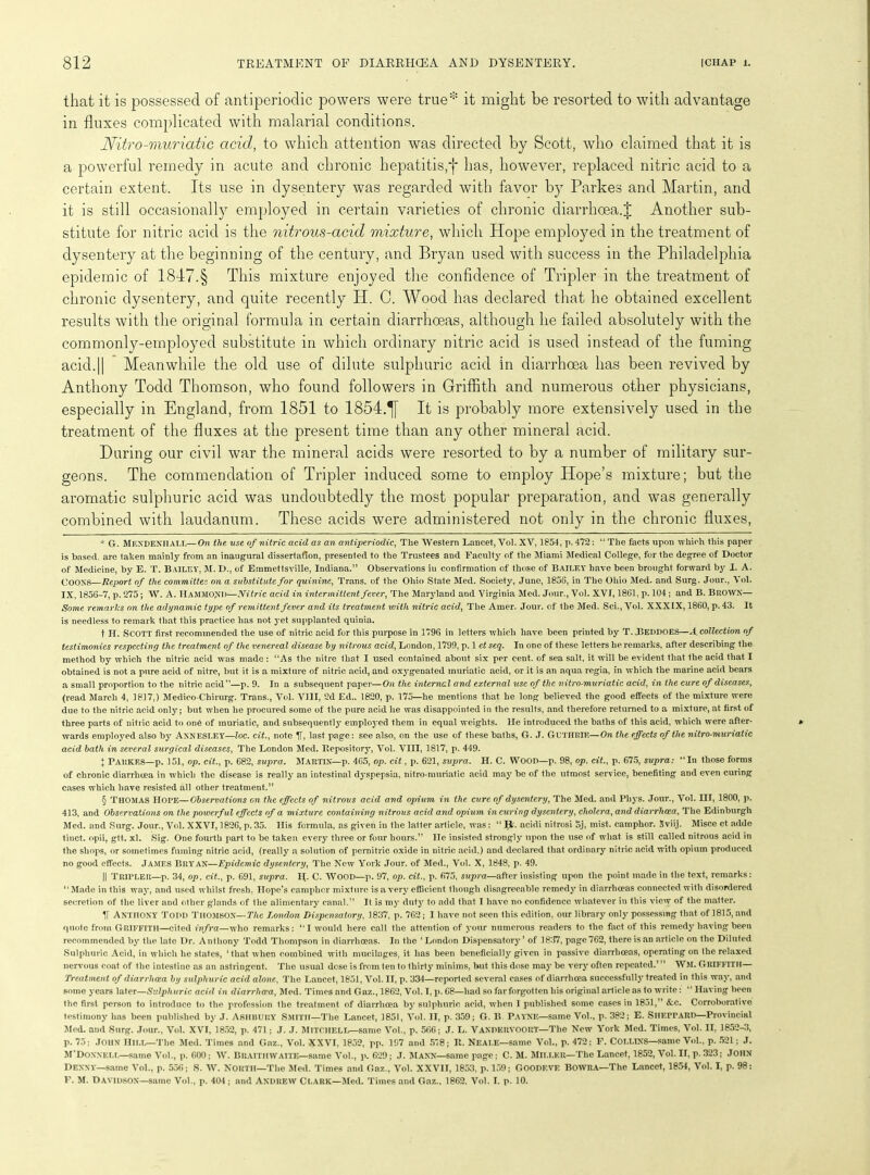that it is possessed of antiperiodic powers were true* * * § it might he resorted to with advantage in fluxes complicated with malarial conditions. Nitro-muriatic acid, to which attention was directed by Scott, who claimed that it is a powerful remedy in acute and chronic hepatitis,*j* has, however, replaced nitric acid to a certain extent. Its use in dysentery was regarded with favor by Parkes and Martin, and it is still occasionally employed in certain varieties of chronic diarrhoea.J Another sub- stitute for nitric acid is the nitrous-acid mixture, which Hope employed in the treatment of dysentery at the beginning of the century, and Bryan used with success in the Philadelphia epidemic of 1847.§ This mixture enjoyed the confidence of Tripler in the treatment of chronic dysentery, and quite recently H. 0. Wood has declared that he obtained excellent results with the original formula in certain diarrhoeas, although he failed absolutely with the commonlv-employed substitute in which ordinary nitric acid is used instead of the fuming acid.11 Meanwhile the old use of dilute sulphuric acid in diarrhoea has been revived by Anthony Todd Thomson, who found followers in Griffith and numerous other physicians, especially in England, from 1851 to 1854.^[ It is probably more extensively used in the treatment of the fluxes at the present time than any other mineral acid. During our civil war the mineral acids were resorted to by a number of military sur- geons. The commendation of Tripler induced some to employ Plope’s mixture; but the aromatic sulphuric acid was undoubtedly the most popular preparation, and was generally combined with laudanum. These acids were administered not only in the chronic fluxes, * G. MENDENHALL—On the use of nitric acid as an antiperiodic, The Western Lancet, Yol. XV, 1854, p. 472: “ The facts upon which this paper is based, arc taken mainly from an inaugural dissertation, presented to the Trustees and Faculty of the Miami Medical College, for the degree of Doctor of Medicine, by E. T. Bailey, M. D., of Emmettsville, Indiana.” Observations in confirmation of those of BAILEY have been brought forward by I. A. COONS—Report of the committee on a substitute for quinine, Trans, of the Ohio State Med. Society, June, 1856, in The Ohio Med. and Surg. Jour., Yol. IX, 1856-7, p. 275; W. A. Hammond—Nitric acid in intermittent fever, The Maryland and Virginia Med. Jour., Vol. XVI, 1861, p. 104 ; and B. Brown— Some remarks on the adynamic type of remittent fever and its treatment with nitric acid, The Amer. Jour, of the Med. Sci., Vol. XXXIX, 1860, p. 43. It is needless to remark that this practice has not yet supplanted quinia. t H. Scott first recommended the use of nitric acid for this purpose in 1796 in letters which have been printed by T. JBeddoes—A collection of testimonies respecting the treatment of the venereal disease by nitrous acid, London, 1799, p. 1 et seq. In one of these letters he remarks, after describing the method by which the nitric acid was made: “As the nitre that I used contained about six per cent, of sea salt, it will be evident that the acid that I obtained is not a pure acid of nitre, but it is a mixture of nitric acid, and oxygenated muriatic acid, or it is an aqua regia, in which the marine acid bears a small proportion to the nitric acid”—p. 9. In a subsequent paper—On the internal and external use of the nitro-muriatic acid, in the cure of diseases, (read March 4, 1817,) Medico-Chirurg. Trans., Vol. VIII, 2d Ed.. 1820, p. 175—he mentions that he long believed the good effects of the mixture were due to the nitric acid only; but when he procured some of the pure acid he was disappointed in the results, and therefore returned to a mixture, at first of three parts of nitric acid to on6 of muriatic, and subsequently employed them in equal weights. He introduced the baths of this acid, which were after- wards employed also by ANNESLEY—loc. cit., note V* last page: see also, on the use of these baths, G. J. GUTHRIE—On the effects of the nitro-muriatic acid bath in several surgical diseases, The London Med. Ilepository, Vol. VIII, 1817, p. 449. X Parkes—p. 151, op. cit., p. 682, supra. Martin—p. 465, op. cit, p. 621, supra. H. C. Wood—p. 98, op. cit., p. 675, supra: “In those forms of chronic diarrhoea in which the disease is really an intestinal dyspepsia, nitro-muriatic acid may be of the utmost service, benefiting and even curing cases which have resisted all other treatment.” § Thomas Hope—Observations on the effects of nitrous acid and opium in the cure of dysentery, The Med. and Pliys. Jour., Vol. Ill, 1800, p. 413, and Observations on the powerf ul effects of a mixture containing nitrous acid and opium in curing dysentery, cholera, and. diarrhoea, The Edinburgh Med. and Surg. Jour., Vol. XXVI, 1826, p.35. His formula, as given in the latter article, was: “ Yfc. acidi nitrosi oj, mist, camphor. Sviij. Misce et adde tinct. opii, gtt. xl. Sig. One fourth part to be taken every three or four hours.” He insisted strongly upon the use of what is still called nitrous acid in the shops, or sometimes fuming nitric acid, (really a solution of pernitric oxide in nitric acid,) and declared that ordinary nitric acid with opium produced no good effects. JAMES Bryan—Epidemic dysentery, The New York Jour, of Med., Vol. X, 1848, p. 49. || Tripler—p. 34, op. cit., p. 691, supra. H[. C. WOOD—p. 97, op. cit., p. 675, supra—after insisting upon the point made in the text, remarks: “Made in this way, and used whilst fresh. Hope’s camphor mixture is a very efficient though disagreeable remedy in diarrhoeas connected with disordered secretion of the liver and other glands of the alimentary canal.” It is my duty to add that I have no confidence whatever in this view of the matter. If Anthony Todd Thomson— The London Dispensatory, 1837, p. 762; I have not seen this edition, our library only possessing that of 1815, and quote from GRIFFITH—cited infra—who remarks: “I would here call the attention of your numerous readers to the fact of this remedy having been recommended by the late Dr. Anthony Todd Thompson in diarrhoeas. In the ‘ London Dispensatory’ of 18)17, page 762, there is an article on the Diluted Sulphuric Acid, in which he states, ‘that when combined with mucilages, it has been beneficially given in passive diarrhoeas, operating on the relaxed nervous coat of the intestine as an astringent. The usual dose is from ten to thirty minims, but this dose may be very often repeated.’” WM. GRIFFITH— Treatment of diarrhoea by sulphuric acid alone, The Lancet, 1851, Vol. II, p. 334—reported several eases of diarrhoea successfully treated in this way, and some years later—Sulph uric acid in diarrhoea, Med. Times and Gaz., 1862, Vol. I, p. 68—had so far forgotten his original article as to write: “ Having been the first person to introduce to the profession the treatment of diarrhoea by sulphuric acid, when 1 published some cases in 1851,” &c. Corroborative testimony has been published by J. Ashbury Smith—The Lancet, 1851, Vol. II, p. 359; G. B Payne—same Vol., p. 382; E. Sheppard—Provincial Med. and Surg. Jour., Vol. XVI, 1852, p. 471; J. J. MITCHELL—same Vol., p. 566; J. L. Vandervoort—The New York Med. Times, Vol. II. 1852-3, p. 75; John Hill—The Med. Times and Gaz., Vol. XXVI, 1852, pp. 197 and 578; It. Neale—same Vol., p. 472: F. COLLINS—same Vol., p. 521; J. M’Donnkll—same Vol., p. 600; W. Braithwaite—same Vol., p. 629; J. Mann—same page; C. M. Miller—The Lancet, 1852, Vol. II, p. 323; John Denny—same Vol., p. 556; S. W. North—The Med. Times and Gaz., Vol. XXVII, 1853, p. 159; Goodeve Bowra—The Lancet, 1854, Vol. I, p. 98: F. M. Davidson—same Vol., p. 404 ; and Andrew Clark—Med. Times and Gaz., 1862. Vol. I. p. 10.