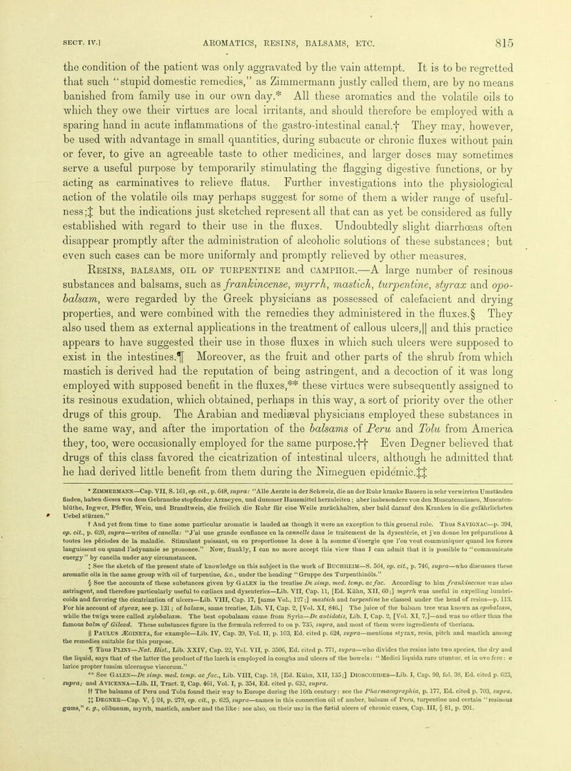 the condition of the patient was only aggravated by the vain attempt. It is to be regretted that such “stupid domestic remedies,” as Zimmermann justly called them, are by no means banished from family use in our own day.* All these aromatics and the volatile oils to which they owe their virtues are local irritants, and should therefore be employed with a sparing hand in acute inflammations of the gastro-intestinal canal.j* * § They may, however, be used with advantage in small quantities, during subacute or chronic fluxes without pain or fever, to give an agreeable taste to other medicines, and larger doses may sometimes serve a useful purpose by temporarily stimulating the flagging digestive functions, or by acting as carminatives to relieve flatus. Further investigations into the physiological action of the volatile oils may perhaps suggest for some of them a wider range of useful- ness ;J but the indications just sketched represent all that can as yet be considered as fully established with regard to their use in the fluxes. Undoubtedly slight diarrhoeas often disappear promptly after the administration of alcoholic solutions of these substances; but even such cases can be more uniformly and promptly relieved by other measures. Resins, balsams, oil of turpentine and oamphor.—A large number of resinous substances and balsams, such as frankincense, myrrh, mastich, turpentine, styrax and opo- balsam, were regarded by the Greek physicians as possessed of calefacient and drying properties, and were combined with the remedies they administered in the fluxes.§ They also used them as external applications in the treatment of callous ulcers, |[ and this practice appears to have suggested their use in those fluxes in which such ulcers were supposed to exist in the intestines.^ Moreover, as the fruit and other parts of the shrub from which mastich is derived had the reputation of being astringent, and a decoction of it was long- employed with supposed benefit in the fluxes,** these virtues were subsequently assigned to its resinous exudation, which obtained, perhaps in this way, a sort of priority over the other drugs of this group. The Arabian and mediaeval physicians employed these substances in the same way, and after the importation of the balsams of Peru and Tolu from America they, too, were occasionally employed for the same purpose/}}* Even Degner believed that drugs of this class favored the cicatrization of intestinal ulcers, although he admitted that he had derived little benefit from them during the JTimeguen epidemic.JJ * ZlMMERMANN—Cap. VIJ, S. 161, op. tit., p. 648, supra: “Alle Aerzte in der Schweiz, die an der Ruhr kranke Bauern in selir verwirrten Umstanden fiuden, kaben dieses von dem Gebrauche stopfender Arzneyen, und dumraer Hausmittel kerzuleiten; aber insbesondere von den Muscatenniissen, Muscaten- bliithe, Ingwer, Pfeffer, Wein, und Brandtwein, die freilich die Ruhr fur eine Weile zuriickkalten, aber bald darauf den Kranken in die gefahrlichsten Uebel stiirzen.” t And yet from time to time some particular aromatic is lauded as though it were an exception to this general rule. Thus SAVIGNAC—p. 1394, op. tit., p. 620, supra—writes oicanella: “J’ai une grande confiance en la cannelle dans le traitement de la dysenterie, et j'en donne les preparations d toutes les periodes de la maladie. Stimulant puissant, on en proportionne la dose a la somme d’6nergie que l’on veut communiquer quand les forces languissent ou quand l’adynamie se prononce.” Now, frankly, I can no more accept this view than I can admit that it is possible to ‘‘communicate energy” by canella under any circumstances. X See the sketch of the present state of knowledge on this subject in the work of BUCHIIEIM—S. 564, op. tit., p. 746, supra—who discusses these aromatic oils in the same group with oil of turpentine, &c., under the heading “Gruppe des Turpenthinols.” § See the accounts of these substances given by Galen in the treatise De simp. med. temp. acfac. According to him frankincense was also astringent, and therefore particularly useful to coeliacs and dysenteries—Lib. VII, Cap. 11, [Ed. Kiikn, XII, 60;] myrrh was useful in expelling lumbri- coids and favoring the cicatrization of ulcers—Lib. VIII, Cap. 17, [same Vol., 127;] mastich and turpentine he classed under the head of resins—p. 113. For his account of styrax, see p. 131; of balsam, same treatise, Lib. VI, Cap. 2, [Vol. XI, 846.J The juice of the balsam tree was known as opobalsam, while the twigs were called xylobalsam. The best opobalsam came from Syria—De antidotis, Lib. I, Cap. 2, [Vol. XI, 7,]—and was no other than the famous balm of Gilead. These substances figure in the formula referred to on p. 735, supra, and most of them were ingredients of theriaca. || PAULUS JEgineta, for example—Lib. IV, Cap. 39, Vol. II, p. 103, Ed. cited p. 624, supra—mentions styrax, resin, pitch and mastich among the remedies suitable for this purpose. IT Thus PLINY—Nat. Hist., Lib. XXIV, Cap. 22, Vol. VII, p. 3506, Ed. cited p. 771, svpra—who divides the resins into two species, the dry and the liquid, says that of the latter the product of the larch is employed in coughs and ulcers of the bowels: “ Medici liquida raro utuntur, et in ovo fere: e larice propter tussim ulceraque viscerum.” ** See Galen—De simp. med. temp, ac fac., Lib. VIII, Cap. 18, [Ed. Kuhn, XII, 135;] DlOSCORlDES—Lib. I, Cap. 90, fol. 38, Ed. cited p. 623, supra; and AVICENNA—Lib. 11, Tract. 2, Cap. 461, Vol. I, p. 354, Ed. cited p. 632, supra. ft The balsams of Peru and Tolu found their way to Europe during the 16th century: see the Pharmacographia, p. 177, Ed. cited p. 703, supra. \X DEGNER—Cap. V, § 24, p. 279, op. cit., p. 625, supra—names in this connection oil of amber, balsam of Peru, turpentine and certain resinous gums,” e. g., olibanum, myrrh, mastich, amber and the like: see also, on their use in the foetid ulcers of chronic cases, Cap. Ill, 5 81, p. 201.