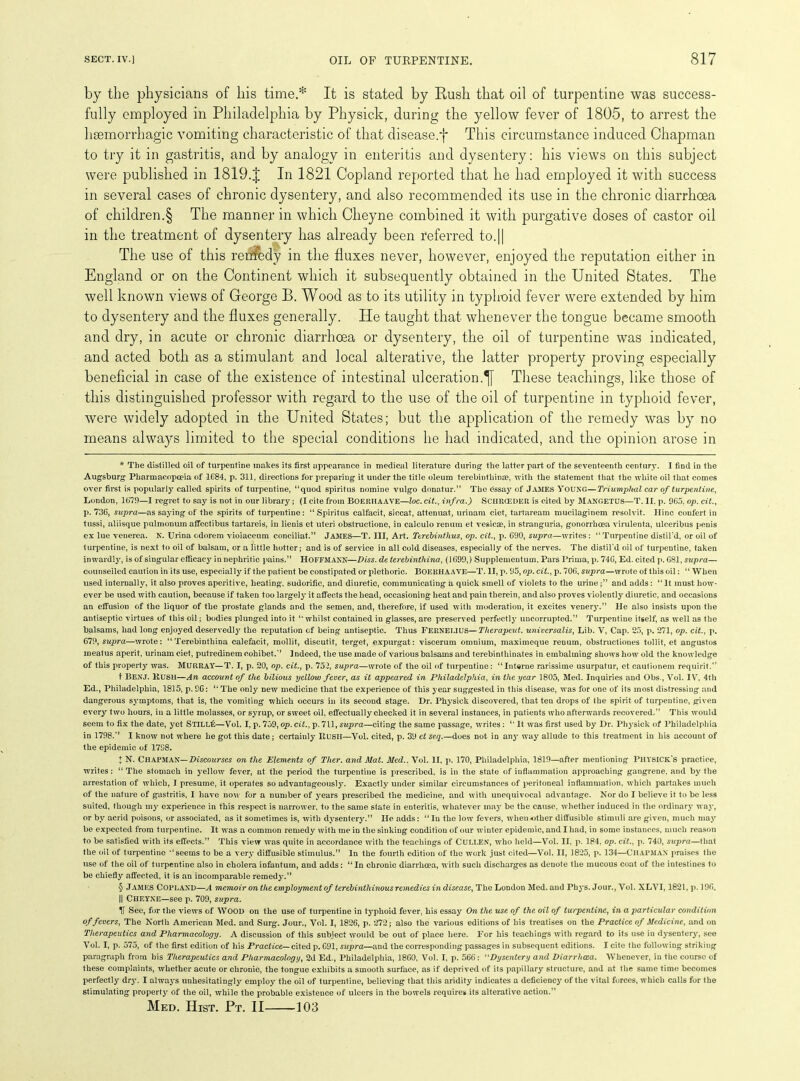 by the physicians of his time.* It is stated by Rush that oil of turpentine was success- fully employed in Philadelphia by Physick, during the yellow fever of 1805, to arrest the haemorrhagic vomiting characteristic of that disease, j* This circumstance induced Chapman to try it in gastritis, and by analogy in enteritis and dysentery: his views on this subject were published in 1819.J In 1821 Copland reported that he had employed it with success in several cases of chronic dysentery, and also recommended its use in the chronic diarrhoea of children.§ The manner in which Clieyne combined it with purgative doses of castor oil in the treatment of dysentery has already been referred to.|| The use of this remedy in the fluxes never, however, enjoyed the reputation either in England or on the Continent which it subsequently obtained in the United States. The well known views of George B. Wood as to its utility in typhoid fever were extended by him to dysentery and the fluxes generally. He taught that whenever the tongue became smooth and dry, in acute or chronic diarrhoea or dysentery, the oil of turpentine was indicated, and acted both as a stimulant and local alterative, the latter property proving especially beneficial in case of the existence of intestinal ulceration.^ These teachings, like those of this distinguished professor with regard to the use of the oil of turpentine in typhoid fever, were widely adopted in the United States; but the application of the remedy was by no means always limited to the special conditions he had indicated, and the opinion arose in * The distilled oil of turpentine makes its first appearance in medical literature during the latter part of the seventeenth century. I find in the Augsburg Pharmacopoeia of 1684, p. 311, directions for preparing it under the title oleum terebintliinae, with the statement that the white oil that comes over first is popularly called spirits of turpentine, “quod spiritus nomine vulgo donatur.” The essay of JAMES YOUNG—Triumphal car of turpentine, London, 1079—I regret to say is not in our library; (I cite from Boeriiaave—loc.cit., infra.) SCHRCEDElt is cited by Mangetus—T. II. p. 965. op. cit., p. 736, supra—as saying of the spirits of turpentine: “Spiritus calfacit, siccat, attenuat, urinam ciet, tartaream mucilaginem resolvit. Ilinc confert in tussi, aliisque pulmonum affectibus tartareis, in lienis et uteri obstructione, in calculo renum et vesicae, in stranguria, gonorrhoea virulenta, ulceribus penis ex lue venerea. N. Urina cdorem vioiaceum conciliat.” James—T. Ill, Art. Terebinthus, op. cit., p. 690, supra—writes: “Turpentine distil'd, or oil of turpentine, is next to oil of balsam, or a little hotter; and is of service in all cold diseases, especially of the nerves. The distil’d oil of turpentine, taken inwardly, is of singular efficacy in nephritic pains.” HOFFMANN—Diss. de terebintliina, (1699,) Supplementum. Pars Prima, p. 746, Ed. cited p. 681, supra— counselled caution in its use, especially if the patient be constipated or plethoric. Boerhaave—T. II, p. 95, op. cit., p. 706, supra—wrote of this oil: “ When used internally, it also proves aperitive, heating, sudorific, and diuretic, communicating a quick smell of violets to the urineand adds: “It must how- ever be used with caution, because if taken too largely it affects the head, occasioning heat and pain therein, and also proves violently diuretic, and occasions an effusion of the liquor of the prostate glands and the semen, and, therefore, if used with moderation, it excites venery.” He also insists upon the antiseptic virtues of this oil; bodies plunged into it “ whilst contained in glasses, are preserved perfectly uncorrupted.” Turpentine itself, as well as the balsams, had long enjoyed deservedly the reputation of being antiseptic. Thus Fernei.IUS—Therapeut. universalis, Lib. V, Cap. 25, p. 271, op. cit., p. 679, supra—wrote: “Terebintliina calefacit, mollit, discutit, terget, expurgat: viscerum omnium, maximeque renum, obstructiones tollit, et angustos meatus aperit, urinam ciet, putredinem cohibet.” Indeed, the use made of various balsams and terebinthinates in embalming shows how old the knowledge of this property was. MURRAY—T. I, p. 20, op. cit., p. 752, supra—wrote of the oil of turpentine: “Interne rarissime usurpatur, et cautionem requir'd.“ t BENJ. Hush—An account of the bilious yellow fever, as it appeared in Philadelphia, in the year 1805, Med. Inquiries and Obs., Vol. IV, 4th Ed., Philadelphia, 1815, p. 9G: “ The only new medicine that the experience of this year suggested in this disease, was for one of its most distressing and dangerous symptoms, that is, the vomiting which occurs in its second stage. Dr. Physick discovered, that ten drops of the spirit of turpentine, given every two hours, in a little molasses, or syrup, or sweet oil, effectually checked it in several instances, in patients who afterwards recovered.” This would seem to fix the date, yet Still!-;—Vol. I, p. 759, op. cit., p. 711, supra—citing the same passage, writes: “ It was first used by Dr. Physick of Philadelphia in 1798.” I know not where he got this date ; certainly ItUSH—Vol. cited, p. 39 et seq.—does not in any way allude to this treatment in his account of the epidemic of 1798. J N. CHAPMAN— Discourses on the Elements of Ther. and Mat. Med.. Vol. II, p. 170, Philadelphia, 1819—after mentioning PllYSICK’s practice, writes: “The stomach in yellow fever, at the period the turpentine is prescribed, is in the state of inflammation approaching gangrene, and by the arrestation of which, I presume, it operates so advantageously. Exactly under similar circumstances of peritoneal inflammation, which partakes much of the nature of gastritis, I have now for a number of years prescribed the medicine, and with unequivocal advantage. Nor do I believe it to be less suited, though my experience in this respect is narrower, to the same state in enteritis, whatever may be the cause, whether induced in the ordinary way, or by acrid poisons, or associated, as it sometimes is, with dysentery.” He adds: “ In the low fevers, when either diffusible stimuli are given, much may be expected from turpentine. It was a common remedy with me in the sinking condition of our winter epidemic, and I had, in some instances, much reason to be satisfied with its effects.” This view was quite in accordance with the teachings of CULLEN, who held—Vol. II. p. 184, op. cit., p. 740, supra—that the oil of turpentine “seems to be a very diffusible stimulus.” In the fourth edition of the work just cited—Vol. II, 1825, p. 134—CHAPMAN praises the use of the oil of turpentine also in cholera infantum, and adds: “In chronic diarrhoea, with such discharges as denote the mucous coat of the intestines to be chiefly affected, it is an incomparable remedy.” § JAMES Copland—A memoir on the employment of terebinthinous remedies in disease, The London Med. and Phys. Jour., Vol. XLVI, 1821, p. 196. || Cheyne—see p. 709, supra. IT See, for the views of WOOD on the use of turpentine in typhoid fever, his essay On the use of the oil of turpentine, in a particular condition offerers, The North American Med. and Surg. Jour., Vol. I, 1826, p. 272; also the various editions of his treatises on the Practice of Medicine, and on Therapeutics and Pharmacology. A discussion of this subject would be out of place here. For his teachings with regard to its use in dysentery, see Vol. I, p. 575, of the first edition of his Practice^-cited p. 691, supra—and the corresponding passages in subsequent editions. I cite the following striking paragraph from bis Therapeutics and Pharmacology, 2d Ed., Philadelphia, 1860, Vol. I, p. 566: “Dysentery and Diarrhoea. Whenever, in the course of these complaints, whether acute or chronic, the tongue exhibits a smooth surface, as if deprived of its papillary structure, and at the same time becomes perfectly dr}'. I always unhesitatingly employ the oil of turpentine, believing that this aridity indicates a deficiency of the vital forces, which calls for the stimulating property of the oil, while the probable existence of ulcers in the bowels requires its alterative action.” Med. Hist. Pt. II 103