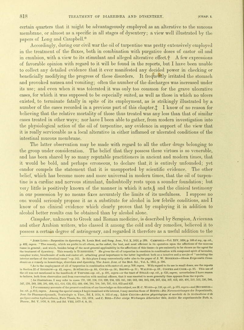 certain quarters that it might be advantageously employed as an alterative to the mucous membrane, or almost as a specific in all stages of dysentery; a view well illustrated by the papers of Long and Campbell.* * * § Accordingly, during our civil war the oil of turpentine was pretty extensively employed in the treatment of the fluxes, both in combination with purgative doses of castor oil and in emulsion, with a view to its stimulant and alleged alterative effect.^ A few expressions of favorable opinion with regard to it will be found in the reports, but I have been unable to collect any detailed evidence that it ever manifested any decided power in checking or beneficially modifying the progress of these disorders. It frequently irritated the stomach and provoked nausea and vomiting; often the number of the discharges wTas increased under its use; and even when it was tolerated it wTas only too common for the grave ulcerative cases, for which it was supposed to be especially suited, as well as those in which no ulcers existed, to terminate fatally in spite of its employment, as is strikingly illustrated by a number of the cases recorded in a previous part of this chapter.J I know of no reason for believing that the relative mortality of those thus treated was any less than that of similar cases treated in other ways; nor have I been able to gather, from modern investigation into the physiological action of the oil of turpentine, any evidence in support of the view that it is really serviceable as a local alterative in either inflamed or ulcerated conditions of the intestinal mucous membrane. The latter observation may be made with regard to all the other drugs belonging to the group under consideration. The belief that they possess these virtues is so venerable, and has been shared by so many reputable practitioners in ancient and modern times, that it would be bold, and perhaps erroneous, to declare that.it is entirely unfounded; yet candor compels the statement that it is unsupported by scientific evidence. The other belief, which has become more and more universal in modern times, that the oil of turpen- tine is a cardiac and nervous stimulant, undoubtedly rests upon a sounder foundation; but very little is positively known of the manner in which it acts,§ and the clinical testimony in our possession by no means fixes accurately the limits of its usefulness. I suppose no one would seriously propose it as a substitute for alcohol in low febrile conditions, and I know of no clinical evidence which clearly proves that by employing it in addition to alcohol better results can be obtained than by alcohol alone. Camphor, unknown to Greek and Roman medicine, is described by Serapion, Avicenna and other Arabian writers, who classed it among the cold and dry remedies, believed it to possess a certain degree of astringency, and regarded it therefore as a useful addition to the * JOHN Long—Turpentine in dysentery, St. Louis Med. and Surg. Jour., Vol. X, 1852, p. 209. CAMPBELL—Vol. XIV, 1858, p. 160 et seq., op. cit., p. 402, supra: “ The remedy, which we prefer to all others, as the safest, the best, and most efficient in its operation upon the affections of the mucous tissue in general; and which, besides being of the most general applicability in the affections of this tissue—is pre-eminently to be chosen as the agent for the treatment of dysentery. This remedy is TURPENTINE.” He gives the oil of turpentine in emulsion in combination with compound spirit of lavender, camphor water, bicarbonate of soda and castor oil; attaching great importance to the latter ingredient both as a laxative and a means of “ anointing the interior surface of the intestinal canal”—p. 1G5. In this place I may conveniently refer also to the paper of J. W. MOORMAN—Oleum Erigerontis Cana- densis as a remedy in hemorrhage, diarrhoea and dysentery, The Amer. Jour, of the Med. Sci., Vol. L, 1805, p. 396. t As to the employment of oil of turpentine in combination with castor oil, see p. 709, supra. With regard to its use in small doses, see the reports in Section II of STORROW—p. 43, supra; ScilUSSLER—p. 44; COLES—p. 64 ; BROWN—p. 81; WALTON—p. 88; COOPER and COOK—p. 93. This use of the oil was not mentioned in the handbook of TRIPLER.—op. cit., p. 691, supra—or the tract of STILLE—op. cit., p. 650, supra; nevertheless I have reason to believe, both from observation and from conversation with medical officers, that it was resorted to more generally than appears from the reports. ♦ As illustrations, I may refer to cases 178, 188, 194, 219, 232, 234, 235, 241, 242, 243, 244, 245, 246, 247, 254, 307, 425, 468. 496, 518, 522, 536, 540, 547, 570, 589, 590, 591, 609, 611, 614, 639, 672, 689, 696, 784, 788, 789, 797, 819, 855 and 657. § For summary accounts of the present condition of our knowledge on this subject, see II. C. WOOD—p. 126, op. cit., p. 675, supra—and BUOHIIEIM— loc. cit., p. 815, supra. Among the special essays I have examined with interest, I may mention those of IIOPPE—Die Nervenwirlcungc.n des Tcrpentliinols, Jour, flir Pharmacodynamik, Toxicologie u. Ther., Bd. I, 1856, S. 105 et seq.; LtiON CRUCIS—Action physiologique et morbide de la Mrdbenthine ct de qudqucs autres hydrocarburcs, Paris Thesis, No. 155, 1874; and C. BlNZ—Ucber einige WirJcungen dlherischer Ode, Archiv ftlr experimentelle Path. u. Pharm., Bd. V, 1876, S. 109, and Bd. VIII, 1877-8, S. 50.