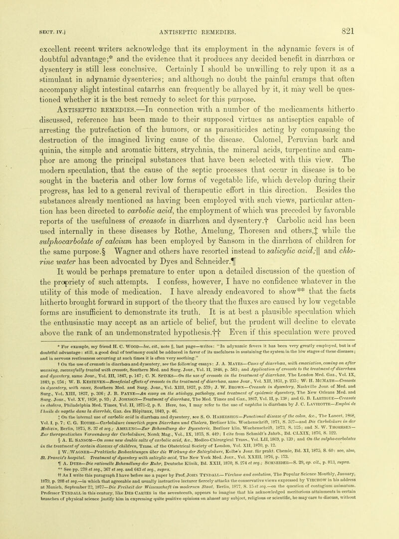 excellent recent writers acknowledge that its employment in the adynamic fevers is of doubtful advantage;* * * § and the evidence that it produces any decided benefit in diarrhoea or dysentery is still less conclusive. Certainly I should be unwilling to rely upon it as a stimulant in adynamic dysenteries; and although no doubt the painful cramps that often accompany slight intestinal catarrhs can frequently be allayed by it, it may well be ques- tioned whether it is the best remedy to select for this purpose. Antiseptic remedies.—In connection with a number of the medicaments hitherto discussed, reference has been made to their supposed virtues as antiseptics capable of arresting the putrefaction of the humors, or as parasiticides acting by compassing the destruction of the imagined living cause of the disease. Calomel, Peruvian bark and quinia, the simple and aromatic bitters, strychnia, the mineral acids, turpentine and cam- phor are among the principal substances that have been selected with this view. The modern speculation, that the cause of the septic processes that occur in disease is to be sought in the bacteria and other low forms of vegetable life, which develop during their progress, has led to a general revival of therapeutic effort in this direction. Besides the substances already mentioned as having been employed with such views, particular atten- tion has been directed to carbolic acid, the employment of which was preceded by favorable reports of the usefulness of creasote in diarrhoea and dysentery.f Carbolic acid has been used internally in these diseases by Bothe, Amelung, Thoresen and others,| while the sulphocarbolate of calcium has been employed by Sansom in the diarrhoea of children for the same purpose.§ Wagner and others have resorted instead to salicylic acid;|| and chlo- rine water has been advocated by Dyes and Schneider.^[ It would be perhaps premature to enter upon a detailed discussion of the question of the propriety of such attempts. I confess, however, I have no confidence whatever in the utility of this mode of medication. I have already endeavored to show** that the facts hitherto brought forward in support of the theory that the fluxes are caused by low vegetable forms are insufficient to demonstrate its truth. It is at best a plausible speculation which the enthusiastic may accept as an article of belief, but the prudent will decline to elevate above the rank of an undemonstrated hypothesis.ff Even if this speculation were proved * For example, my friend II. C. WOOD—lac. cit., note ||, last page—writes: “In adynamic fevers it has been very greatly employed, but is of doubtful advantage: still, a good deal of testimonjT could be adduced in favor of its usefulness in sustaining the system in the low stages of these diseases ; and in nervous restlessness occurring at such times it is often very soothing.” t On the use of creasote in diarrhoea and dysentery, see the following essays: J. A. Mayes—Cases of diarrhcea, with emaciation, coming on after weaning, successfully treated with creosote, Southern Med. and Surg. Jour., Vol. II, 1846, p. 583; and Application of creosote to the treatment of diarrhcea and dysentery, same Jour., Vol. Ill, 1847, p. 147; C. N. SPINKS—On the use of creosote in the treatment of diarrhcea. The London Med. Gaz., Vol. IX, 1849, p. 254 ; W. B. KESTEVEN—Beneficial effects of creosote in the treatment of diarrhcea, same Jour., Vol. XII, 1851, p. 235; W. H. McMATH—Creosote in dysentery, with cases, Southern Med. and Surg. Jour., Vol. XIII, 1857, p. 579; J. W. BROWN—Creasote in dysentery, Nashville Jour, of Med. and Surg., Vol. XIII, 1857, p. 306; J. B. PAYNE—An essay on the aetiology, pathology, and treatment of epidemic dysentery, The New Orleans Med. and Surg. Jour., Vol. XV, 1858, p. 93; J. JOHNSON—Treatment of diarrhcea. The Med. Times and Gaz., 1867, Vol. II, p. 138; and G. B. LARTIGUE—Creasote in cholera, Philadelphia Med. Times, Vol. II, 1871-2, p. 8. Here, too, I may refer to the use of naphtha in diarrhoea by J. C. LAVIROTTE—Emploi de Vhnile de naptlie dans la diarrhde, Gaz. des Hopitaux, 1849, p. 46. I On the internal use of carbolic acid in diarrhoea and dysentery, see S. O. Harersiiox—Functional disease of the colon, &c., The Lancet, 1866, Vol. I. p. 7; C. G. Rothe—Carbolsaure innerlich gegen Diarrhcen und Cholera, Berliner kliu. Wochenschrift, 1871, S. 527—and Die Carbolsaure in dcr Medicin, Berlin, 1875, S. 37 et seq.; AMELUNG—Zur Bchandlung der Dysenteric, Berliner klin. Wochenschrift, 1873, S. 125; and N. W . I HORESEX— Zur therapeutischen Verwendung der Carbolsaure, Norsk Mag., Vol., IX, 1875, S. 449; I cite from Schmidt’s Jahrb., Bd. CLXIX, 1876, S. 122. § A. E. SANSOM—On some new double salts of carbolic acid, &c., Medico-Chirurgical Trans., Vol. LII, 18G9, p. 139; and On the sulpho-carbolates in the treatment of certain diseases of children, Trans, of the Obstetrical Society of Loudon, Vol. XII, 1870, p. 12. || W. WAGNER—Pralctisclic Beobachtungen uber die Wirlcung der Salicylsdure, Kolbe’s Jour, ltir prakt. Chemic, Bd. XI, 18/5, S. CO: see, also, St. Francis's hospital. Treatment of dysentery with salicylic acid, The New York Med. Jour., Vol. XXIII, 1876, p. 173. V A. Dyes—Die rationelle Behandlung der Ruhr, Deutsche Klinik, Bd. XXII, 1870, S. 274 et seq.; SCHNEIDER—S. 29, op. cit., p. 81.3, supra. ** See pp. 278 et seq., 367 et seq. and 643 et seq., supra. ft As I write this paragraph I have before me a paper by Prof. JOHN TYNDALL—Virchow and evolution, The Popular Science Monthly, January, 1879, p. 288 et seq.—in which that agreeable and usually instructive lecturer fiercely attacks the conservative views expressed by VIRCHOW in his address at Munich, September 22, 1877—Die Freiheit der Wisscnschaft im modernen Staat, Berlin, 1877, S. 15 et seq.—on the question of contagium animatum. Professor TYNDALL in this century, like Des Cartes in the seventeenth, appears to imagine that his acknowledged meritorious attainments in certain branches of physical science justify him in expressing quite positive opinions on almost any subject, religious or scientific, he may care to discuss, without