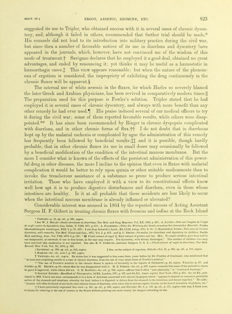 suggested its use to Tripler, who obtained success with it in several cases of chronic dysen- tery, and, although it failed in others, recommended that further trial should be made.* His counsels did not lead to its introduction into military practice during the civil war, but since then a number of favorable notices of its use in diarrhoea and dysentery have appeared in the journals, which, however, have not convinced me of the wisdom of this mode of treatment.f Savignac declares that he employed it a good deal, obtained no great advantages, and ended by renouncing it; yet thinks it may be useful as a haemostatic in haemorrhagic cases.J This view appears reasonable; but when the nature of the phenom- ena of ergotism is considered, the impropriety of exhibiting the drug continuously in the chronic fluxes will be apparent.§ The internal use of white arsenic in the fluxes, for which Harles so severely blamed the later Greek and Arabian physicians, has been revived in comparatively modern times.|| The preparation used for this purpose is Fowler’s solution. Tripler stated that he had employed it in several cases of chronic dysentery, and always with more benefit than any other remedy he had ever used.^j ITis praise induced several of our medical officers to try it during the civil war; some of them reported favorable results, while others were disap- pointed,** It has since been recommended by Ringer in chronic dyspepsia complicated with diarrhoea, and in other chronic forms of flux.fj* I do not doubt that in diarrhoeas kept up by the malarial cachexia or complicated by ague the administration of this remedy has frequently been followed by beneficial results ;J| and it is possible, though hardly probable, that in other chronic fluxes its use in small doses may occasionally be followed by a beneficial modification of the condition of the intestinal mucous membrane. But the more I consider what is known of the effects of the persistent administration of this power- ful drug in other diseases, the more I incline to the opinion that even in fluxes with malarial complication it would be better to rely upon quinia or other suitable medicaments than to invoke the treacherous assistance of a substance so prone to produce serious intestinal irritation. Those who have employed it with a view to its constitutional effects know well how apt it is to produce digestive disturbances and diarrhoea, even in those whose intestines are healthy. Is it at all probable that these accidents are less likely to occur when the intestinal mucous membrane is already inflamed or ulcerated? Considerable interest was aroused in 18G4 by the reported success of Acting Assistant Surgeon H. F. Gilbert in treating chronic fluxes with bromine and iodine at the Rock Island * Tripler—p. 35, op. cit.} p. 691, supra. t See W. J. Hilus—Secale cornutum in diarrhcea, The Med. and Surg. Reporter, Yol. XX, 1869, p.326; A. LUTON—Note sur l emploi de l ergot de, seigle contre la dysenterie, Gaz. Ilebd.. T. VIII, 1871, p. 610; A. PALMBERG—Ueber die Wirlcung des Sccale cornutum bei chronischer Diarrhoe. Finska lakaresallskapets liandlingar, XIII, 2. p. 75,1871; I cite from Schmidt’s Jalirb.. Bd. CLII, Jalirg. 1871, S. 20; C. HANDFIELD Jones—Two cases of chronic dysentery, with remarks, The Med. Times and Gaz., 1875, Vol. I, p. 657; and Q. C. SMITH—Formulas for diarrhoea and dysentery in children, Pacific Med. and Surg. Jour., Yol. VIII, 1874-5, p. 132: “ Jfc Fluid extract of ergot 5j, fluid extract of golden seal Sss. Mix. To small children, give from half to one teaspoonful, at intervals of one to four hours, as the case may require. For dysentery, with bloody discharges.” The number of children who may have survived this medication is not reported. See also E. T. Comegys, Assistant Surgeon U. S. A.—Fluid extract of ergot in diarrhoea, The Med. Record. New York, Vol. XI, 1876, p. 565. % Savignac—p. 390, op. cit., p. 620, supra. § See, on the subject of ergotism, STiLLfc—Vol. 11, p«. 686, op. cit., p. 711, supra. || Harles—loc. cit., note t. p. 763, supra. V Tripler—loc. cit., supra. He states that it was suggested to him some three years before by Dr. FOSTER of Cincinnati, who mentioned that “he had seen surprising results in a ease of chronic diarrhoea, from the use of very small doses of Fowler’s solution.” ** The use of Fowler’s solution in the chronic fluxes is spoken of favorably in the reports of STORROW—p. 43, supra; Taylor—p. 87; and FOOTE—p. 90. Brown—p. 81—states ttiat he was disappointed with it. II. N. FISHER—loc. cit., p. 697, supra—remarks that some of the patients to whom he gave it improved, while others did not. C. H. Rawsox—loc. cit., p. 744, supra—affirms that it often “acts admirably” in “continued diarrhoea.” ft Sydney Ringer—Handbook of Therapeutics, 2d Ed., London, 1871, p. 197, and 4th. Ed., Amer. reprint, New York, 1875, p. 253; the 1st Ed., pub- lished in 1869, I have not seen—recommends it in a form of diarrhoea connected with chronic dyspepsia which “appears to depend on excessive peristaltic action of the stomach and intestines, w’hereby the food, before it is digested, is driven from the stomach to the intestines, and thence expelled. ’ He adds: “Arsenic will ofteu be found of service In other chronic forms of diarrhoea, even when due to serious organic disease, as the bowel ulceration of phthisis, etc. ’ I have previously expressed this view—p. 261, op. cit., p. 606, supra, and Circular No. 6, p. 126, op. cit., p. 571, supra—but was, I think now, to blame for referring to the use of arsenic in the fluxes without pointing out more clearly the dangers attending its use.