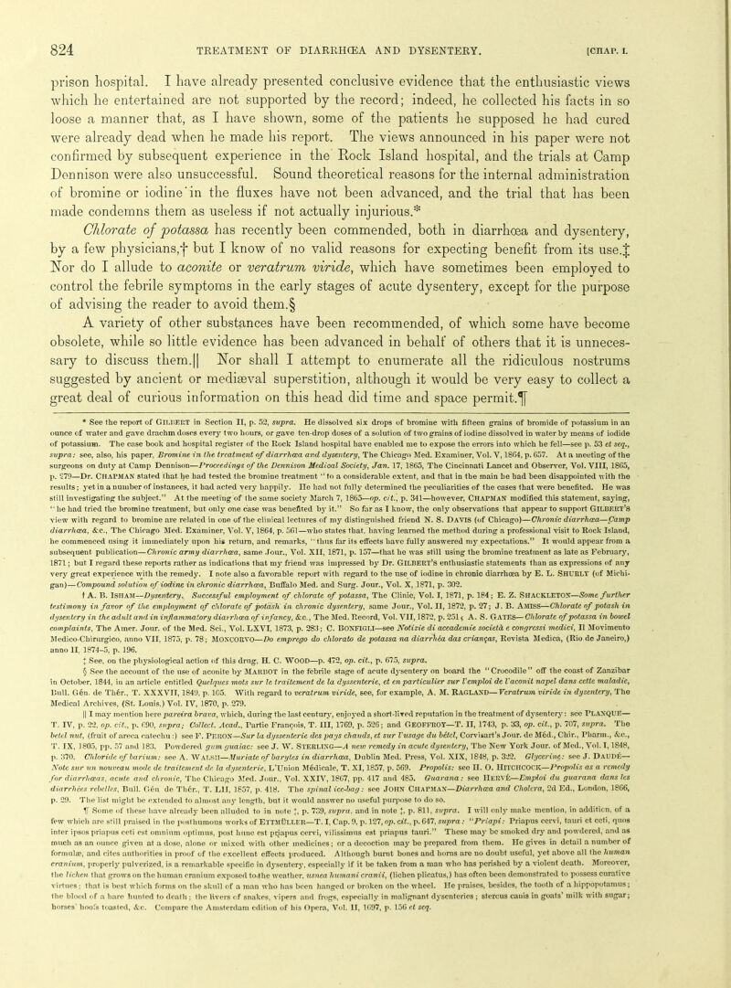 prison hospital. I have already presented conclusive evidence that the enthusiastic views which he entertained are not supported by the record; indeed, he collected his facts in so loose a manner that, as I have shown, some of the patients he supposed he had cured were already dead when he made his report. The views announced in his paper were not confirmed by subsequent experience in the Rock Island hospital, and the trials at Camp Dennison were also unsuccessful. Sound theoretical reasons for the internal administration of bromine or iodine'in the fluxes have not been advanced, and the trial that has been made condemns them as useless if not actually injurious.* * * § Chlorate of potassa has recently been commended, both in diarrhoea and dysentery, by a few physicians,*}* but I know of no valid reasons for expecting benefit from its use.J Nor do I allude to aconite or veratrum viride, which have sometimes been employed to control the febrile symptoms in the early stages of acute dysentery, except for the purpose of advising the reader to avoid them.§ A variety of other substances have been recommended, of which some have become obsolete, while so little evidence has been advanced in behalf of others that it is unneces- sary to discuss them.|| Nor shall I attempt to enumerate all the ridiculous nostrums suggested by ancient or mediseval superstition, although it would be very easy to collect a great deal of curious information on this head did time and space permit.^ * See the report of GILBERT in Section II, p. 52, supra. He dissolved six drops of bromine with fifteen grains of bromide of potassium in an ounce of water and gave drachm doses every two hours, or gave ten-drop doses of a solution of two grains of iodine dissolved in water by means of iodide of potassium. The case book and hospital register of the Rock Island hospital have enabled me to expose the errors into which he fell—see p. 53 et seq., supra: see, also, his paper, Bromine in the treatment of diarrhoea and dysentery, The Chicago Med. Examiner, Vol. V, 1804, p. 657. At a meeting of the surgeons on duty at Camp Dennison—Proceedings of the Dennison Medical Society, Jan. 17, 1865, The Cincinnati Lancet and Observer, Vol. VIII, 1865, p. 279—Dr. CHAPMAN stated that he had tested the bromine treatment “to a considerable extent, and that in the main he had been disappointed with the results; yet in a number of instances, it had acted very happily. lie had not fully determined the peculiarities of the cases that were benefited. He was still investigating the subject.” At the meeting of the same society March 7, 1865—op. cit., p. 341—however, CHAPMAN modified this statement, saying, “ he had tried the bromine treatment, but only one case was benefited by it.” So far as I know, the only observations that appear to support GILBERT’S view with regard to bromine are related in one of the clinical lectures of my distinguished friend N. S. Davis (of Chicago)—Chronic diarrhoea—Camp diarrhoea, &c., The Chicago Med. Examiner, Vol. V, 1864, p. 561—who states that, having learned the method during a professional visit to Rock Island, he commenced using it immediately upon his return, and remarks, “thus far its effects have fully answered my expectations.” It would appear from a subsequent publication—Chronic army diarrhoea, same Jour., Vol. XII, 1871, p. 157—that he was still using the bromine treatment as late as February, 1871; but I regard these reports rather as indications that my friend was impressed by Dr. Gilbert’s enthusiastic statements than as expressions of any very great experience with the remedy. I note also a favorable report with regard to the use of iodine in chronic diarrhoea by E. L. SHURLY (of Michi- gan)— Compound solution of iodine in chronic diarrhoea, Buffalo Med. and Surg. Jour., Vol. X, 1871, p. 302. t A. B. I SHAM—Dysentery, Successful employment of chlorate of potassa, The Clinic, Vol. I, 1871, p. 184; E. Z. SllACKLETON—Some further testimony in favor of the employment of chlorate of potash in chronic dysentery, same Jour., Vol. II, 1872, p. 27; J. B. Amiss—Chlorate of potash in dysentery in the adult and in inflammatory diairhoea of infancy, &c., The Med. Record, Vol. VII, 1872, p. 251 $ A. S. GATES—Chlorate of potassa in towel complaints, The Amer. Jour, of the Med. Sci., Vol. LXVI, 1873, p. 283; C. BONFIGLI—see Notizie di aceademie societd e congressi medici, II Movimento Medico-Chirurgico, anno VII, 1875, p. 78; MOXCORVO—Do emprego do chlorato de potassa na diarrhea das criangas, Revista Medica, (Rio de Janeiro,) anno II. 1874-5, p. 196. I See, on the physiological action of thi3 drug, II. C. WOOD—p. 472, op. cit., p. 675, supra. § See the account of the use of aconite by MARBOT in the febrile stage of acute dysentery on board the “Crocodile” off the coast of Zanzibar in October. 1844, in an article entitled Quelques mots sur le traitement de la dyssenterie, et en particulier sur Vemploi de Vaconit napel dams cette maladic, Bull. Gen. de Th6r., T. XXXVIT, 1849, p. 105. With regard to veratrum viride, see, for example, A. M. RAGLAND—Veratrum viride in dysentery, The Medical Archives, (St. Louis,) Vol. IV, 1870, p. 279. || I may mention here pareira brava, which, during the last century, enjoyed a short-lired reputation in the treatment of dysentery: see PLANQUE— T. IV, p. 22, op. cit., p. 690, supra; Collect. Acad., Tartie Francois, T. Ill, 1769, p. 526; and GEOFFROY—T. II, 1743, p. 33, op. cit., p. 707, supra. The betel nut. (fruit of areca catechu:) see F. PERON—Sur la dyssenterie despays chauds, et sur Vusage du betel, Corvisart’s Jour, dc Med., Chir., Pharm., &c., T. IX, 1805, pp. 57 and 183. Powdered gum guaiac: see J. W. STERLING—A new remedy in acute dysentery, The New York Jour, of Med., Vol. 1,1848, p. 370. Chloride of barium : see A. WALSII—Muriate of barytes in diarrhoea, Dublin Med. Press, Vol. XIX, 1848, p. 322. Glycerine: see J. Daude— Note sur un nouveau mode de traitement de la dysenteric, L’Union Medicale, T. XI, 1857, p. 569. Propolis: see II. O. HITCHCOCK—Propolis as a remedy for diarrhoeas, acute and chronic, The Chicago Med. Jour., Vol. XXIV, 1867, pp. 417 and 485. Guarana: see IlERvfj—Emploi du guarana dans les diarrlxees rcbelles, Bull. G6n de Tlicr., T. L1I, 1857, p. 418. The spinal ice-bag: see JOHN CHAPMAN—Diarrhoea and Cholera, 2d Ed., London, 1866, p. 29. The list might be extended to almost any length, but it would answer no useful purpose to do so. V Some of these have already been alluded to in note +, p. 739, supra, and in note J, p. 811, supra. I will only make mention, in addition, of a few which arc still praised in the posthumous works of Ettmuller—T. I, Cap. 9, p. 127, op. cit., p. 647, supra: “Priapi: Priapus cervi, tauri ct ceti, quos inter ipsos priapus ceti est omnium optimus, post hunc est priapus cervi, vilissirnus est priapus tauri.” These may be smoked dry and powdered, and as much as an ounce given at a dose, alone or mixed with other medicines; or a decoction may be prepared from them. He gives in detail a number of formulae, and cites authorities in proof of the excellent effects produced. Although burnt bones and horns are no doubt useful, yet above all the human cranium, properly pulverized, is a remarkable specific in dysentery, especially if it be taken from a man who has perished by a violent death. Moreover, the lichen that grows on the human cranium exposed to the weather, usnea liumani cranii, (lichen plicatus,) has often been demonstrated to possess curative virtues; that is best which forms on the skull of a man who has been hanged or broken on the wheel. He praises, besides, the tooth of a hippopotamus; the blood of a hare hunted to death ; the livers of snakes, vipers and frogs, especially in malignant dysenteries ; stercus canis in goats’ milk with sugar; horses’ hoofs toasted, &c. Compare the Amsterdam edition of his Opera, Vol. II, 1697, p. 156 et scq.