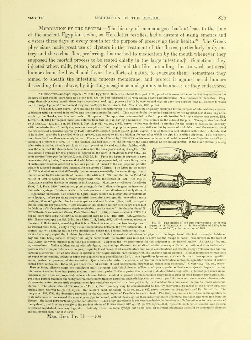 Medication by the rectum.—The history of enemata goes bach at least to the time of the ancient Egyptians, who, as Herodotus testifies, had a custom of using emetics and clysters three days in every month for the purpose of preserving their health.* The Greek physicians made great use of clysters in the treatment of the fluxes, particularly in dysen- tery and the cceliac flux, preferring this method to medication by the mouth whenever they supposed the morbid process to be seated chiefly in the large intestine.f Sometimes they injected whey, milk, ptisan, broth of spelt and the like, intending thus to wash out acrid humors from the bowel and favor the efforts of nature to evacuate them; sometimes they aimed to sheath the intestinal mucous membrane, and protect it against acrid humors descending from above, by injecting oleaginous and gummy substances; or they endeavored * HERODOTUS—Euterpe, Cap. 77: “Of the Egyptians, those who inhabit that part of Egypt which is sown with corn, in that they cultivate the memory of past events more than any other men, are the best informed of all with whom I have had intercourse. Their manner of life is this. They purge themselves every month, three days successively, seeking to preserve health by emetics and clysters ; for they suppose that all diseases to which men are subject proceed from the food they use.”—Cary’s transl., Amer. Ed., New York, 1855, p. 124. t See note t, p. 562, supra. A word may be said here with regard to the instruments originally employed for the purpose of administering clysters. A bladder with a pipe tied in its orifice was the simple means first used. This was no doubt the method employed by the Egyptians, as it was long after- wards by the Greeks, Arabians and modern Europeans. The apparatus recommended in the Hippocratic treatise De his qux uterum non gerunt, [Ed. Littrd, VIII, 431,] for vaginal injections differed from this only in having a number of little orifices in the sides of the pipe. The apparatus described by Avicenna—Lib. Ill, Fen 16, Tract. 4, Cap. 11, p. 843, op, cit., p. 632, supra—which was devised to provide for the escape of flatus simultaneously with the introduction of the clyster, was more complicated, but the propulsive power was still exerted by means of a bladder. And the same is true of the two forms of apparatus figured by Fab. HlLDANUS—Cap. X, p. 690, op. cit., p. 644, supra. One of these is a beef bladder with a short wide tube tied in its orifice ; this tube is provided with a stop-cock, and serves to fill the bladder for use, after which the pipe fits in with a slip-joint. This appears to have been the form then commonly in use. The other is claimed by HlLDANUS as his own invention, and could be used for self-injection as well as to administer clysters to others. In it the bladder has tied into it at one extremity'- the same fittings as the first apparatus; at the other extremity a long thick tube is tied in, which is provided with a stop-cock at the end next the bladder, while near the other end the slender tube for insertion into the anus projects at right angles. The first metallic syringe for this purpose is figured in the work of Marcus Gatinaria—De curis segritudinumparticularium, Ly'ons, 1525, fol. 44. From the figure, it appears to have been a straight cylinder, from one end of which the anal pipe projected, while a solid cylinder of metal inserted at the other end served as a piston. Attached to the anal pipe and parallel with it is a second smaller pipe intended for the escape of flatus. The figure in the edition of 1532 is shaded somewhat differently, but represents essentially the same thing; that in the edition of 1560 is afac-simile of the one in the edition of 1525; and that in the Frankfort edition of 1604 is copied on a rather larger scale from the edition of 1532. See Fig. B. Gatinaria ascribes this clyster apparatus to Avicenna. Malgaigne—(Euvres d'Ambroise Part, T. I, Paris, 1840, Introduction, p. xcix—regards the Italian as the genuine inventor of the modern sy'ringe: “Gatenaria decrit la seringue sous le nom d’instrument & clysteres, et il juge meme necessaire d’en donner la figure; mais, comme la plupart des inventeurs de cette epoque, il n’ose pas de sa propre autorite introduire une si grande innovation dans la pratique; il se refugie derridre Avicenne, qui en a donne la description, dit-il, mais qui a 6te mal compris par plusieurs. Cette declaration du modeste auteur nous oblige cependant de declarer qu’il n’y a absolument rien de semblable dans Avicenne.” On the other hand, E. Colson—De la methode intestinale, Paris Thesis, No. 113,1867, p. 15—insists that Gatinaria did no more than copy Avicenna, as he himself sayTs he did. BROCIHN—Art. Lavement, Diet. Encyrclop6dique des Sci. Med., 2me S6rie, T. II, Paris, 1869, p. 85—however, advocates the view of Malgaigne, remarking that it is sufficient to compare the two descriptions to be satisfied that there is only'- a very distant resemblance between the two intruments. I confess that, with nothing but the two descriptions before me, I should believe that GATI- NARIA had simply copied the Arabian physician, and that both had used a double-barrelled pipe, with the larger barrel attached to a simple bladder or bag, the fluid being injected through this larger barrel while the smaller was intended to serve for the escape of flatus. The figures in the work of Gatinaria, however, suggest more than his description. I append the two descriptions for the judgment of the learned reader. Avicenna—loc. cit., supra—writes: “Melior quidem cannae clysteris figura, quam antiqui dixerunt, est ut sit circulatio cannas ejus divisa per tertiam et duas tertias, et sit positum inter utranque velamen de corpore, de quo facta est canna, et sit consolidatum cum canna consolidatione vehementi, sit ergo velamen ejus duarum partium diversarum. Et sit uter decenter aptatus in parte, quae duarum partium major est, et sit in parte minore apertus. Et quando liter decenteraptatus est super totam cannam, stringatur caput partis minoris cum consolidatione forti, lit non ingrediatur ipsam aer, et sit ei sub utre in loco, qui non ingreditur anum, meatus, per quern egrediatur ventositas. Quum enim administratur clystere, et exprimitur cum fortitudine ventositas, egreditur enema, et sistitur enema bene, ventositas. Enim est, per quam redit ad exitum et facit necessitatem surgendi ad sellam cum velocitate.” Gatinaria—loc. cit., supra: “Htec est forma clisteris quam non intelligunt multi: et quam describit Avicenna scilicet quod pars superior scilicet canna ejus sit dupla ad partem inferiorem et mediet inter has partes medium unum sicut paries dividens partes iJlas sicut est in duabus fistulis conjunctis: et habeat pars minor unuin foramen in parte qua; est prope conjunctionem bursas clisteris: et aliud in opposito directe secundum longitudinem quod sit apud foramen partis grossioris: per quam partem majorem cui contiguatur maxime bursa transeat aquositas enematis imposita per ntrem: per inferiorem vero cannam sive minorem pulsa ab enemate ventositate per utris compressionem ipsa ventositas egrediatur: et hoc patet in figura et reddent dicta cum causa literam Avicenna; obscuram claram.” The observation of HELlDiEUS of Padua, that dysentery may be communicated to healthy individuals by' means of the clyster-pipe, has already been referred to—p. 647, supra. On the other hand, Bankier—p. 53, op. cit., p: 637, supra—relates, on the authority of Dr. Barry, that “in the yrears 1797, 1799, the dysentery prevailed in the Caithness legion of Fencibles to some extent. The Surgeon, anxious to determine the question as to its infectious nature, caused the same clyster pipe to be used, without cleansing, for those labouring under dysentery, and those who were free from the disease,—the latter notwithstanding were not infected.” This filthy experiment is not very conclusive, in the absence of information as to the character of the epidemic, and I incline strongly to the prudent advice of HEUBNER—S. 542, op. cit., p. 529, supra—that, if possible, each patient should have his own bedpan or night-stool, enema-syringe, Arc. Certainly where the same syringe has to be used for different individuals it should be thoroughly cleansed and disinfected each time it is used. Med. Hist. Pt. II Fig. B.—Fac-similes of the cuts representing the enema apparatus of Gatinaria. a, In the edition of 1525; b, in the edition of 1532; c, in the edition of 1604. 101