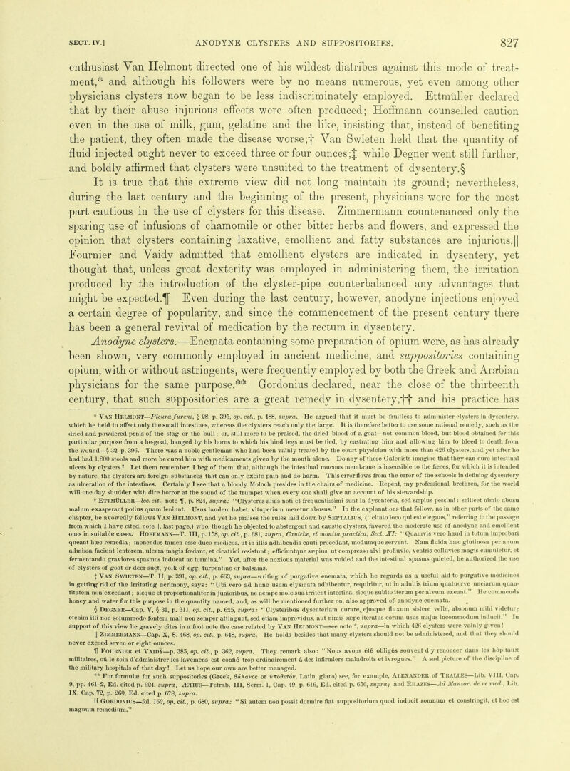 enthusiast Van Helmont directed one of his wildest diatribes against this mode of treat- ment,* * * § and although his followers were by no means numerous, yet even among other physicians clysters now began to be less indiscriminately employed. Ettmuller declared that by their abuse injurious effects were often produced; Hoffmann counselled caution even in the use of milk, gum, gelatine and the like, insisting that, instead of benefiting the patient, they often made the disease worse ;f Van Swieten held that the quantity of fluid injected ought never to exceed three or four ounceswhile Degner went still further, and boldly affirmed that clysters were unsuited to the treatment of dysentery.§ It is true that this extreme view did not long maintain its ground; nevertheless, during the last century and the beginning of the present, physicians were for the most part cautious in the use of clysters for this disease. Zimmermann countenanced only the sparing use of infusions of chamomile or other bitter herbs and flowers, and expressed the opinion that clysters containing laxative, emollient and fatty substances are injurious.|| Fournier and Vaidy admitted that emollient clysters are indicated in dysentery, yet thought that, unless great dexterity was employed in administering them, the irritation produced by the introduction of the clyster-pipe counterbalanced any advantages that might be expected.^ Even during the last century, however, anodyne injections enjoyed a certain degree of popularity, and since the commencement of the present century there has been a general revival of medication by the rectum in dysentery. Anodyne clysters.—Enemata containing some preparation of opium were, as has already been shown, very commonly employed in ancient medicine, and suppositories containing opium, with or without astringents, were frequently employed by both the Greek and Ararbian physicians for the same purpose.** Gordonius declared, near the close of the thirteenth century, that such suppositories are a great remedy in dysentery,*j~j* and his practice has * Van IlELMONT—Pleura furens, § 28, p. 395, op. cit., p. 488, supra. He argued that it must be fruitless to administer rasters in dysentery, which lie held to affect only the small intestines, whereas the clysters reach only the large. It is therefore better to use some rational remedy, such as the dried and powdered penis of the stag or the bull; or, still more to be praised, the dried blood of a goat—not common blood, but blood obtained for this particular purpose from a lie-goat, hanged by his horns to which his hind legs must be tied, by castrating him and allowing him to bleed to death from the wound—§ 32, p. 396. There was a noble gentleman who had been vainly treated by the court physician with more than 426 clysters, and yet after he had had 1,800 stools and more he cured him with medicaments given by the mouth alone. Do any of these Galenists imagine that they can cure intestinal ulcers by clysters? Let them remember, I beg of them, that, although the intestinal mucous membrane is insensible to the faeces, for which it is intended by nature, the clysters are foreign substances that can only excite pain and do harm. This error flows from the error of the schools in defining dysentery as ulceration of the intestines. Certainly I see that a bloody Moloch presides in the chairs of medicine. Repent, my professional brethren, for the world will one day shudder with dire horror at the sound of the trumpet when every one shall give an account of his stewardship. t Ettmuller—loc.cit., note If, p. 824, supra: “Clysteres alias noti et frequentissimi sunt in dysenteria, sed saepius pessimi: scilicet nimio abusu malum exasperant potius quam leniunt. Usus laudem habet, vituperium meretur abusus.” In the explanations that follow, as in other parts of the same chapter, he avowedly follows Van Helmont, and yet he praises the rules laid down by Septalils, (“citato loco qui est elegaus,” referring to the passage from which I have cited, note ||, last page,) who, though he objected to abstergent and caustic clysters, favored the moderate use of anodyne and emollient ones in suitable cases. HOFFMANN—T. Ill, p. 158, op. cit., p. 681, supra, Cautelse, et monita practica, Sect. XI: “Quamvis vero baud in totuin improbari queant base remedia; inonendos tamen esse duco medicos, ut in illis adhibendis cauti procedant, modumque servent. Nam fluida hsec glutinosa per anum admissa faciunt lentorem, ulcera magis feedant, et cicatrici resistunt; efficiuntque saepius, ut compresso alvi profluvio, ventris colluvies magis cumuletur, et fermentando graviores spasmos inducat ac tormina.” Yet, after the noxious material was voided and the intestinal spasms quieted, he authorized the use of clysters of goat or deer suet, yolk of egg, turpentine or balsams. X Van Swieten—T. II, p. 391, op. cit., p. 663, supra—writing of purgative enemata, which he regards as a useful aid to purgative medicines in getting rid of the irritating acrimony, says: “Ubi vero ad hunc usum clysmata adhibentur, requiritur, ut in adultis trium quatuorve unciarum quan- titatem non excedant; sicque et proportionaliter in junioribus, ne nempe mole sua irritent intestina, sicque subito ilerum per alvum exeant.” He commends honey and water for this purpose in the quantity named, and, as will be mentioned further on, also approved of anodyne enemata. . § Degner—Cap. V, § 31, p. 311, op. cit., p. 625, supra: “Clysteribus dysenteriam curare, ejusque fluxum sistere velle, absonum mihi videtur; etenim illi non solummodo fonteni mali non semper attingunt, sed etiam improvidus. aut nimis saepe iteratus eoruin usus majus incotnmodum induc'd.” In support of this view he gravely cites in a foot note the case related by VAN Helmont—see note *, supra—in which 426 ctysters were vainly given! || ZIMMERMANN—Cap. X, S. 468, op. cit., p. 648, supra. He holds besides that many clysters should not be administered, and that they should never exceed seven or eight ounces. V Fournier et VAIDT—p. 385, op. cit., p. 362, supra. They remark also: “Nous avons 6t6 obliges souvent d'y renoncer dans les hopitaux militaires, oil le soin d’administrer les lavemens est confie trop ordinairement & des infirmiers maladroits et ivrognes.” A sad picture of the discipline of the military hospitals of that day! Let us hope our own are better managed. ** For formulae for such suppositories (Greek, jSaAcu/o? or viroOerou, Latin, glans) see, for example, ALEXANDER of Tralles—Lib. VIII. Cap. 9, pp. 461-2, Ed. cited p. 624, supra; .ETIUS—Tetrab. Ill, Serm. 1, Cap. 49, p. 616, Ed. cited p. 656, supra; and RllAZES—Ad Mansor. de re med., Lib. IX, Cap. 72, p. 260, Ed. cited p. 678, supra. It Gordonius—fol. 162, op. cit., p. 680, supra: “Si autein non possit dormire fiat suppositorium quod inducit somnum et constringit, et hoc est magnum remedium.”