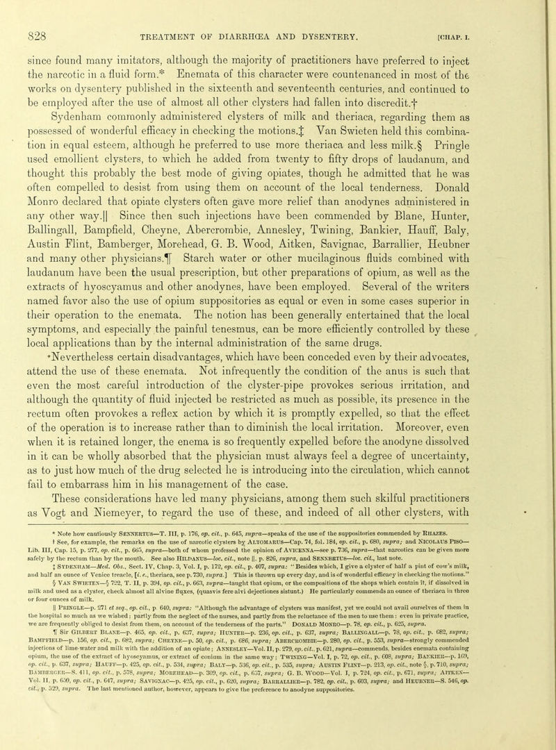 since found many imitators, although the majority of practitioners have preferred to inject the narcotic in a fluid form.* * * § Enemata of this character were countenanced in most of the works on dysentery published in the sixteenth and seventeenth centuries, and continued to be employed after the use of almost all other clysters had fallen into discredit;T Sydenham commonly administered clysters of milk and theriaca, regarding them as possessed of wonderful efficacy in checking the motions.^ Van Swieten held this combina- tion in equal esteem, although he preferred to use more theriaca and less milk.§ Pringle used emollient clysters, to which he added from twenty to fifty drops of laudanum, and thought this probably the best mode of giving opiates, though he admitted that he was often compelled to desist from using them on account of the local tenderness. Donald Monro declared that opiate clysters often gave more relief than anodynes administered in any other way.|| Since then such injections have been commended by Blane, Hunter, Ballingall, Bampfield, Cheyne, Abercrombie, Annesley, Twining, Bankier, Hauff, Baly. Austin Flint, Bamberger, Morehead, G. B. Wood, Aitken, Savignac, Barrallier, Heubner and many other physicians.^ Starch water or other mucilaginous fluids combined with laudanum have been the usual prescription, but other preparations of opium, as well as the extracts of hyoscyamus and other anodynes, have been employed. Several of the writers named favor also the use of opium suppositories as equal or even in some cases superior in their operation to the enemata. The notion has been generally entertained that the local symptoms, and especially the painful tenesmus, can be more efficiently controlled by these local applications than by the internal administration of the same drugs. ’Nevertheless certain disadvantages, which have been conceded even by their advocates, attend the use of these enemata. Not infrequently the condition of the anus is such that even the most careful introduction of the clyster-pipe provokes serious irritation, and although the quantity of fluid injected be restricted as much as possible, its presence in the rectum often provokes a reflex action by which it is promptly expelled, so that the effect of the operation is to increase rather than to diminish the local irritation. Moreover, even when it is retained longer, the enema is so frequently expelled before the anodyne dissolved in it can be wholly absorbed that the physician must always feel a degree of uncertainty, as to just how much of the drug selected he is introducing into the circulation, which cannot fail to embarrass him in his management of the case. These considerations have led many physicians, among them such skilful practitioners as Vogt and Niemeyer, to regard the use of these, and indeed of all other clysters, with * Note how cautiously SENNERTUS—T. Ill, p. 176, op. cit., p. 645, supra—speaks of the use of the suppositories commended by RlIAZES. t See, for example, the remarks on the use of narcotic clysters by Altomarus—Cap. 74, fol. 184, op. cit., p. 680, supra; and NICOLAUS PISO— I.ib. Ill, Cap. 15, p. 277, op. cit., p. 665, supra—both of whom professed the opinion of AVICENNA—see p. 736, supra—that narcotics can be given more safely by the rectum than by the mouth. See also HlLPANUS—loc. cit., note |], p. 826, supra, and SENXBIiTL’S—loc. cit., last note. J SYDENHAM—Med. Obs., Sect. IV, Chap. 3, Vol. I, p. 172, op. cit., p. 407, supra: “Besides which, I give a clyster of half a pint of cow’s milk, and half an ounce of Venice treacle, [i. e.., theriaca, see p. 730, supra.] This is thrown up every day, and is of wonderful efficacy in checking the motions.” § VAN Swieten—§ 722, T. II, p. 394, op. cit., p. 663, supra—taught that opium, or the compositions of the shops which contain it, if dissolved in milk and used as a clyster, check almost all alvine fluxes, (quasvis fere alvi dejectiones sistunt.) He particularly commends an ounce of theriaca in three or four ounces of milk. || Pringle—p. 271 ct seq., op. cit., p 640, supra: “Although the advantage of clysters was manifest, yet we could not avail ourselves of them in the hospital so much as we wished: partly from the neglect of the nurses, and partly from the reluctance of the men to use them : even in private practice, we are frequently obliged to desist from them, on account of the tenderness of the parts.” DONALD MONRO—p. 78, op. cit., p. 625, supra. U Sir Gilbert Blane—p. 465, op. cit., p. 637, supra,- Hunter—p. 236, op. cit., p. 637, supra; Ballingall—p. 78, op. cit., p. C82, supra; Bampfield—p. 156, op. cit., p. 682, supra; Cheyne—p. 50, op. cit., p. 686, supra; Abercrombie—p. 280, op. cit., p. 553, supra—strongly commended injections of lime-water and milk with the addition of an opiate; Annesley—Vol. II, p. 279, op. cit.. p. 621, supra—commends, besides enemata containing opium, the use of the extract of hyoscyamus, or extract of conium in the same way; Twining—Vol. I, p. 72, op. cit., p. COS, supra; BAKKIER—p. 169, op. cit., p. 637, supra; Haufe—p. 425, op. cit., p. 534, supra,- Baly'—p. 536, op. cit., p. 535, supra; AUSTIN FLINT—p. 213, op. cit., note §, p. 710, supra; Bambkrcer—S. 411, op. cit., p. 578, supra; MOREHEAD—p. 309, op. cit., p. 657, supra; G. B. WOOD—Vol. I, p. 724, op. cit., p. 671, supra; AITKEN— Vol. II, p. 659, op. cit., p. 647, supra; Savignac—p. 425, op. cit., p. 620, supra; BARRALLIER—p. 782, op. cit., p. 603, supra; and HEUBNER—S. 546, op. cit., p. 529, supra. The last mentioned author, however, appears to give the preference to anodyne suppositories.