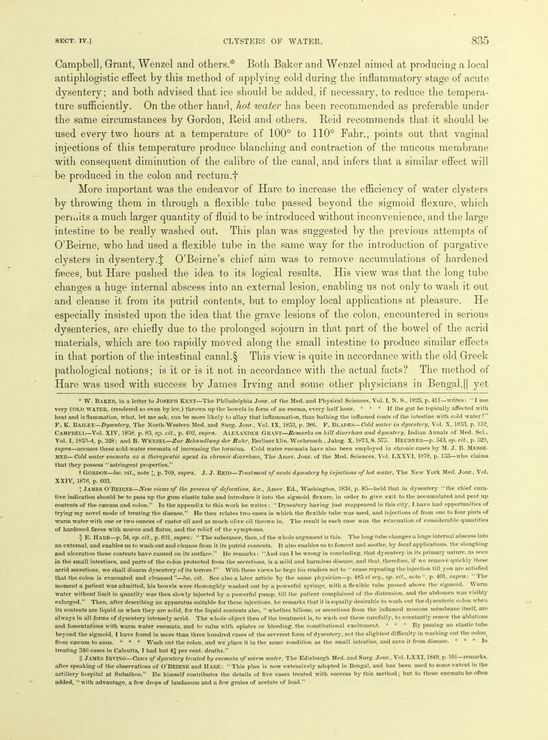 Campbell, Grant, Wenzel and others.* * * § Both Baker and Wenzel aimed at producing a local antiphlogistic effect by this method of applying cold during the inflammatory stage of acute dysentery; and both advised that ice should be added, if necessary, to reduce the tempera- ture sufficiently. On the other hand, hot water has been recommended as preferable under the same circumstances by Gordon, Beid and others. Reid recommends that it should be used every two hours at a temperature of 100° to 110° Fahr., points out that vaginal injections of this temperature produce blanching and contraction of the mucous membrane with consequent diminution of the calibre of the canal, and infers that a similar effect will be produced in the colon and rectum.f More important was the endeavor of Hare to increase the efficiency of water clysters by throwing them in through a flexible tube passed beyond the sigmoid flexure, which permits a much larger quantity of fluid to be introduced without inconvenience, and the large intestine to be really washed out. This plan was suggested by the previous attempts of O’Beirne, who had used a flexible tube in the same way for the introduction of purgative clysters in dysentery.J O’Beirne’s chief aim was to remove accumulations of hardened feces, but Hare pushed the idea to its logical results. His view was that the long tube changes a huge internal abscess into an external lesion, enabling us not only to wash it out and cleanse it from its putrid contents, but to employ local applications at pleasure. He especially insisted upon the idea that the grave lesions of the colon, encountered in serious dysenteries, are chiefly due to the prolonged sojourn in that part of the bowel of the acrid materials, which are too rapidly moved along the small intestine to produce similar effects in that portion of the intestinal canal.§ This view is quite in accordance with the old Greek pathological notions; is it or is it not in accordance with the actual facts? The method of Hare was used with success by James Irving and some other physicians in Bengal,|| yet * W. Baker, in a letter to JOSEPH KENT—The Philadelphia Jonr. of the Med. and Physical Sciences, Vol. I, N. S., 1825, p. 411—writes: “I use very COLD WATER, (rendered so even by ice,) thrown up the bowels in form of an enema, eveiy half hour. * * * If the gut be topically affected with heat and inflammation, what, let me ask, can be more likely to allay that inflammation, than bathing the inflamed coats of the intestine with cold water?” F. K. BAILEY—Dysentery, The North-'Western Med. and Surg. Jour., Vol. IX, 1853, p. 386. F. Blades—Cold water in dysentery, Vol. X, 1853, p. 152. Campbell—Vol. XIV, 1858, p. 83, op. cit., p. 402, supra. Alexander Grant—Remarks on hill diarrhoea and dysentery, Indian Annals of Med. Sci., Vol. I, 1853-4, p. 328; and B. WENZEL—Zur Bchandlung der Ruhr, Berliner klin. Wochensch., Jahrg. X, 1873, S. 575. HEUBNER—p. 543, op. cit., p. 520, supra—accuses these cold-water enemata of increasing the tormina. Cold water enemata have also been employed in chronic cases by M. J. B. Mksse- MER—Cold water enemata as a therapeutic agent in chronic diarrhoea, The Amer. Jour, of the Med. Sciences. Vol. LXXVI, 1878, p. 133—who claims that they possess “astringent properties.” t GORDON—loc. cit., note \, p. 769, supra. J. J. Reid—Treatment of acute dysentery by injections of hot water, The New York Med. Jour., Vol. XXIV, 1876, p. 603. X James O’Beirne—New views of the process of defecation, &c., Amer. Ed., Washington, 1834, p. 85—held that in dysentery “the chief cura- tive indication should be to pass up the gum elastic tube and introduce it into the sigmoid flexure, in order to give exit to the accumulated and pent up contents of the caecum and colon.” In the appendix to this work he writes: “Dysentery having just reappeared in this cit3r, I have had opportunities of trying my novel mode of treating the disease.” He then relates two cases in which the flexible tube was used, and injections of from one to four pints of warm water with one or two ounces of castor oil and as much olive oil thrown in. The result in each case was the evacuation of considerable quantities of hardened faeces with mucus and flatus, and the relief of the symptoms. § E. Hare—p. 54. op. cit., p. 831, supra: “ The substance, then, of the whole argument is this. The long tube changes a huge internal abscess into an external, and enables us to wash out and cleanse from it its putrid contents. It also enables us to foment and soothe, by local applications, the sloughing and ulceration these contents have caused on its surface.” He remarks: “And can 1 be wrong in concluding, that dysentery in its primary nature, as seen in the small intestines, and parts of the colon protected from the secretions, is a mild and harmless disease, and that, therefore, if we remove quickly these acrid secretions, we shall disarm dysentery of its terrors ?” With these views he begs his readers not to “cease repeating the injection till you are satisfied that the colon is evacuated and cleansed”—loc. cit. See also a later article by the same physician—p. 485 et seq., op. cit., note , p. 401, supra: 1 he moment a patient was admitted, his bowels were thoroughly washed out by a powerful syringe, with a flexible tube passed above the sigmoid. V arm water without limit in quantity was then slowly injected by a powerful pump, till the patient complained of the distension, and the abdomen was visibly enlarged.” Then, after describing an apparatus suitable for these injections, he remarks that it is equally desirable to wash out the dysenteric colon when its contents are liquid as when they are solid, for the liquid contents also, “ whether bilious, or secretions from the inflamed mucous membrane itself, are always in all forms of dysentery intensely acrid. The whole object then of the treatment is, to wash out these carefully, to constantly renew the ablutions and fomentations with warm water enemata, and to calm with opiates or bleeding, the constitutional excitement. x * x By passing an elastic tube beyond the sigmoid, I have found in more than three hundred cases of the severest form of dysentery, not the slightest difficulty in washing out the colon? from caecum to anus. * * * Wash out the colon, and we place it in the same condition as the small intestine, and save it from disease. * * x In treating 346 cases in Calcutta, I had but 4£ per cent, deaths.” || James Irving—Cases of dysentery treated by enemata of warm water, The Edinburgh Med. and Surg. Jour.. Vol. LXXI, 1849, p. 101—remarks, after speaking of the observations of O’Beirne and HARE: “This plan is now extensively adopted in Bengal, and has been used to some extent in the artillery hospital at Subathoo.” He himself contributes the details of five cases treated with success by this method; but to these enemata he often added, “ with advantage, a few drops of laudanum and a few grains of acetate of lead.”