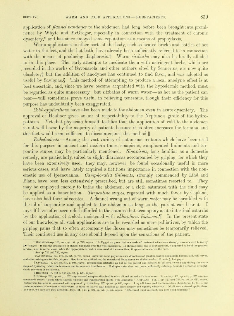 application of flannel bandages to the abdomen had long before been brought into promi- nence by Whyte and McGregor, especially in connection with the treatment of chronic dysentery,* * * § and has since enjoyed some reputation as a means of prophylaxis. Warm applications to other parts of the body, such as heated bricks and bottles of hot water to the feet, and the hot bath, have already been sufficiently referred to in connection with the means of producing diaphoresis.j* Warm sitzbaths may also be briefly alluded to in this place. The early attempts to medicate them with astringent herbs, which are recorded in the works of Savonarola and other authors cited by Sennertus, are now quite obsolete;| but the addition of anodynes has continued to find favor, and was adopted as useful by Savignac.§ This method of attempting to produce a local anodyne effect is at best uncertain, and, since we have become acquainted with the hypodermic method, must be regarded as quite unnecessary; but sitzbaths of warm water—as hot as the patient can bear—will sometimes prove useful in relieving tenesmus, though their efficiency for this purpose has undoubtedly been exaggerated. Cold applications have also been made to the abdomen even in acute dysentery. The approval of Heubner gives an air of respectability to the Neptune’s girdle of the hydro- pathists. Yet that physician himself testifies that the application of cold to the abdomen is not well borne by the majority of patients because it so often increases the tormina, and this fact would seem sufficient to discountenance the method.|| Rubefacients.—Among the vast variety of cutaneous irritants which have been used for this purpose in ancient and modern times, sinapisms, camphorated liniments and tur- pentine stupes may be particularly mentioned. Sinapisms, long familiar as a domestic remedy, are particularly, suited to slight diarrhoeas accompanied by griping, for which they have been extensively used: they may, however, be found occasionally useful in more serious cases, and have lately acquired a fictitious importance in connection with the non- emetic use of ipecacuanha. Camphorated liniments, strongly commended by Lind and Blane, have been less extensively prescribed, but are still sometimes resorted to. They may be employed merely to bathe the abdomen, or a cloth saturated with the fluid may be applied as a fomentation. Turpentine stupes, regarded with much favor by Copland, have also had their advocates. A flannel wrung out of warm water may be sprinkled with the oil of turpentine and applied to the abdomen as long as the patient can bear it. I myself have often seen relief afforded to the cramps that accompany acute intestinal catarrhs by the application of a cloth moistened with chloroform liniment.^[ In the present state of our knowledge all such applications are to be regarded as mere palliatives, by which the griping pains that so often accompany the fluxes may sometimes be temporarily relieved. Their continued use in any case should depend upon the sensations of the patient. * McGregor—p. 189, note, op. cit., p. 713, supra: “In Egypt we gave trial to a mode of treatment which was strongly recommended to me by I>. Whyte. It was the application of flannel bandages over the whole abdomen. In chronio cases, and in convalescents, it appeared to be of the greatest service; and, in recent cases, when the appropriate remedies were used at the same time, it appeared to shorten the cure.” t See pp. 7*29 and 732, supra. I Savonarola—fol. 179, op. cit., p. 73G, supra—says that some physicians use decoctions of plantain leaves, chamomile flowers, dill, oak leaves, and other astringents for this purpose. See, for other authorities, the remarks of SENNERTUS on sitzbaths—loc. cit., note §, last page. § Savignac—p. 334, op. cit., p. G20, supra—recommends sitzbaths, as hot as the patient can support, to be used twice a day during the acute stage of dysentery, while the tenesmus and tormina are troublesome. If simple water does not prove sufficiently calming, he adds a decoction of night- shade (morellc) or belladonna. || IiEUHNEll—S. 543 u. 548, op. cit, p. 529, supra. LIND—p. 263, op. cit., p. G37, supra—used camphor dissolved in olive oil and mixed with laudanum. BLANE—p. 4G1, op. cit., p. 637, supra— commends stupes “upon which thebaic tincture and camphorated spirits were sprinkled.” COPLAND—Vol. T, pp. 720 and 727, op. cit., p. 682, supra. Chlorof oi'in liniment is mentioned with approval by Still£—p. 3G7, op. cit., p. 650, supra. I myself have used the linimentum chloroformi, U. 8. lb, but prefer a mixture of one part of chloroform to three or lour of soap liniment as more cleanly and equally efficacious. Of all such external applications, however, we may say with Degner—Cap. Ill, § 75, p. 187, op. cit., p. 625, supra: “Effeeerunt quod valebant, non vero quod debebant.”