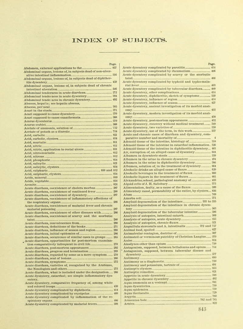 INDEX OF SUBJECTS Page. Abdomen, external applications to the 837 Abdominal organs, lesions of, in subjects dead of non-ulcer- ative intestinal inflammation 316 Abdominal organs, lesions of, in subjects dead of diphther- itic dysentery 459 Abdominal organs, lesions of, in subjects dead of chronic intestinal ulceration 546 Abdominal tenderness in acute diarrhoea 272 Abdominal tenderness in acute dysentery 384 Abdominal tenderness in chronic dysentery 492 Abscess, hepatic; see hepatic abscess. Abscess, perineal 385 Acari in the stools 371 Acari supposed to cause dysentery 370 Acari supposed to cause exanthemata 368 Acarus dysenterise 370 Acarus scabiei 368 Acetate of ammonia, solution of 732 Acetate of potash as a diuretic 734 Acid, carbolic - 821 Acid, carbolic, clysters 834 Acid, muriatic 811 Acid, nitric 811 Acid, nitric, application to rectal ulcers 831 Acid, nitro-muriatic 812 Acid, nitrous 812 Acid, phosphoric - 814 Acid, salicylic 821 Acid, salicylic, clysters ' 834 Acid, sulphuric 810 and 812 Acid, sulphuric, clysters 834 Acids, mineral 810 Acids, vegetable 814 Aconite 824 Acute diarrhoea, coexistence of cholera morbus 287 Acute diarrhoea, coexistence of continued fever 288 Acute diarrhoea, coexistence of dysentery 287 Acute diarrhoea, coexistence of inflammatory affections of the respiratory organs 288 Acute diarrhoea, coexistence of malarial fever and chronic malarial poisoning 287 Acute diarrhoea, coexistence of other diseases with 286 Acute diarrhoea, coexistence of scurvy and the scorbutic taint 288 Acute diarrhoea, convalescence from 290 Acute diarrhoea, definitions of the books 271 Acute diarrhoea, influence of season and region 290 Acute diarrhoea, initial epidemics of 286 Acute diarrhoea, occurrence of similar cases in groups 285 Acute diarrhoea, opportunities for post-mortem examina- tion comparatively infrequent in civil life 270 Acute diarrhoea, post-mortem appearances 292 Acute diarrhoea, progress and termination 289 Acute diarrhoea, regarded by some as a mere symptom 270 Acute diarrhoea, seat of lesions 266 Acute diarrhoea, symptoms 272 Acute diarrhoea, varieties of, recognized by the Arabians, the Nosologists and others 273 Acute diarrhoea, what is included under the designation— 206 Acute dysentery, catarrhal; see simple inflammatory dys- entery. Acute dysentery, comparative frequency of, among white and colored troops 430 Acute dysentery complicated by diphtheria 414 Acute dysentery complicated by erysipelas 409 Acute dysentery complicated by inflammation of the re- spiratory organs 406 Acute dysentery complicated by malarial fevers 398 Page. Acute dysentery complicated by parotitis 414 Acute dysentery complicated by rheumatism 406 Acute dysentery complicated by scurvy or the scorbutic taint 406 Acute dysentery complicated by typhoid and typho-mala- rial fever 403 Acute dysentery complicated by tubercular diarrhoea 409 Acute dysentery, other complications 414 Acute dysentery, diphtheritic, sketch of symptoms 350 Acute dysentery, influence of region 414 Acute dysentery, influence of season 427 Acute dysentery, ancient investigation of its morbid anat- omy 433 Acute dysentery, modern investigation of its morbid anat- omy 438 Acute dysentery, post-mortem appearances 432 Acute dysentery, recovery without medical treatment 349 Acute dysentery, two varieties of 338 Acute dysentery, use of the term, in this work 337 Acute and chronic cases of diarrhoea and dysentery, com- parative number and mortality of 4 Adenoid tissue of the intestine, histology of- 318 Adenoid tissue of the intestine in catarrhal inflammation- 326 Adenoid tissue of the intestine in diphtheritic dysentery— 463 Air, corruption of, an alleged cause of dysentery 644 Albumen in dysenteric stools 359 Albumen in the urine in chronic dysentery 494 Albumen in the urine in diphtheritic dysentery 386 Albumen, solution of, in the treatment of dysentery 664 Alcoholic drinks an alleged cause of fluxes 620 Alcoholic beverages in the treatment of fluxes 660 Alcoholic liquors in the treatment of fluxes 661 Alexandrine, school, pathological anatomy of 433 Algoid cells of J. H. Salisbury 373 Alimentation, faulty, as a cause of the fluxes 599 Alimentary canal, permeability of the entire, by clysters— 836 Alum 769 Amoeba coli 371 Amyloid degeneration of the intestines 333 to 335 Amyloid degeneration of the intestines in chronic dysen- tery 563 Amyloid degeneration of the tubercular intestine 596 Analysis of autopsies, intestinal catarrh 309 Analysis of autopsies, acute dysentery - 453 Analysis of autopsies, chronic fluxes 521 757 627 367 370 814 750 754 577 689 730 691 833 821 348 492 841 730 739 729 780 785 822 Anguillula stercoralis and A. intestinalis 372 and Animal food, spoiled Animalcular contagion, doctrine of Animated or verminous putridity of Christian Langius Anise Anodynes other than opium Antagonism, supposed, between belladonna and opium * Antagonism, supposed, between tubercular disease and dysentery — Antimony Antimony as a diaphoretic Antimony and potassium, tartrate of Antiseptic clysters Antiseptic remedies Appetite in acute dysentery Appetite in chronic dysentery— Aqua ammonia as a vesicant Aqua dysenterica Aqua epidemica Aqua theriacalis Argyria Armenian bole 762 and