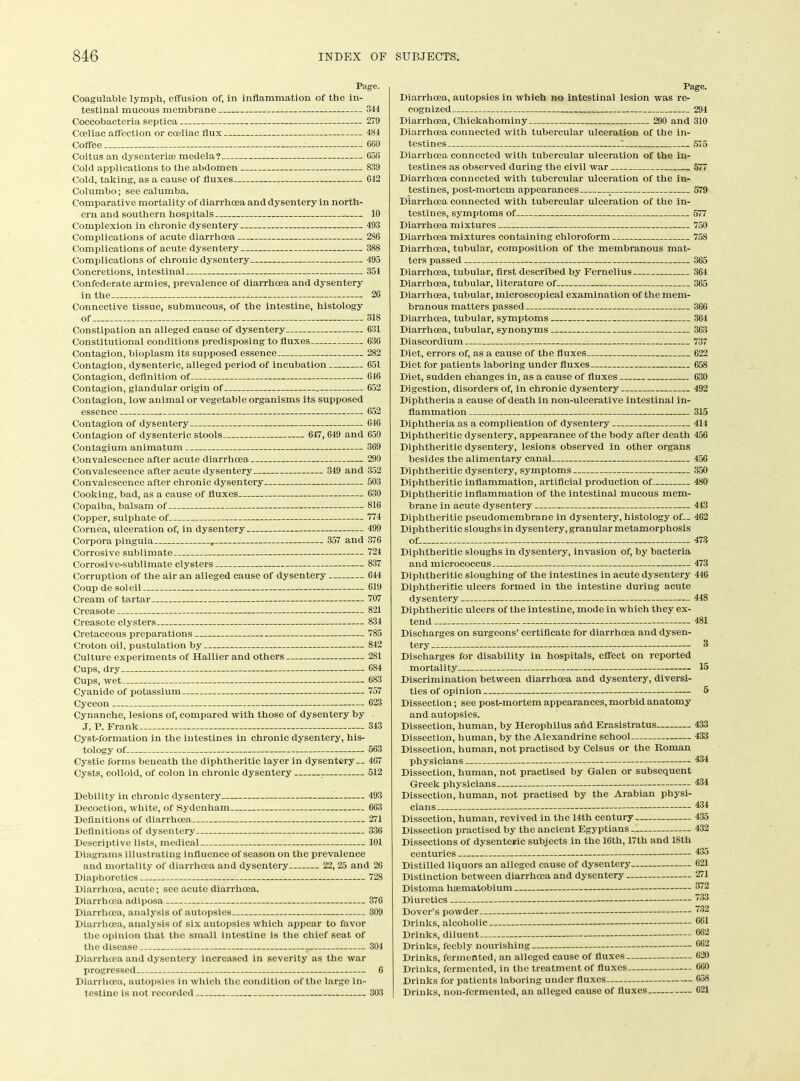 Page. Coagulable lymph, effusion of. In inflammation of the in- testinal mucous membrane 344 Coccobacteria septica 270 Coeliac affection or coeliac flux 434 Coffee C60 Coitus an dysenterice medela? 656 Cold applications to the abdomen 839 Cold, taking, as a cause of fluxes G12 Columbo; see calumba. Comparative mortality of diarrhoea and dysentery in north- ern and southern hospitals 10 Complexion in chronic dysentery 493 Complications of acute diarrhoea 286 Complications of acute dysentery 388 Complications of chronic dysentery 495 Concretions, intestinal 354 Confederate armies, prevalence of diarrhoea and dysentery in the 20 Connective tissue, submucous, of the intestine, histology of 318 Constipation an alleged cause of dysentery 631 Constitutional conditions predisposing to fluxes 636 Contagion, bioplasm its supposed essence 282 Contagion, dysenteric, alleged period of incubation 651 Contagion, definition of 616 Contagion, glandular origin of 652 Contagion, low animal or vegetable organisms its supposed essence , 652 Contagion of dysentery G46 Contagion of dysenteric stools 647, 649 and G50 Contagium animatum 369 Convalescence after acute diarrhoea 290 Convalescence after acute dysentery 349 and 352 Convalescence after chronic dysentery 503 Cooking, bad, as a cause of fluxes G30 Copaiba, balsam of 816 Copper, sulphate of 774 Cornea, ulceration of, in dysentery 499 Corpora pinguia r 357 and 376 Corrosive sublimate 724 Corrosive-sublimate clysters 837 Corruption of the air an alleged cause of dysentery 644 Coup de soleil 619 Cream of tartar 707 Creasote 821 Creasote clysters 834 Cretaceous preparations 785 Croton oil, pustulation by 842 Culture experiments of Hallier and others 281 Cups, dry 684 Cups, wet 683 Cyanide of potassium 757 Cyceon 623 Cynanche, lesions of, compared with those of dysentery by J. P. Frank 343 Cyst-formation in the intestines in chronic dysentery, his- tology of 563 Cystic forms beneath the diphtheritic layer in dysentery — 467 Cysts, colloid, of colon in chronic dysentery . 512 Debility in chronic dysentery 493 Decoction, white, of Sydenham 663 Definitions of diarrhoea 271 Definitions of dysentery 336 Descriptive lists, medical 101 Diagrams illustrating influence of season on the prevalence and mortality of diarrhoea and dysentery 22, 25 and 26 Diaphoretics 728 Diarrhoea, acute; sec acute diarrhoea. Diarrhoea adiposa 376 Diarrhoea, analysis of autopsies 309 Diarrhoea, analysis of six autopsies which appear to favor the opinion that the small intestine is the chief seat of the disease — 304 Diarrhoea and dysentery increased in severity as the war progressed 6 Diarrhoea, autopsies in which the condition of the large in- testine is not recorded 303 Page. Diarrhoea, autopsies in which no intestinal lesion was re- cognized 294 Diarrhoea, Chickahominy 290 and 310 Diarrhoea connected with tubercular ulceration of the in- testines 1 575 Diarrhoea connected with tubercular ulceration of the in- testines as observed during the civil war 577 Diarrhoea connected with tubercular ulceration of the in- testines, post-mortem appearances _ 579 Diarrhoea connected with tubercular ulceration of the in- testines, symptoms of 577 Diarrhoea mixtures 750 Diarrhoea mixtures containing chloroform 758 Diarrhoea, tubular, composition of the membranous mat- ters passed 365 Diarrhoea, tubular, first described by Fernelius 364 Diarrhoea, tubular, literature of 365 Diarrhoea, tubular, microscopical examination of the mem- branous matters passed 366 Diarrhoea, tubular, symptoms 364 Diarrhoea, tubular, synonyms 363 Diascordium 737 Diet, errors of, as a cause of the fluxes 622 Diet for patients laboring under fluxes 658 Diet, sudden changes in, as a cause of fluxes 630 Digestion, disorders of, in chronic dysentery 492 Diphtheria a cause of death in non-ulcerative intestinal in- flammation 315 Diphtheria as a complication of dysentery 414 Diphtheritic dysentery, appearance of the body after death 456 Diphtheritic dysentery, lesions observed in other organs besides the alimentary canal 456 Diphtheritic dysentery, symptoms 350 Diphtheritic inflammation, artificial production of 480 Diphtheritic inflammation of the intestinal mucous mem- brane in acute dysentery 443 Diphtheritic pseudomembrane in dysentery, histology of— 462 Diphtheritic sloughs in dysentery, granular metamorphosis of. 473 Diphtheritic sloughs in dysentery, invasion of, by bacteria and micrococcus 473 Diphtheritic sloughing of the intestines in acute dysentery 446 Diphtheritic ulcers formed in the intestine during acute dysentery 448 Diphtheritic ulcers of the intestine, mode in which they ex- tend 481 Discharges on surgeons’ certificate for diarrhoea and dysen- tery 3 Discharges for disability in hospitals, effect on reported mortality 15 Discrimination between diarrhoea and dysentery, diversi- ties of opinion 5 Dissection; see post-mortem appearances, morbid anatomy and autopsies. Dissection, human, by Herophilus and Erasistratus 433 Dissection, human, by the Alexandrine school 433 Dissection, human, not practised by Celsus or the Roman physicians 434 Dissection, human, not practised by Galen or subsequent Greek physicians 434 Dissection, human, not practised by the Arabian physi- cians 434 Dissection, human, revived in the 14th century 435 Dissection practised by the ancient Egyptians 432 Dissections of dysenteric subjects in the 16th, 17th and 18th centuries 435 Distilled liquors an alleged cause of dysentery 621 Distinction between diarrhcea and dysentery 271 Distoma haematobium 372 Diuretics 733 Dover’s powder ”32 Drinks, alcoholic ®61 Drinks, diluent 882 Drinks, feebly nourishing 862 Drinks, fermented, an alleged cause of fluxes 620 Drinks, fermented, in the treatment of fluxes 660 Drinks for patients laboring under fluxes 658 Drinks, non-fermented, an alleged cause of fluxes 621