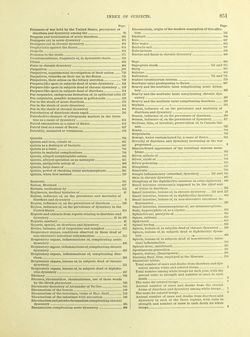 Page. Prisoners of war held by the United States, prevalence of diarrhoea and dysentery among the 3(i Progress and termination of acute diarrhoea 289 Prolapsus ani in acute dysentery 385 Prolapsus ani in chronic dysentery 494 Prophylaxis against the fluxes 654 Propolis 824 Protozoa in the stools 371 Pseudomembrane, fragments of, in dysenteric stools 359 Ptisan GC2 Pulse in chronic dysentery 494 Purgatives 703 Purgatives, experimental investigation of their action 726 Purgatives, remarks on their use in the fluxes 725 Purgatives, their action on the biliary secretion 728 Purpura-like spots in subjects dead of acute dysentery 456 Purpura-like spots in subjects dead of chronic dysentery __ 529 Purpura-like spots in subjects dead of diarrhoea 314 Pus corpuscles, endogenous formation of, in epithelial cells 327 Pus corpuscles, possible formation in goblet-cells 328 Pus in the stools of acute diarrhoea 278 Pus in the stools of acute dysentery 355 Pus in the stools of chronic dysentery 484 Putrefaction of diarrhceic stools rapid 285 Putrefactive changes of nitrogenous matters in the intes- tine as a cause of dysentery 631 Putrid emanations as a cause of fluxes 642 Putrid food as a cause of fluxes 627 Putridity, animated or verminous 370 Quassia 796 Quinia and iron, citrate of 805 Quinia as a destroyer of bacteria 803 Quinia as a tonic 798 Quinia in malarial complications 798 Quinia, alleged antiphlogistic action 802 Quinia, alleged operation as an antiseptic 803 Quinia, antipyretic action of . 800 Quinia, large doses of ! 804 Quinia, power of checking tissue metamorphosis 801 Quinia, when first isolated 797 Ramenta 361 Ration, Horsford 627 Rectum, medication by 825 Regiments, medical histories of 41 Region, influence of, on the prevalence and mortality of diax’rhcea and dysentery 9 Region, influence of, on the prevalence of diarrhoea 290 Region, influence of, on the prevalence of dysentery in the United States 414 Reports and extracts from reports relating to diarrhoea and dysentery 41 to 100 Reports, sanitary 41 Reports, special, on diarrhoea and dysentery 41 Resins, balsams, oil of turpentine and camphor 815 Respiratory organs, conditions observed in those dead of non-ulcerative intestinal inflammation 315 Respiratory organs, inflammations of, complicating acute dysentery - 406 Respiratory organs, inflammations of, complicating chronic dysentery 498 Respiratory organs, inflammations of, complicating diar- rhoea 2S8 Respiratory organs, lesions of, in subjects dead of chronic dysentery 531 Respiratory organs, lesions of, in subjects dead of diphthe- ritic dysentery 457 Rhatany 7G6 Rheuma, rheumatikos, rheumatismos, use of these words by the Greek physicians 340 Rheumatic dysentery of Alexander of Tralles 340 Rheumatism of the bowels : 340 Rheumatism of the intestines, views of Max. Stoll 342 Rheumatism of the intestines with ulceration 340 Rheumatism and pseudo-rheumatism complicat ing chronic dysentery 495 Rheumatism complicating acute dysentery 406 Page. Rheumatism, origin of the modern conception of this affec- tion 341 Rhubarb 704 Rice 667 Rice water 662 Rochelle salt 707 Rubefacients r 839 Ructus and flatus in chronic dysentery 488 Sago 666 Sago-grain stools 356 and 375 Salep 663 Salicine 805 Salivation 712 and 721 Scabies intestinorum interna 370 Scorbutic taint predisposing to fluxes 637 Scurvy and the scorbutic taint complicating acute dysen- tery 406 Scurvy and the scorbutic taint complicating chronic dys- entery . 493 Scurvy and the scorbutic taint complicating diarrhoea 288 Scybala i 353 Season, influence of, on the prevalence and mortality of diarrhoea and dysentery 18 Season, influence of, on the prevalence of diarrhoea 290 Season, influence of, on the prevalence of dysentery 427 Sections, thin, of intestine, preservation of, in Canada bal- sam . 323 Senna 704 Serpentaria 790 Sewage, water contaminated by, a cause of fluxes 012 Severity of diarrhoea and dysentery increasing as the war progressed 6 Shaven-beard appearance of the intestinal mucous mem- brane 305 Silver, nifrate of ^ 777 Silver, oxide of “80 Silver poisoning “'9 Sinapisms 839 Simaruba ''OO Simple inflammatory (catarrhal) dysentery 338 and 348 Skin in chronic dysentery 493 Sloughing of the diphtheritic intestine in acute dysentery. 446 Small intestine erroneously supposed to be the chief seat of lesion in diarrhoea 266 Small intestine, lesions of, in chronic dysentery... 524 and 527 Small intestine, lesions of, in diphtheritic dysentery 451 Small intestine, lesions of, in non-ulcerative intestinal in- flammation 29S Small intestine, intussusceptions of; see intussusceptions. Soda, hyposulphite of, as a clyster 834 Sphincter ani, paralysis of 384 Spices, culinary 814 Spikenard sli Spinal ice-bag 824 Spleen, lesions of, in subjects dead of chronic dysentery— 559 Spleen, lesions of, in subjects dead of diphtheritic dysen- tery * 4®0 Spleen, lesions of, in subjects dead of non-ulcerative intes- tinal inflammation 31C Splenic fever, (milzbrand) 283 Spontaneous generation 281 Spores, resting, (Dauersporen) 281 Staining fluid, lilac, employed at the Museum 324 Statistical tables: Total number of cases and deaths from diarrhoea and dys- entery among white and colored troops 2 Total number among white troops for each year, with the annual ratio to strength and number of cases to each death ® The same for colored troops 7 Annual number of cases and deaths from the several forms of diarrhoea and dysentery among white troops— 7 The same for colored troops 8 Annual number of cases and deaths from diarrhoea and dysentery in each of the three regions, with ratio to strength and number of cases to each death for white troops ®