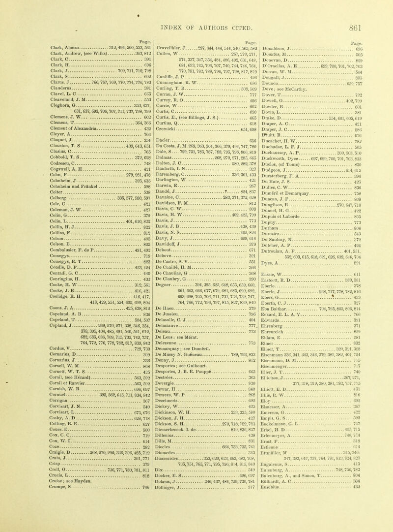 Pago. Clark, Alonzo 312, 494, 500,553, 5G1 Clark, Andrew, (see Wilks) 363,812 Clark, C 391 Clark, H 696 Clark, J 709, 711, 712, 798 Clark, S 602 Clarus, J 766, 767, 769, 770, 774,776,783 Clauderus 381 Clavel, L. C 605 Cleaveland, J. M 553 Cleghom, G 353,437, 631, 637, 693, 706,707, 711,737, 798,799 Clemens, J. W 602 Clemens, T 364, 366 Clement of Alexandria - 432 Cleyer, A 766 Cloquet, J 354 Clouston, T. S 439, 643, 651 Clusius, C 765 Cobbold, T. S 372, 628 Codrescu, C 748 Cogswell, A. H 421 Cobn, F 279, 281, 478 Cohnheim, J 325, 635 Cohnheim und Frankel 598 Coiter 538 Colberg 335, 577, 580,597 Cole, C 421 Coleman, J. W 427 Colin, G 379 Colin, L 401, 610,822 Collin, H. J 822 Collins, F 812 Colson 405 Colson, E 825 Combalusier, F. de P 491,492 Comegys 719 Comegys, E. T i 823 Condie, D. F 423,424 Conradi, G. C 440 Conringius, H 432 Cooke, H. W 312, 561 Cooke, J. E 416, 421 Coolidge, R. H 416, 417, 418, 429,551,554,602, 699, 804 Coons, J. A 425, 638,812 Copeland. A. B 836 Copeland, T 504,507 Copland, J 269, 270,271, 338, 346, 354, 378,395,404,485, 491,540, 541, 612, 682, 685, 686,709,715,732, 742, 757, 764,772, 776, 778, 782, 817, 839, 842 Cordus, V 729, 730 Cornarius, D 399 Cornarius, J Cornell, W. M Cornett, W. T. S... Cornil, (see H6rard) Cornil et Ranvier... Cornish, W. R Coruuel Corrigan 336 808 425 563,592 563,592 696, 697 395,562,615, 711, 834,842 367 Corvisart, J. N 540 Corvisart, L 675, G76 Cosby, A. D 626, 718 Cotting, B. E 627 Coues. E 500 Cox, C. C 719 Cox, W. 1 614 Coze 282 Craigie, D 268, 270,292,336, 396, 485,712 Crato, J 361,771 Crisp 379 Croll, O 736, 771,780, 781, 811 Crucis, L 818 Cruise; see Hayden. Crumpe, S 746 Page. Cruveilhier, J 297, 344, 444, 514, 540, 5G5, 582 Cullen, W 267,270,271, 274, 337, 347, 354, 484, 486,492,631, 648, 681, 693,705,706,707, 740, 744,746, 764, 770, 781,782, 788,796, 797, 798, 817, 819 Cunliffe, J. P 426 Cunningham, R. W 696 Curling, T. B 508,509 Curran, J. W 777 Currey, R. 0 426 Currie, W 402 Curtis, C 680 Curtis, E., (see Billings, J. S.) 465 Curtius, Q 618 Czernicki 651,698 Dacier 656 Da Costa, J. M. 269, 363,364,366, 379,494, 747, 7S0 Dale, S 729,751,785,787,788, 795, 796,806, 819 Dalmas 268,270,271,285, 665 Dalton, J. C 280,282, 378 Danforth, I. N 327 Daremberg, C 336,361,433 Darlington, W 421 Darwin, E 267 Daud6, J ? 824, 837 Davaine, C 263,371,372, 628 Davidson, F. M 812 Davis, C. W 808 Davis, H. W 402, 425,799 Davis, J 773 Davis, J. B 438,439 Davis, N. S 402,824 Davy, J 609, 614 Dawidoff, J 379 Debout 671 Debove 321 De Castro, S. V 551 De Cbaille, H. M 366 De Chauliae, G 368 De Claubry, G 390 Degner 394,395, 625, 648, 655, 659, 660, 661, 663, 666, 677,679, 681, 685, 690, 692, 693, 698, 705,706, 711,731,734,739, 747, 764, 766, 772, 796, 797, 815, 827, 839, 840 De Haen 379 De Jussieu 796 Delasalle, C. J 404 Delasiauve 777, Deleau 773 De Lens: see M6rat. Delezenne 773 Demarquay; see Dumeril. De Mussy N. Gueneau 789,793, 833 Denny, J 812 Desportes; see Guibourt. Desportes, J. B. R. PouppO 665 Destrdes 365 Devergie 830 Dewar, H 840 Dewees, W. P 268 Dezeimeris 692 Dickey, W 425 Dickinson, W. H 333,335,580 Dickson, J. H 427 Dickson, S. H 270,718,782,783 Diemerbroeck, I. de 819, 836,837 Dillenius 438 Dills, M 831 Diodes 664,733,735, 761 Diomedes 345 Dioscorides 353, G20, 623, 663, 683,708, 735,751,765,771, 795, 796,814, 815, 840 Dix 549 Docker, E. S .696,697 Dolatus, J 346,437, 484, 729,730,781 Dollingcr, J 317 Page. Donaldson, J 696 Donatus, M 505 Donovan, D 829 D'Ornellas, A. E 699, 700,701,702, 703 Dorran, W. M 544 Dougall, J 805 Dounou 659,757 Dove; see McCarthy. Dover, T 732 Dowell, G 402,799 Dowler, B 601 Down, L 381 Drake, D 554, 601, 605, 619 Draper, A. C 421 Draper, J. C 286 Utuitt, R 676 Ducachet, II. W 782 Duchadoz, L. F. J 505 Duchaussoy, A. P 390, 508, 510 Duckworth, Dyce 697, 699,700,701,703,833 Duclos, (of Tours) 830 Dudgeon, J 614, 615 Duesterberg, F. A 394 Du Hate, J. S 425 Dulles, C. W 836 DumOril et Demarquay 758 Duncan, J. F 808 Dunglison, R 270,647,718 Dunnel, H. G 422 Dupuis et Laborde 805 Dupuy 773 Durham 804 Duroziez 543 Du Saulsay, N 372 Dutcher, A. P 424 Dutroulau, A. F 401, 551, 552,603, 615,618,021, 626, 639, 646,704 Dyes, A 821 Eassie, W 611 Eastcott, R. D 380, 381 Eberle 378 Eberle, J 268, 717, 778,782,816 Ebers, G * 433 Eberth, C. J , 327 Ebn Baithar 704,795,805, 80G, 814 Eekard, E. L. A. V 766 Edwards 391 Ehrenberg 371 Ehrenreich 829 Eidain, E 281 Eimer 832 Eimer, T 320, 321, 328 Eisenmann 336, 341, 343,346,379, 381,382, 404,724 Eisenmaun, D. M 775 Eisenmenger 717 Eller, J. T._ 740 Elliotson, J 267,271, 377, 378,379, 380,381,382, 757,775 Elliott, E. B 431 Ellis, R. W 816 Eloy 692 Elsaesser, A 367 Emerson, G 422 Empis, G. S 592 Enckelmann, G. L 767 Ethel, H. D 405,715 Erlentueyer, A 748,754 Ernst, F 318 Estieune 614 Ettmtiller, M 345, 346. 347, 393,647, 737, 764, 781,819, 824, 827 Eugalenus, S 413 Eulenburg, A 748, 756,783 Eulenburg, A., und Simon, T 804 Eulbardt, A. C 304 Eusebius 432