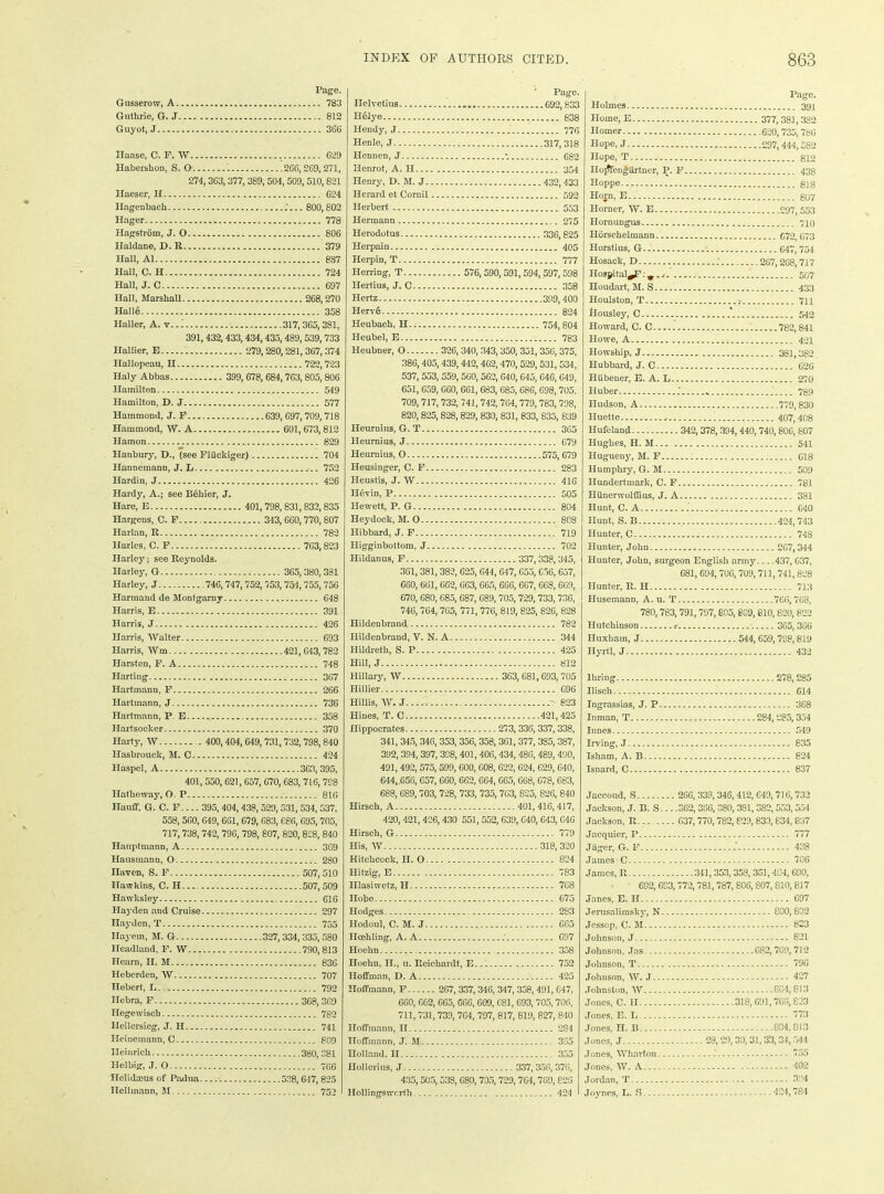 Page. Gusserow, A 783 Guthrie, G. J 812 Guyot, J.... 366 Ilaase, C. F. W 629 Habershon, S. O' '. 266, 269,271, 274,363,377, 389, 504, 509,510,821 Haeser, H G24 Hagenback .'... 800,802 Hager 778 Hagstrom, J. 0 806 Ilaldane, D. R 379 Hall, A1 837 Hall, C. H 724 Hall, J. C 697 Hall, Marshall 268,270 Halle 358 Haller, A. v.. 1 317,365,381, 391, 432,433,434,435,489,539,733 Hallier, E 279,280,281, 367, 374 Ilallopeau, H 722,723 Ilaly Abbas 399, 678, 684,763,805, 806 Hamilton 549 Hamilton, D. J 577 Hammond, J. F... 639, 697,709,718 Hammond, W. A 601,673, 812 Hamon 829 Hanbury, D., (see Fliickiger) 704 Hannemann, J. L ,.. 752 Hardin, J 426 Hardy, A.; see Behier, J. Hare, E 401, 798, 831,832,835 Hargens, C. F 343, GG0, 770,807 Harlan, R 782 Ilarles, C. F 763,823 Harley; see Reynolds. Harley, G 365, 380, 381 Harley, J 746,747, 752, 753, 754, 755, 756 Harmand de Montgarny 648 Harris, E 391 Harris, J 426 Harris, Walter 693 Harris, Wm 421, 643,782 Harsten, F. A 748 Harting 367 Hartmann, F 266 Hartmann, J 736 Hartmann, P E 358 Hartsocker 370 Harty, W 400,404, 649,731, 732,798,840 Ilasbrouck, M. C 424 Haspel, A 363, 395, 401,550, 621,657, 670, 683, 716, 798 Ilatheway, O. P 816 Hanff, G. C. F.... 395, 404,438, 529, 531, 534, 537, 558, 560, 649, 661, 679, 683, 686, 695, 705, 717,738, 742, 79G, 798, 807, 820, 828, 840 Hauptmann, A 369 Hausmanu, 0 280 navcn, S. F 507, 510 Hawkins, C. H... 507,509 Hawksley 616 Hayden and Cruise 297 Hayden,!’ 755 Ilayem, M. G 327, 334, 335,580 Headland, F. W 790,813 Hearn, H. M 836 Heberden, W 707 Hebert, L . 792 Ilebra, F 368, 369 Ilegewiscb 7S2 Heilersieg, J. H 741 Heinemann, C 809 Heinrich 380, 381 Helbig, J. 0 766 Helidmus of Padua -. 528, 647, 825 llellinann, M 752 Page. Ilelvetius 692,833 Helye 838 llendy, J 776 Henle, J 317,318 Hennen, J •. 682 Henrot, A. II 354 Henry, D. M. J 432, 433 Herard et Cornil 592 Herbert 553 Hermann 275 Herodotus 336,825 Herpain 405 Herpin, T 777 Herring, T 576, 590, 591, 594, 597, 598 Ilertius, J. C 358 Hertz 399,400 Herv§ 824 Heuback, H 754,804 I-Ieubel, E 783 Heubner, O 326, 340, 343, 350, 351,356, 375, 386,405,439,442, 462,470,529,531,534, 537, 553, 559, 560,562, 640, 645, 646, 649, 651, 659, 660, 661, 683, 685, 686, 698, 705. 709,717,732, 741, 742, 764, 779,783, 798, 820, 825,828, 829, 830, 831, 833, 835, 839 Heurnins, G. T 365 Heumius, J 079 Heumius, O 575, C79 Ileusinger, C. F 283 Ileustis, J. W 416 H6vin, P 505 Hewett, P. G 804 Heydoek, M. O... 808 Hibbard, J. F 719 Higginbottom, J 702 Hildanus, F 337,338,345, 361,381, 382, 625, 644, 647, C55,656, 657, 660, 661, 662, 663, 665, 666, 667, 668, 669, 670, 680, 685, 687, 689, 705, 729, 733, 736, 746,764,765, 771, 776, 819, 825, 826, 828 Hildenbrand 782 Hildenbrand, V. N. A 344 Hildreth, S. P 425 Hill, J 812 Hillary, W 363, 681,693, 705 Hillier 696 Hillis, W. J ~823 Hines, T. C 421,425 Hippocrates 273, 336,337,338, 341, 345, 346, 353, 356, 358, 361, 377, 335, 387, 392, 394, 397, 398,401, 406,434, 486,489, 490, 491,492, 575, 599, 600, C08, 622, 624, 629, 640, 644, 656,657, 660, 662,664, 665, 668, 678, 683, 688, 689,703, 728, 733, 735, 763, 825, 826, 840 Hirsch, A 401, 416, 417, 420, 421, 406,430 551, 552,639, 640, 643, G46 Hirsch, G 779 His, W 318, 320 Hitchcock, II. O 824 Hitzig, E 783 Hlasiwetz, H 768 Hobe 675 Hodges 283 Hodoul, C. M. J , 665 Ilcehling, A. A ; G97 Hoehn 358 Iloehn, H., u. Reichardt, E 752 Hoffman, D. A 425 Hoffmann, F 267, 337, 346, 347, 358, 491, 647, 660, 662, 665, 666, 609, 681, 693, 705,706, 711, 731, 739, 764, 797, 817, 819, 827, 840 Hoffmann, II 284 Hoffmann, J. M 335 Holland. II 355 HoHorius, J 337, 356, 376, 435,505,538, C80, 705,729,764,769,828 Hollingsworth 424 Page. Holmes 39x Home, E.. 377, 381,382 Homer 620,735, 786 Hope, J 297,444,5S2 Hope, T 812 Hojftengiirtner, P. F 438 Hoppe 818 Horn, E 807 Horner, W. E 297,553 Hornungus 710 Horschelmann C72, 673 Horstius, G 647,754 Hosack, D . ; 267,268,717 Hospitaler. 507 Houdart, M. S 433 Houlston, T 711 Housley, C 542 Howard, C. C 782,841 Howe, A 421 Howship, J 381,382 Hubbard, J. C 626 Hiibener, E. A. L 270 Huber _ 789 Hudson, A 779, 830 Huette , 407,408 Hufeland 342, 378, 394,440, 740,806, 807 Hughes, H. M 541 Hugueny, M. F 618 Humphry, G. M 509 Ilundertmark, C. F 781 Hiinerwolflius, J. A 381 Hunt, C. A 640 Hunt, S. B 424,743 Hunter, C 748 Hunter, John 267,344 Hunter, John, surgeon English army 437, G37, 681, 694,706,709, 711, 741,828 Hunter, R. H 713 Ilusemann, A. u. T 766, 768, 780,783, 791,797,805,809,810,820, 822 Hutchinson t -. 365, 3G6 Huxkatn, J 544,659,798,819 Hyrtl, J 432 lhring 278, 285 Ilisch 614 Ingrassias, J. P 368 Inman, T 284,285,334 limes 549 Irving, J 835 Isham, A. B 824 Isnard, C 837 Jaceoud, S 266, 338, 346,412, 649,716, 732 Jackson, J. B. S... .362,3S6, 380,381, 382,553, 554 Jackson, R 637, 770, 782, 829, 839,834, 837 Jacquier, P 777 Jager, G. F - 438 James C 706 James, R 341, 353, 358, 361,484, 690, 692, 693,772, 781,787, 806,807, 810, 817 Janes, E. H 697 Jerusalimsky, N 800,802 Jessop, C. M 833 Johnson, J 821 Johnson, Jas 682, 709,712 Johnson, T 796 Johnson, W. J 427 Johnston, W - 804,813 Jones, C. II 318, 69], 766, 823 Jones, E. L 773 Jones, n. B 804,813 Jones, J 28,29, 30,31,3'3, 34,544 Jones, Wharton 735 Jones, W. A 402 Jordan, T 384 Joynes, L. S 424,784