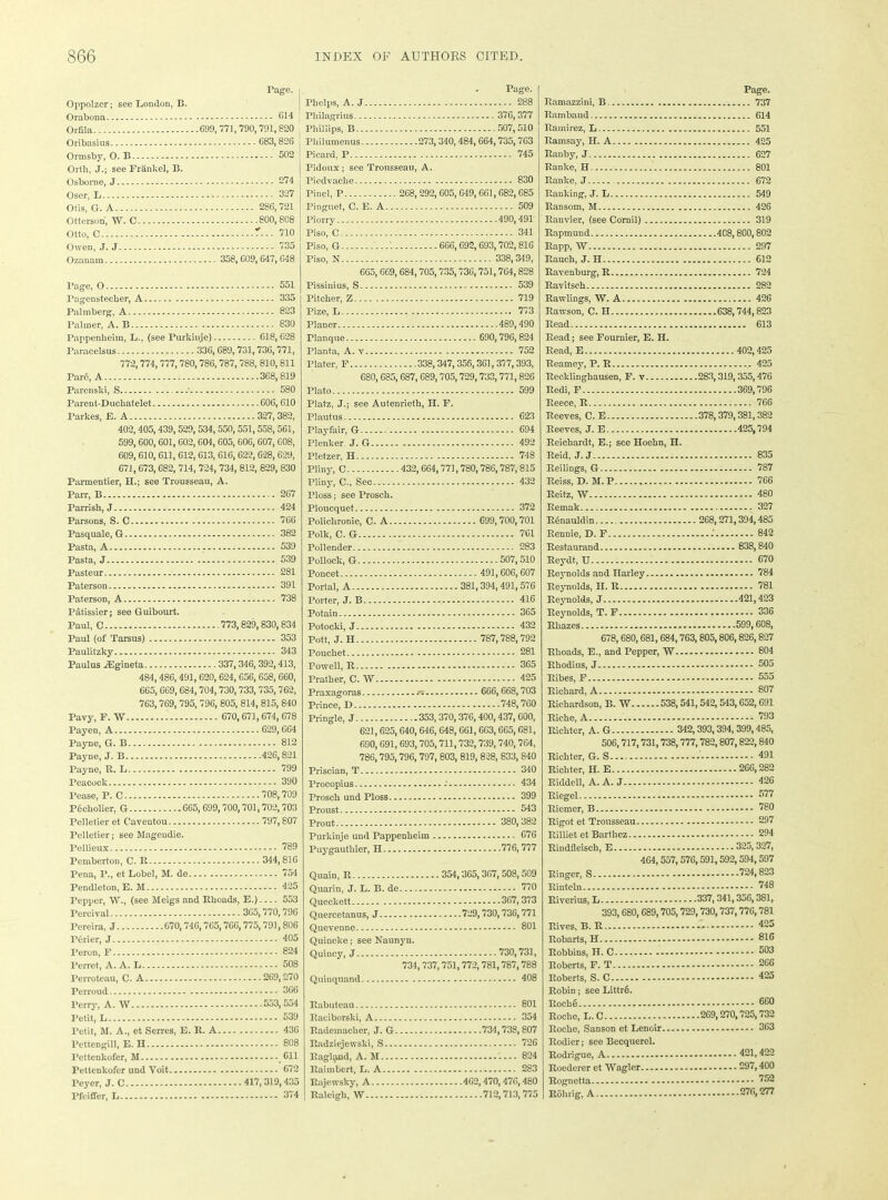 Oppolzcr; see London, B. Orabona Orfila Oribasins Ormsby, O. B Orth, J.; see Frankel, B. Osborne, J Oser, L Otis, G. A Otterson, W. C Otto, C Owen, J. J Ozanam Tage. j G14 .699,771,790,791,820 C83,826 j 502 274 327 286,721 800,808 *... 710 735 .... 358,609, 647,648 Page, O - 551 Tagenstecber, A 335 Palmberg, A 823 Palmer, A. B 830 Pappenheim, L., (see Purkinje) 618,628 Paracelsus 336, G89, 731,736,771, 772,774,777,780,786,787,788, 810, 811 Par6, A 368,819 Parenslii, S 580 Parent-Duckatelet 606, 610 Parkes, E. A .327,382, 402,405,439,529,534, 550,551,558, 561, 599,600, 601,602,604, 605, 606,607, 608, 609,610, 611, 612, 613, 616, 622,628, 629, 671,673,682, 714, 724, 734, 812, 829, 830 Pannentier, H.; see Trousseau, A. Parr, B 267 Parrish, J 424 Parsons, S. C 766 Pasquale, G 382 Pasta, A 539 Pasta, J 539 Pasteur - 281 Paterson 391 Paterson, A 738 Patissier; see Guibourt. Paul, C 773,829, 830,834 Paul (of Tarsus) 353 Paulitzky 343 Paulus iEgineta 337,346, 392,413, 484,486,491, 620,624, 656, 658, 660, 665,669,684,704,730,733, 735,762, 763,769, 795, 796, 805, 814, 815, 840 Pavy, F. W 670,671,674, 678 Payen, A 629,664 Payne, G. B 812 Payne, J. B 426,821 Payne, R. L 799 Peacock 390 Pease, P. C 708,709 Pecholier, G 665, 699,700,701,702,703 Pelletier et Caventou 797, 807 Pelletier; see Magendie. Pellieux 789 Pemberton, C. R 344,816 Pena, P., et Lobel, M. de 754 Pendleton, E. M 425 Pepper, W., (see Meigs and Rhoads, E.) 553 Percival — - 365,770,796 Pereira, J 670,746,765,76G, 775,791,806 P6rier, J 405 Teron, F 824 Perrct, A. A. L 508 Perroteau, C. A 269,270 Perroud 366 Perry, A. W Petit, L Petit, M. A., et Serres, E. R. A l’ettengill, E. H Pettcnkofer, M Pettenkofer und Voit Peycr, J. C Pfeiffer, L 553,554 539 436 808 Cll * 672 417, 319,435 374 Page. Phelps, A. J 288 Pkilagrius 376, 377 Phillips, B 507,510 Pliilumenus 273, 340, 484,664,735,763 Picard, P r 745 Pidoux; see Trousseau, A. Piedvaclie 830 Pine], P 268,292,605, 649,661,682,685 Pinguet, C. E. A 509 Piorry 490,491 Piso, C 341 Piso, G 1 666,692, 693,702,816 Piso, N 338,349, 665, 669,684,705,735,736,751,764,828 Pissinius, S 539 Pitcher, Z 719 Pize, L 773 Planer 489,490 rianque 690,796,824 Planta, A. v 752 Plater, F 338,347,356,361,377,393, 680,685, 687, 689,705,729, 733,771,826 Plato 599 Platz, J.; see Autenrieth, H. F. Plautus 623 Playfair, G 694 Plenker. J. G 492 Pletzer, H 748 Pliny, C 432,664,771,780,786,787,815 Pliny, C., Sec 432 Floss; see Prosch. Ploucquet 372 Policlironie, C. A 699,700,701 Polk, C. G 7C1 Pollender 283 Pollock, G 507,510 Poncet 491,606,607 Portal, A 381,394, 491, 576 Porter, J. B 416 Potain 365 Potocki, J 432 Pott, J. H 787,788,792 Pouehet 281 Powell, R 365 Prather, C. W 425 Praxagoras - - 666,668,703 Prince, D 748,760 Pringle, J 353,370,376,400,437,600, 621,625, 640, 646, 648,661,663,665,681, 690,691, 693,705,711,732,739,740,764, 786,795,796, 797, 803, 819, 828, 833, 840 Priscian, T 340 Procopius 434 Prosch und Ploss 399 Proust 543 Prout 380,382 Purkinje und Pappenheim 676 Puygautliier, H 776,777 Quain, R 354,365,367, 508, 509 Quarin, J. L. B. de 770 Queekett 367, 373 Quercetanus, J 729,730,736,771 Quevenne 801 Quincke; see Naunyn. Quincy, J 730,731, 734,737,751,772,781,787,788 Quinquand 408 Rabuteau Raciborski, A Rademacher, J. G Radziejewski, S... Ragland, A. M Raimbert, L. A... Rajewsky, A Raleigh, W 801 354 ....734,738, 807 726 824 283 462,470,476,480 712,713,775 Page. Ramazzini, B 737 Rambaud 614 Ramirez] L 551 Ramsay, H. A 425 Ranby, J 627 Ranke, H 801 Ranke, J 672 Ranking, J. L 549 Ransom, M 426 Ranvier, (see Cornil) 319 Rapmund 4C8,800,802 Rapp, W 297 Rauch, J. H 612 Ravenburg, R 724 Ravitsch 282 Rawlings, W. A 426 Rawson, C. H 638,744,823 Read 613 Read; see Fournier, E. H. Read, E 402,425 Reamey, P. R 425 Recklinghausen, F. y 283,319,355,476 Redi, F 369,796 Reece, R 766 Reeves, C. E 378,379,381,382 Reeves, J. E 425,794 Reichardt, E.; see Hoehn, H. Reid, J. J 835 Reilings, G 787 Reiss, D.M.P 766 Reitz, W 480 Remak 327 Rdnauldin 268,271,394,485 Rennie, D. F .' 842 Restaurand 838,840 Reydt, U 670 Reynolds and Harley 784 Reynolds, II. R 781 Reynolds, J 421,423 Reynolds, T. F 336 Rhazes - 599, 608, 678,680,681,684,763, 805,806,826,827 Rhoads, E., and Pepper, W 804 Rhodins, J 505 Ribes, F 555 Richard, A 807 Richardson, B. W 538,541,542, 543,652,691 Riche, A 793 Richter, A. G 342,393,394, 399,485, 506,717,731,738,777,780,807,822,840 Richter, G. S ' 491 Richter, H. E 266,282 Riddel], A. A. J 426 Riegel 577 Riemer, B 780 Rigot et Trousseau 297 Rilliet et Barthez 294 Rindfieiseh, E 325,327, 464,557,576,591,592,594,597 Ringer, S 724,823 Rinteln 748 Riverius, L .... 337,341,356,381, 393,680, 689,705,729,730,737,776,781 Rives, B. R 425 Robarts, H 816 Robbins, H. C 503 Roberts, F. T 266 Roberts, S. C 425 Robin; see Littrts. Rocli 6 660 Roche, L.C 269,270,725,732 Roche, Sanson et Lenoir 363 Rodier; see Becquerel. Rodrigue, A 421,422 Roedcrer et Wagler 297,400 Rognetta 752 Rohrig, A 276,277