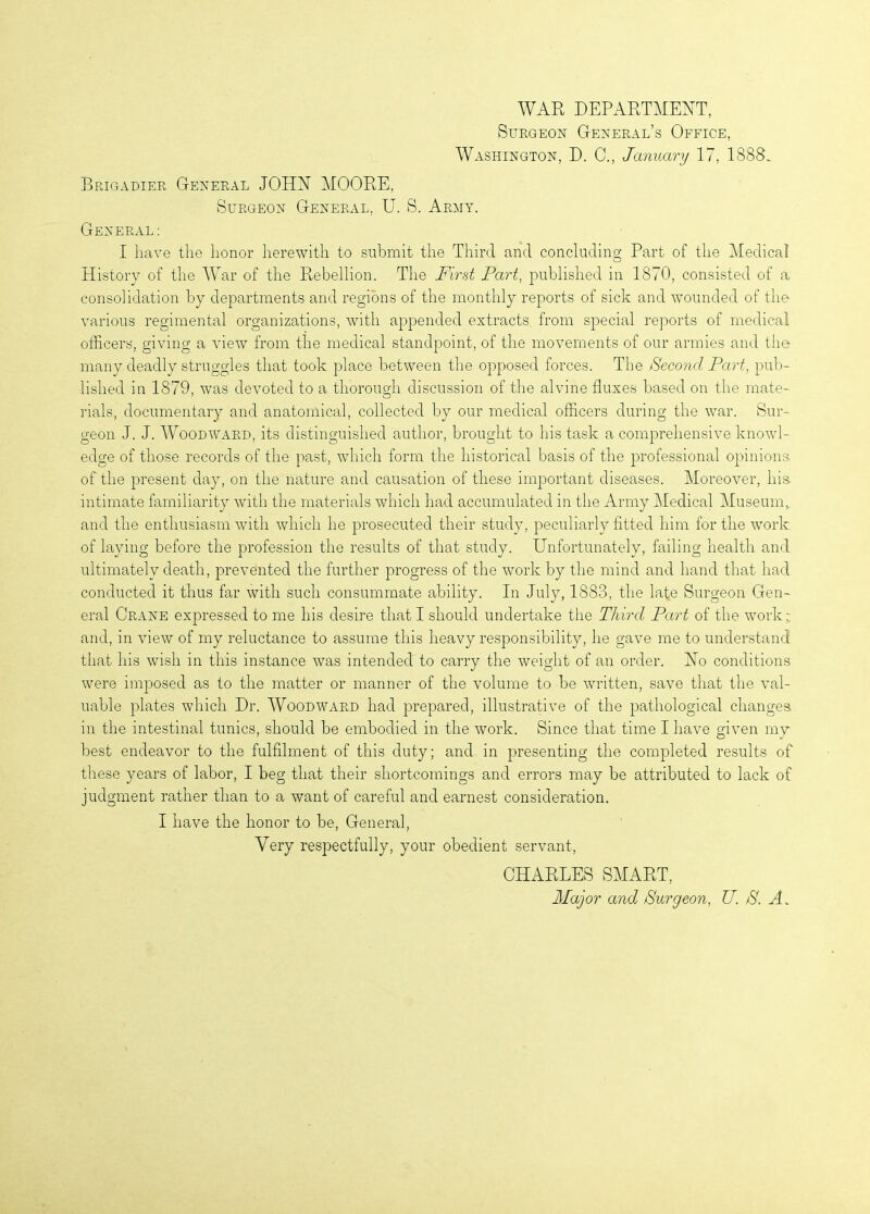 AVAR DEPARTMENT, Surgeon General’s Office, AVashington, D. C., January 17, 1888. Brigadier General JOHN MOORE, Surgeon General. U. S. Army. General: I have the honor herewith to submit the Third and concluding Part of the Medical History of the AVar of the Rebellion. The First Part, published in 1870, consisted of a consolidation by departments and regions of the monthly reports of sick and wounded of the various regimental organizations, with appended extracts from special reports of medical officers, giving a view from the medical standpoint, of the movements of our armies and the many deadly struggles that took place between the opposed forces. The Second Part, pub- lished in 1879, was devoted to a thorough discussion of the alvine fluxes based on the mate- rials, documentary and anatomical, collected by our medical officers during the war. Sur- geon J. J. AVoodward, its distinguished author, brought to his task a comprehensive knowl- edge of those records of the past, which form the historical basis of the professional opinions of'the present day, on the nature and causation of these important diseases. Moreover, his. intimate familiarity with the materials which had accumulated in the Army Medical Museum, and the enthusiasm with which he prosecuted their study, peculiarly fitted him for the work of laying before the profession the results of that study. Unfortunately, failing health and ultimately death, prevented the further progress of the work by the mind and hand that had conducted it thus far with such consummate ability. In July, 1883, the late Surgeon Gen- eral Crane expressed to me his desire that I should undertake the Third Part of the work; and, in view of my reluctance to assume this heavy responsibility, he gave me to understand that his wish in this instance was intended to carry the weight of an order. No conditions were imposed as to the matter or manner of the volume to be written, save that the val- uable plates which Dr. AVoodward had prepared, illustrative of the pathological changes in the intestinal tunics, should be embodied in the work. Since that time I have given my best endeavor to the fulfilment of this duty; and in presenting the completed results of these years of labor, I beg that their shortcomings and errors may be attributed to lack of judgment rather than to a want of careful and earnest consideration. I have the honor to be, General, Very respectfully, your obedient servant, CHARLES SMART, Major and Surgeon, U. S. H.