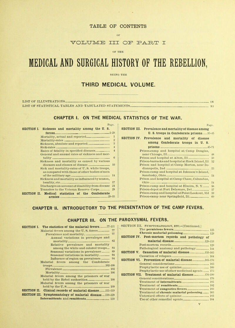 TABLE OF CONTENTS OF VOLTTIMIE III OIF1 I OF THE MEDICAL AND SURGICAL HISTORY OF THE REBELLION, BEING THE THIRD MEDICAL VOLUME. LIST OP ILLUSTRATIONS- - LIST OF STATISTICAL TABLES AND TABULATED STATEMENTS. CHAPTER I. ON THE MEDICAL STATISTICS OF THE WAR. Page. SECTION I. Sickness and mortality among the U. S. forces 1-2S Mortality, actual and reported 1 Mortality-rates 2 Sickness, absolute and reported 3 Page. SECTION III. Prevalence and mortality of disease among U. S. troops in Confederate prisons—33-45 SECTION IV. Prevalence and mortality of disease among Confederate troops in U. S. prisons 45-71 Rates of fatality in specified diseases 4 General and annual rates of sickness and mor- Prison-camp and hospital at Camp Douglas, near Chicago, 111 48 Prison nnd hospital at Alton, Til .50 Sickness and mortality as caused by various diseases and classes of disease 10 Sick and mortality-rates of U. S. white troops, as compared with those of other bodies of men Prison-barracks and hospital at Rock Island, 111 52 Prison and hospital at Camp Morton, near In- dianapolis, Ind 53 Prison-camp and hospital at Johnson’s Island, Sandusky, Ohio 54 Sickness and mortality as influenced by season, locality, etc 17 Discharges on account of disability from disease 24 Transfers to the Veteran Reserve Corps.. ... 28 SECTION II. Medical statistics of the Confederate armies — —29-33 Prison and hospital at Camp Chase, Columbus, Ohio 54 Prison-camp and hospital at Elmira, N. Y 56 Prison-depot at Fort Delaware, Del— 57 Prison-camp and hospital at Point Lookout, Md 59 Prison-camp near Springfield, Til . ... 60 CHAPTER II. INTRODUCTORY TO THE PRESENTATION OF THE CAMP FEVERS. CHAPTER III. ON THE SECTION I. The statistics of the malarial fevers 77-111 Malarial fevers among the U. S. forces 77 Prevalence and mortality 77 Annual variations in prevalence and mortality 82 Relative prevalence and mortality among the white and colored troops— 84 Seasonal variations in prevalence 89 Seasonal variations in mortality 94 Influence of region on prevalence 94 Malarial fevers among the Confederate troops 102-108 Prevalence 102 Mortality 106 Malarial fevers among the prisoners of war held by the Rebel authorities 108 Malarial fevers among the prisoners of war held by the U. S 109 SECTION II. Clinical records of malarial disease 111-119 SECTION III. Symptomatology of malarial disease 119-129 Intermittents and remittents . 119 PAROXYSMAL FEVERS. SECTION III. Symptomatology, etc.—[Continued.] The pernicious fevers 125 Chronic malarial poisoning 129 SECTION IV. Post-mortem records and pathology of malarial disease 129-153 Post-mortem records 129 Pathological anatomy and pathology 144 SECTION V. Causation of malarial disease 153-165 Causation of relapses 164 SECTION VI. Prevention of malarial disease. 165-176 General considerations 165 Prophylactic use of quinine 166 Prophylactic use of other medicinal agents 175 SECTION VII. Treatment of malarial disease 176-190 General considerations 176 Treatment of intermittents 181 Treatment of remittents 182 Treatment of congestive fevers 183 Treatment of chronic malarial poisoning 183 Untoward effects of quinine 183 Use of other remedial agents 184