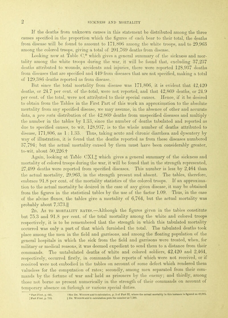 9 If the deaths from unknown causes in this statement be distributed among the three O causes specified in the proportion which the figures of each bear to their total, the deaths from disease will be found to amount to 171,806 among the white troops, and to 29,963 among the colored troops, giving a total of 201,769 deaths from disease. Looking now at Table C,* which gives a general summary of the sickness and mor- tality among the white troops during the war, it will be found that, excluding 37,237 deaths attributed to wounds, accidents and injuries, there were reported 128,937 deaths from diseases that are specified and 449 from diseases that are not specified, making a total of 129,386 deaths reported as from disease. But since the total mortality from disease was 171,806, it is evident that 42,420 deaths, or 24.7 per cent, of the total, were not reported, and that 42,869 deaths, or 24.9 per cent, of the total, were not attributed to their special causes. Hence, if it be desired to obtain from the Tables in the First Part of this work an approximation to the absolute mortality from any specified disease, we may assume, in the absence of other and accurate data, a jjro rata distribution of the 42,869 deaths from unspecified diseases and multiply the number in the tables by 1.33, since the number of deaths tabulated and reported as due to specified causes, to wit, 128,937, is to the whole number of deaths attributed to disease, 171,806, as 1 : 1.33. Thus, taking acute and chronic diarrhoea and dysentery by way of illustration, it is found that the deaths reported as from these diseases numbered 37,794; but the actual mortality caused by them must have been considerably greater, to-wit, about 50,226.f Again, looking at Table CXI,J which gives a general summary of the sickness and mortality of colored troops during the war, it will be found that in the strength represented, 27,499 deaths were reported from specified diseases. This number is less by 2,464 than the actual mortality, 29,963, in the strength present and absent. The tables, therefore, embrace 91.8 per cent, of the mortality statistics of the colored troops. If an approxima- tion to the actual mortality be desired in the case of any given disease, it may be obtained from the figures in the statistical tables by the use of the factor 1.09. Thus, in the case of the alvine fluxes, the tables give a mortality of 6,764, but the actual mortality was probably about 7,373.|| 2d. As to mortality rates.—Although the figures given in the tables constitute but 75.3 and 91.8 per cent, of the total mortality among the white and colored troops respectively, it is to be remembered that the strength in which this tabulated mortality occurred was only a part of that which furnished the total. The tabulated deaths took place among the men in the field and garrisons, and among the floating population of the general hospitals in which the sick from the field and garrisons were treated, when, for military or medical reasons, it was deemed expedient to send them to a distance from their commands. The untabulated deaths of white and colored soldiers, 42,420 and 2,464, respectively, occurred firstly, in commands the reports of which were not received, or if received were not embodied in the tables on account of some defect which rendered them valueless for the computation of rates; secondly, among men separated from their com- mands by the fortune of war and held as prisoners by the enemy; and thirdly, among those not borne as present numerically in the strength of their commands on account of temporary absence on furlough or various special duties. * Part First, p. 641. J Part First, p. 712. I See Dr. WOODWAUD'B calculation, p. 3 of Part II, where the actual mortality in this instance is figured as 49,885. || Dr. AVOODWAltn's calculation puts the number at 7,380.