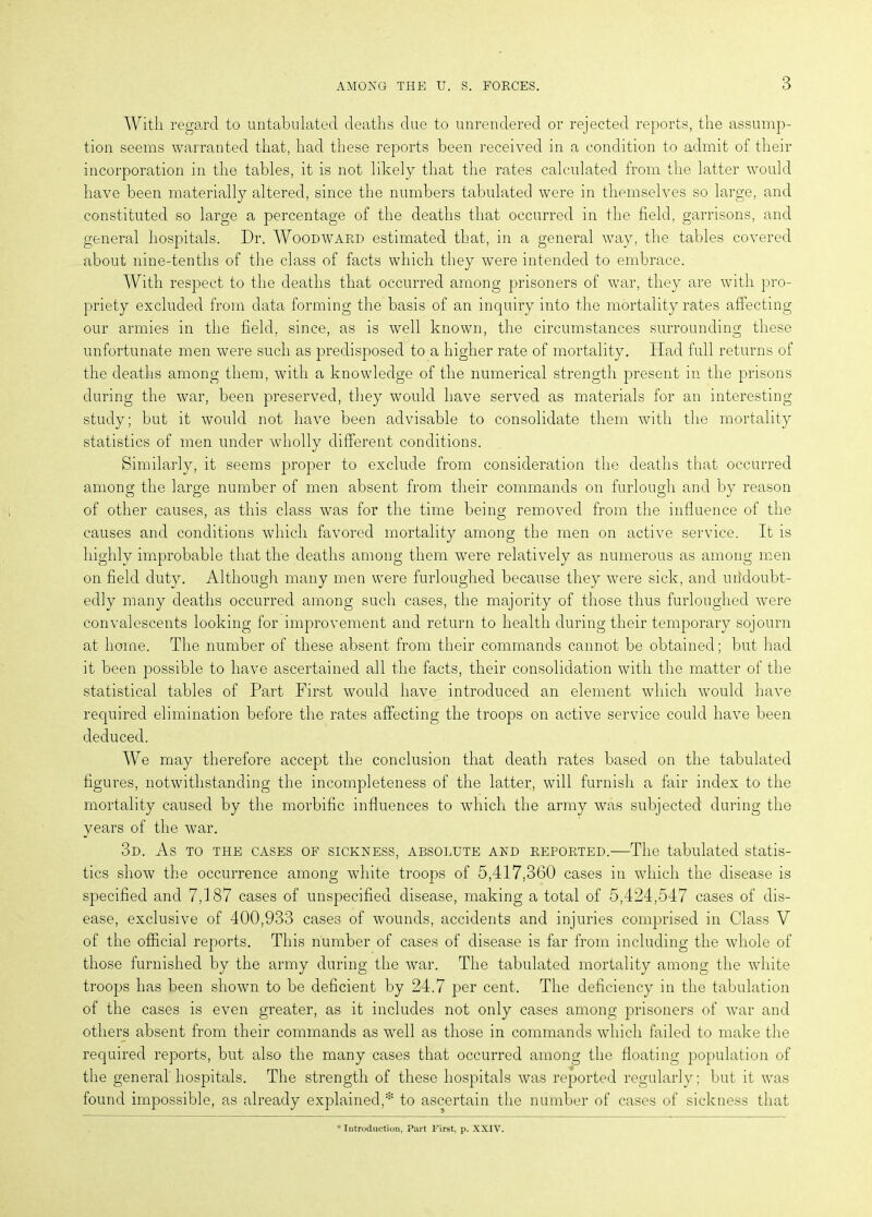 With regard to untabulated deaths due to unrendered or rejected reports, the assump- tion seems warranted that, had these reports been received in a condition to admit of their incorporation in the tables, it is not likely that the rates calculated from the latter would have been materially altered, since the numbers tabulated were in themselves so large, and constituted so large a percentage of the deaths that occurred in the field, garrisons, and general hospitals. Dr. Woodward estimated that, in a general way, the tables covered about nine-tenths of the class of facts which they were intended to embrace. With respect to the deaths that occurred among prisoners of war, they are with pro- priety excluded from data forming the basis of an inquiry into the mortality rates affecting our armies in the field, since, as is well known, the circumstances surrounding these unfortunate men were such as predisposed to a higher rate of mortality. Had full returns of the deaths among them, with a knowledge of the numerical strength present in the prisons during the war, been preserved, they would have served as materials for an interesting study; but it would not have been advisable to consolidate them with the mortality statistics of men under wholly different conditions. Similarly, it seems proper to exclude from consideration the deaths that occurred among the large number of men absent from their commands on furlough and by reason of other causes, as this class was for the time being removed from the influence of the causes and conditions which favored mortality among the men on active service. It is highly improbable that the deaths among them were relatively as numerous as among men on field duty. Although many men were furloughed because they were sick, and undoubt- edly many deaths occurred among such cases, the majority of those thus furloughed were convalescents looking for improvement and return to health during their temporary sojourn at home. The number of these absent from their commands cannot be obtained; but had it been possible to have ascertained all the facts, their consolidation with the matter of the statistical tables of Part First would have introduced an element which would have required elimination before the rates affecting the troops on active service could have been deduced. We may therefore accept the conclusion that death rates based on the tabulated figures, notwithstanding the incompleteness of the latter, will furnish a fair index to the mortality caused by the morbific influences to which the army was subjected during the years of the war. 3d. As to the cases of sickness, absolute and reported.—The tabulated statis- tics show the occurrence among white troops of 5,417,360 cases in which the disease is specified and 7,187 cases of unspecified disease, making a total of 5,424,547 cases of dis- ease, exclusive of 400,933 cases of wounds, accidents and injuries comprised in Class V of the official reports. This number of cases of disease is far from including the whole of those furnished by the army during the war. The tabulated mortality among the white troops has been shown to be deficient by 24.7 per cent. The deficiency in the tabulation of the cases is even greater, as it includes not only cases among prisoners of war and others absent from their commands as well as those in commands which failed to make the required reports, but also the many cases that occurred among the floating population of the general hospitals. The strength of these hospitals was reported regularly; but it was found impossible, as already explained,* to ascertain the number of cases of sickness that * Introduction, Part First, p. XXIV.