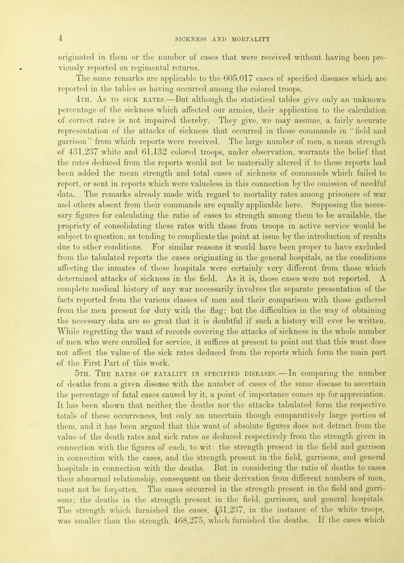 originated in them or the number of cases that were received without having been pre- viously reported on regimental returns. The same remarks are applicable to the 605,017 cases of specified diseases which are reported in the tables as having occurred among the colored troops. 4th. As to sick rates.—But although the statistical tables give only an unknown percentage of the sickness which affected our armies, their application to the calculation of correct rates is not impaired thereby. They give, we may assume, a fairly accurate representation of the attacks of sickness that occurred in those commands in “field and garrison” from which reports were received. The large number of men, a mean strength of 431,237 white and 61,132 colored troops, under observation, warrants the belief that the rates deduced from the reports would not be materially altered if to these reports had been added the mean strength and total cases of sickness of commands which failed to report, or sent in reports which were valueless in this connection by the omission of needful data. The remarks already made with regard to mortality rates among prisoners of war and others absent from their commands are equally applicable here. Supposing the neces- sary figures for calculating the ratio of cases to strength among them to be available, the propriety of consolidating these rates with those from troops in active service would be subject to question, as tending to complicate the point at issue by the introduction of results due to other conditions. For similar reasons it would have been proper to have excluded from the tabulated reports the cases originating in the general hospitals, as the conditions affecting the inmates of these hospitals were certainly very different from those which determined attacks of sickness in the field. As it is, those cases were not reported. A complete medical history of any war necessarily involves the separate presentation of the facts reported from the various classes of men and their comparison with those gathered from the men present for duty with the flag; but the difficulties in the way of obtaining the necessary data are so great that it is doubtful if such a history will ever be written. While regretting the want of records covering the attacks of sickness in the whole number of men who were enrolled for service, it suffices at present to point out that this want does not affect the value of the sick rates deduced from the reports which form the main part of the First Part of this work. 5th. The rates of fatality in specified diseases.—In comparing the number of deaths from a given disease with the number of cases of the same disease to ascertain the percentage of fatal cases caused by it, a point of importance comes up for appreciation. It has been shown that neither the deaths nor the attacks tabulated form the respective, totals of these occurrences, but only an uncertain though comparatively large portion of them, and it has been argued that this want of absolute figures does not detract from the value of the death rates and sick rates as deduced respectively from the strength given in connection with the figures of each, to wit: the strength present in the field and garrison in connection with the cases, and the strength present in the field, garrisons, and general hospitals in connection with the deaths. But in considering the ratio of deaths to cases their abnormal relationship, consequent on their derivation from different numbers of men, must not be forgotten. The cases occurred in the strength present in the field and garri- sons; the deaths in the strength present in the field, garrisons, and general hospitals. The strength which furnished the cases, 4^31,237, in the instance of the white troops, was smaller than the strength, 468,275, which furnished the deaths. If the cases which