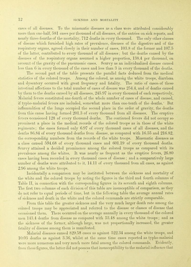 cases of all diseases. To the miasmatic diseases as a class were attributed considerably more than one-half, 581 cases per thousand of all diseases, of the entries on sick reports, and nearly three-fourths of the mortality, 712 deaths in every thousand. The only other classes of disease which furnished high rates of prevalence, diseases of the digestive and of the respiratory organs, agreed closely in their number of cases, 103.8 of the former and 107.5 of the latter, contributed to every thousand of all diseases; but the deaths caused by the diseases of the respiratory organs assumed a higher proportion, 138.4 per thousand, on account of the gravity of the pneumonic cases. Scurvy as an individualized disease caused less than 6 in every thousand of the cases and less than 3 in every thousand of the deaths. The second part of the table presents the parallel facts deduced from the medical statistics of the colored troops. Among the colored, as among the white troops, diarrhoea and dysentery occurred with great frequency and fatality. The ratio of cases* of these intestinal affections to the total number of cases of disease was 254.4, and of deaths caused by them to the deaths caused by all diseases, 245.97 in every thousand of each respectively. Malarial fevers constituted one-fourth of the whole number of cases of disease, and caused, if typho-malarial fevers are included, somewhat more than one-tenth of the deaths.' But inflammation of the lungs occupied the second place in the order of gravity, the deaths from this cause having formed 201.3 of every thousand from all diseases. The eruptive fevers occasioned 128 of every thousand deaths. The continued fevers did not occupy so prominent a place in the medical, records of the colored troops as in those of the white regiments ; the cases formed only 6.97 of every thousand cases of all diseases, and the deaths 86.84 of every thousand deaths from disease, as compared with 16.55 and 216.82, the corresponding numbers from the records of the white troops. Miasmatic diseases as a class caused 594.68 of every thousand cases and 601.19 of every thousand deaths. Scurvy attained a decided prominence among the colored troops as compared with its prevalence among the whites. It was nearly as frequent as the eruptive fevers, 26.80 cases having been recorded in every thousand cases of disease ; and a comparatively large number of deaths were attributed to it, 14.11 of every thousand from all cases, as against 2.96 among the white troops. Incidentally a comparison may be instituted between the sickness and mortality of the white and the colored troops by noting the figures in the third and fourth columns of Table II, in connection with the corresponding figures in its seventh and eighth columns. The first two columns of each division of this table are insusceptible of comparison, as they do not refer to equal periods of time, but in the following table the average annual rates of sickness and death in the white and the colored commands are strictly comparable. From this table the greater sickness and the very much larger death rate among the colored troops may be appreciated and referred to the disease or classes of disease that occasioned them. There occurred on the average annually in every thousand of the colored men 143.4 deaths from disease as compared with 53.48 among the white troops; and as the sickness of the former, although large, was not proportionally increased, the greater fatality of disease among them is manifested. Malarial diseases caused 829.58 cases as against 522.34 among the white troops, and 10.03 deaths as against 3.36, whilst at the same time cases reported as typho-malarial were more numerous and very much more fatal among the colored commands. Evidently, from these figures, the latter did not possess that insusceptibility to the malarial influence that