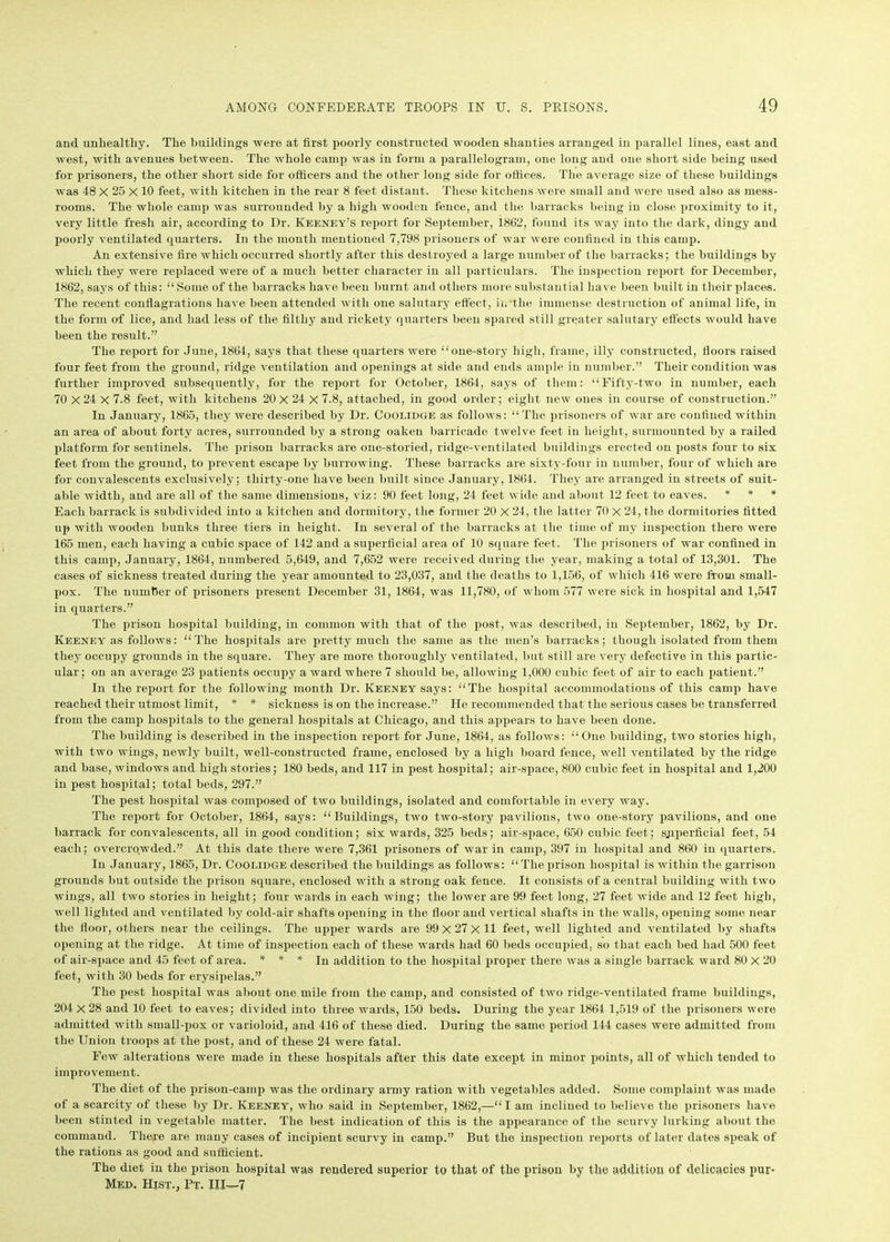 and unhealthy. The buildings were at first poorly constructed wooden shanties arranged in parallel lines, east and west, with avenues between. The whole camp was in form a parallelogram, one long and one short side being used for prisoners, the other short side for officers and the other long side for offices. The average size of these buildings was 48 X 25 X 10 feet, with kitchen in the rear 8 feet distant. These kitchens were small and were used also as mess- rooms. The whole camp was surrounded by a high wooden fence, and the barracks being in close proximity to it, very little fresh air, according to Dr. Keeney’s report for September, 1862, found its way into the dark, dingy and poorly ventilated quarters. In the month mentioned 7,798 prisoners of war were confined in this camp. An extensive fire which occurred shortly after this destroyed a large number of the barracks; the buildings by which they were replaced were of a much better character in all particulars. The inspection report for December, 1862, says of this: “ Some of the barracks have been burnt and others more substantial have been built in their places. The recent conflagrations have been attended with one salutary effect, in the immense destruction of animal life, in the form of lice, and had less of the filthy and rickety quarters been spared still greater salutary effects would have been the result.” The report for June, 1864, says that these quarters were “one-story high, frame, illy constructed, floors raised four feet from the ground, ridge ventilation and openings at side and ends ample in number.” Their condition was further improved subsequently, for the report for October, 1864, says of them: “Fifty-two in number, each 70 X 24 X 7.8 feet, with kitchens 20 X 24 X 7.8, attached, in good order; eight new ones in course of construction.” In January, 1865, they were described by Dr. Coolidge as follows: “ The prisoners of war are confined within an area of about forty acres, surrounded by a strong oaken barricade twelve feet in height, surmounted by a railed platform for sentinels. The prison barracks are one-storied, ridge-ventilated buildings erected on posts four to six feet from the ground, to prevent escape by burrowing. These barracks are sixty-four in number, four of which are for convalescents exclusively; thirty-one have been built since January, 1864. They are arranged in streets of suit- able width, and are all of the same dimensions, viz: 90 feet long, 24 feet wide and about 12 feet to eaves. * * * Each barrack is subdivided into a kitchen and dormitory, the former 20 X 24, the latter 70 X 24, the dormitories fitted up with wooden bunks three tiers in height. In several of the barracks at the time of my inspection there were 165 men, each having a cubic space of 142 and a superficial area of 10 square feet. The prisoners of war confined in this camp, January, 1864, numbered 5,649, and 7,652 were received during the year, making a total of 13,301. The cases of sickness treated during the year amounted to 23,037, and the deaths to 1,156, of which 416 were from small- pox. The number of prisoners present December 31, 1864, was 11,780, of whom 577 were sick in hospital and 1,547 in quarters.” The prison hospital building, in common with that of the post, was described, in September, 1862, by Dr. Keeney as follows: “The hospitals are pretty much the same as the men’s barracks; though isolated from them they occupy grounds in the square. They are more thoroughly ventilated, but still are very defective in this partic- ular; on an average 23 patients occupy a ward where 7 should be, allowing 1,000 cubic feet of air to each patient.” In the report for the following month Dr. Keeney says: “The hospital accommodations of this camp have reached their utmost limit, * * sickness is on the increase.” He recommended that the serious cases be transferred from the camp hospitals to the general hospitals at Chicago, and this appears to have been done. The building is described in the inspection report for June, 1864, as follows: “One building, two stories high, with two wings, newly built, well-constructed frame, enclosed by a high board fence, well ventilated by the ridge and base, windows and high stories; 180 beds, and 117 in pest hospital; air-space, 800 cubic feet in hospital and 1,200 in pest hospital; total beds, 297.” The pest hospital was composed of two buildings, isolated and comfortable in every way. The report for October, 1864, says: “Buildings, two two-story pavilions, two one-story pavilions, and one barrack for convalescents, all in good condition; six wards, 325 beds; aiv-space, 650 cubic feet; superficial feet, 54 each; overcrowded.” At this date there were 7,361 prisoners of war in camp, 397 in hospital and 860 in quarters. In January, 1865, Dr. Coolidge described the buildings as follows: “The prison hospital is within the garrison grounds but outside the prison square, enclosed with a strong oak fence. It consists of a central building with two wings, all two stories in height; four wards in each wing; the lower are 99 feet long, 27 feet wide and 12 feet high, well lighted and ventilated by cold-air shafts opening in the floor and vertical shafts in the walls, opening some near the floor, others near the ceilings. The upper wards are 99 X 27 X 11 feet, well lighted and ventilated by shafts opening at the ridge. At time of inspection each of these wards had 60 beds occupied, so that each bed had 500 feet of air-space and 45 feet of area. * * * In addition to the hospital proper there was a single barrack ward 80 X 20 feet, with 30 beds for erysipelas.” The pest hospital was about one mile from the camp, and consisted of two ridge-ventilated frame buildings, 204x28 and 10 feet to eaves; divided into three wards, 150 beds. During the year 1864 1,519 of the prisoners were admitted with small-pox or varioloid, and 416 of these died. During the same period 144 cases were admitted from the Union troops at the post, and of these 24 were fatal. Few alterations were made in these hospitals after this date except in minor points, all of which tended to improvement. The diet of the prison-camp was the ordinary army ration with vegetables added. Some complaint was made of a scarcity of these by Dr. Keeney, who said in September, 1862,—“I am inclined to believe the prisoners have been stinted in vegetable matter. The best indication of this is the appearance of the scurvy lurking about the command. There are many cases of incipient scurvy in camp.” But the inspection reports of later dates speak of the rations as good and sufficient. The diet in the prison hospital was rendered superior to that of the prison by the addition of delicacies pur- Med. Hist., Pt. Ill-—7
