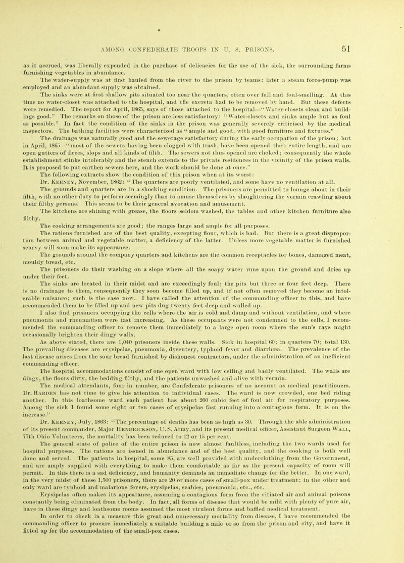 as it accrued, was liberally expended in the purchase of delicacies for the use of the sick, the surrounding farms furnishing vegetables in abundance. The water-supply was at first hauled from the river to the prison by teams; later a steam force-pump was employed and an abundant supply was obtained. The sinks were at first shallow pits situated too near the quarters, often over full and foul-smelling. At this time no water-closet was attached to the hospital, and tlie excreta had to be removed by hand. But these defects were remedied. The report for April, 1865, says of those attached to the hospital—“ Water-closets clean and build- ings good.'-7 The remarks on those of the prison are less satisfactory: “Water-closets and sinks ample but as foul as possible.” In fact the condition of the sinks in the prison was generally severely criticised by the medical inspectors. The bathing facilities were characterized as “ample and good, with good furniture and fixtures.” The drainage was naturally good and the sewerage satisfactory during the early occupation of the prison; but in April, 1865—“most of the sewers having been clogged with trash, have been opened their entire length, and are open gutters of fwces, slops and all kinds of filth. The sewers not thus opened are choked; consequently the whole establishment stinks intolerably and the stench extends to the private residences in the vicinity of the prison walls. It is proposed to put earthen sewers here, and the work should be done at once.” The following extracts show the condition of this prison when at its worst: Dr. Keeney, November, 1862: “The quarters are poorly ventilated, and some have no ventilation at all. The grounds and quarters are in a shocking condition. The prisoners are permitted to lounge about in their filth, with no other duty to perform seemingly than to amuse themselves by slaughtering the vermin crawling about their filthy persons. This seems to be their general avocation and amusement. The kitchens are shining with grease, the floors seldom washed, the tables and other kitchen furniture also filthy. The cooking arrangements are good; the ranges large and ample for all purposes. The rations furnished are of the best quality, excepting flour, which is bad. But there is a great dispropor- tion between animal and vegetable matter, a deficiency of the latter. Unless more vegetable matter is furnished scurvy will soon make its appearance. The grounds around the company quarters and kitchens are the common receptacles for bones, damaged meat, mouldy bread, etc. The prisoners do their washing on a slope where all the soapy water runs upon the ground and dries up under their feet. The sinks are located in their midst and are exceedingly foul; the pits but three or four feet deep. There is no drainage to them, consequently they soon become filled up, and if not often removed they become an intol- erable nuisance; such is the case now. I have called the attention of the commanding officer to this, and have recommended them to be filled up and new pits dug twenty feet deep and walled up. I also find prisoners occupying the cells where the air is cold and damp and without ventilation, and where pneumonia and rheumatism were fast increasing. As these occupants were not condemned to the cells, I recom- mended the commanding officer to remove them immediately to a large open room where the sun’s rays might occasionally brighten their dingy walls. As above stated, there are 1,040 prisoners inside these walls. Sick in hospital 60; in quarters 70; total 130. The prevailing diseases are erysipelas, pneumonia, dysentery, typhoid fever and diarrhoea. The prevalence of the last disease arises from the sour bread furnished hy dishonest contractors, under the administration of an inefficient commanding officer. The hospital accommodations consist of one open ward with low ceiling and badly vent ilated. The walls are dingy, the floors dirty, the bedding filthy, and the patients unwashed and alive with vermin. The medical attendants, four in number, are Confederate prisoners of no account as medical practitioners. Dr. Harden has not time to give his attention to individual cases. The ward is now crowded, one bed riding another. In this loathsome ward each patient lias about 200 cubic feet of foul air for respiratory purposes. Among the sick I found some eight or ten cases of erysipelas fast running into a contagious form. It is on the increase.” Dr. Keeney, July, 1863: “The percentage of deaths has been as high as 30. Through the able administration of its present commander, Major Hendrickson, U. S. Army, and its present medical officer, Assistant Surgeon Wall, 77tli Ohio Volunteers, the mortality has been reduced to 12 or 15 per cent. The general state of police of the entire prison is now almost faultless, including the two wards used for hospital purposes. The rations are issued in abundance and of the best quality, and the cooking is both well done and served. The patients in hospital, some 85, are well provided with underclothing from the Government, and are amply supplied with everything to make them comfortable as far as the present capacity of room will permit. In this there is a sad deficiency, and humanity demands an immediate change for the better. In one ward, in the very midst of these 1,500 prisoners, there are 20 or more cases of small-pox under treatment; in the other and only ward are typhoid and malarious fevers, erysipelas, scabies, pneumonia, etc., etc. Erysipelas often makes its appearance, assuming a contagious form from the vitiated air and animal poisons constantly being eliminated from the body. In fact, all forms of disease that would be mild with plenty of pure air, have in these dingy and loathsome rooms assumed the most virulent forms and baffled medical treatment. In order to check in a measure this great and unnecessary mortality from disease, I have recommended the commanding officer to procure immediately a suitable building a mile or so from the prison and city, and have it fitted up for the accommodation of the small-pox cases.