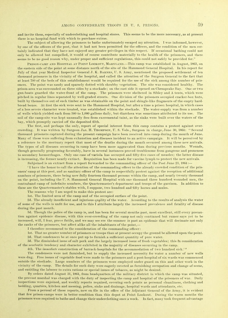 and invite them, especially of underclothing and hospital stores. This seems to be the more necessary, as at present there is no hospital fund with which to purchase extras. The subject of allowing the prisoners to hatlie unfortunately escaped my attention. I was informed, however, by one of the officers of the. post, that it had not been permitted for the officers, and the condition of the men cer- tainly indicated that they have not enjoyed any greater privileges in this respect. If occasional bathing could not only he allowed hut compelled, it would of course contribute materially to the health of the prisoners, and there seems to be no good reason why, under proper and sufficient regulations, this could not safely he provided for.” Prison-camp and Hospital at Point Lookout, Maryland.—This camp was established in August, 1863, on the eastern side of the point at some distance north of the site of the Hammond General Hospital. In his report for July of that year Medical Inspector General J. K. Barnes, IT. S. Army, mentioned the proposed settlement of ten thousand prisoners in the vicinity of the hospital, and called the attention of the Surgeon General to the fact that at least 700 of the beds of this establishment would be required for the use of the sick among this number of pris- oners. The point was sandy and sparsely dotted with shrubby vegetation. The site was considered healthy. The prison-area was surrounded on three sides by a stockade; on the east side it opened on Chesapeake Bay. One or two gun-boats guarded the water-front of the camp. The prisoners were sheltered in Sibley and A tents, which were pitched in regular lines separated by well-graded streets. One division of the prisoners occupied cracker-box huts, built by themselves out of such timber as was obtainable on the point and shingle-like fragments of the empty hard- bread boxes. At first the sick were sent to the Hammond Hospital, but after a time a prison hospital, in which cases of a less severe character were treated, was established within the stockade. The water-supply was from a number of wells which yielded each from 500 to 1,000 gallons daily, but diarrhoea was sometimes attributed to its use. The soil of the camp-site was kept unusually free from excremental taint, as the sinks were built over the waters of the bay, which promptly carried off the deposited filth. The first, and perhaps the only, report of special interest from this camp contains a protest against over- crowding. It was written by Surgeon Jas. H. Thompson, U. S. Vols., Surgeon in charge, June 30, 1864: “Several thousand prisoners captured during the present campaign have been received into camp during the month of June. Many of these were suffering from exhaustion and diseases incident to an active campaign. It will be perceived by a reference to the mortuary report that most of the deaths during the month occurred among these new arrivals. The types of all diseases occurring in camp have been more aggravated than during previous months. Wounds, though generally progressing favorably, have in several instances proved troublesome from gangrene and proneness to secondary h:emorrliages. Only one case of variola has occurred and fifty-five cases of measles; the latter disease is increasing, the, former nearly extinct. Requisition has been made for vaccine lymph to protect the new arrivals. Subjoined is an extract from a report forwarded to the commanding officer of the Post June 23, 1864:— ‘ I have the honor to call the attention of the commanding officer to the already crowded condition of the pris- oners’ camp at this post, and as sanitary officer of the camp to respectfully protest against the reception of additional numbers of prisoners, there being now fully fourteen thousand persons within the camp, and nearly twenty thousand on the point, including the IT. S. Hammond General Hospital with one thousand three hundred wounded men, the contraband camp of indefinite numbers, the Quartermaster’s department and troops of the garrison. In addition to these are the Quartermaster’s stables with, I suppose, two hundred and fifty horses and mules. The reasons why I am urged to make this protest are: 1st. The limited area of the camp and of the occupied surface of the point. 2d. The already insufficient and injurious quality of the water. According to the results of analysis the water of some of the wells is unfit for use, and to this I attribute largely the increased prevalence and fatality of disease during the past month. 3d. Though the police of the camp is, and has been for several months past, most excellent, still every precau- tion against epidemic disease, with this over-crowding of the camp not only continued hut rumor says yet to be increased, will, I fear, prove futile, and we may see ere the summer is past an epidemic that will decimate not only the ranks of the prisoners, but affect alike all the inhabitants of the point,—- I therefore recommend to the consideration of the commanding officer: 1st. That no greater number of prisoners or troops than at present occupy the ground be allowed upon the point. 2d. That condensers be at once put up to furnish a sufficient quantity of pure water. 3d. The diminished issue of salt pork and the largely increased issue of fresh vegetables; this in consideration of the scorbutic tendency and character exhibited in the majority of diseases occurring in the camp. 4th. The immediate construction of barrack-hospitals for the accommodation of two hundred sick.’” The condensers were not furnished, but to supply the increased necessity for water a number of new wells were dug. Free issues of vegetable food were made to the prisoners and a post-hospital of six wards was commenced outside the stockade. Large numbers of the prisoners were employed under guard on this and other work in the vicinity of the camp. The details for such duty were eagerly coveted as furnishing occupation and change of scene, and entitling the laborer to extra rations or special issues of tobacco, as might be desired. By orders dated August 31, 4864, from headquarters of the military district in which the camp was situated, the provost marshal was charged with the duty of inspecting the camp and hospital of the prisoners of war. Daily inspections were enjoined, and weekly reports required, covering such points as personal cleanliness, clothing and bedding, quarters, kitchen and messing, police, sinks and drainage, hospital wards and attendants, etc. From a perusal of these reports, now on file in the office of the Adjutant General of the Army, it is evident that few prison-camps were in better condition than this depot at Point Lookout. During the warm months the prisoners were required to hatlie and change their underclothing once a week. In fact, many took frequent advantage