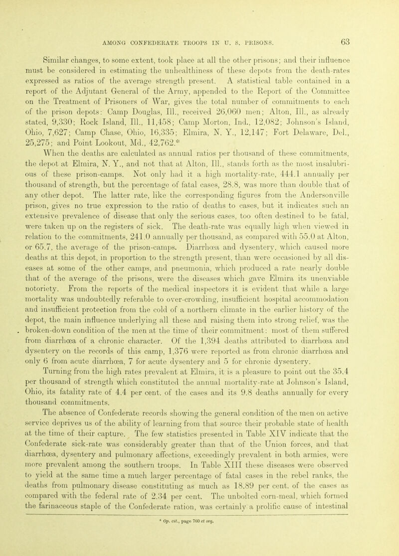 Similar changes, to some extent, took place at all the other prisons; and their influence must be considered in estimating the unhealthiness of these depots from the death-rates expressed as ratios of the average strength present. A statistical table contained in a report of the Adjutant General of the Army, appended to the Report of the Committee on the Treatment of Prisoners of War, gives the total number of commitments to each of the prison depots: Camp Douglas, 111., received 26,060 men; Alton, 111., as already stated, 9,330; Rock Island, 111., 11,458; Camp Morton, Ind., 12,082; Johnson’s Island, Ohio, 7,627; Camp Chase, Ohio, 16,335; Elmira, R. Y., 12,147; Fort Delaware, Del., 25,275; and Point Lookout, Md., 42,762.* When the deaths are calculated as annual ratios per thousand of these commitments, the depot at Elmira, R. Y., and not that at Alton, 111., stands forth as the most insalubri- ous of these prison-camps. Rot only had it a high mortality-rate, 444.1 annually per thousand of strength, but the percentage of fatal cases, 28.8, was more than double that of any other depot. The latter rate, like the corresponding figures from the Andersonville prison, gives no true expression to the ratio of deaths to cases, but it indicates such an extensive prevalence of disease that only the serious cases, too often destined to be fatal, were taken up on the registers of sick. The death-rate was equally high when viewed in relation to the commitments, 241.0 annually per thousand, as compared with 55.0 at Alton, or 65.7, the average of the prison-camps. Diarrhoea and dysentery, which caused more deaths at this depot, in proportion to the strength present, than were occasioned by all dis- eases at some of the other camps, and pneumonia, which produced a rate nearly double that of the average of the prisons, were the diseases which gave Elmira its unenviable notoriety. From the reports of the medical inspectors it is evident that while a large mortality was undoubtedly referable to over-crowding, insufficient hospital accommodation and insufficient protection from the cold of a northern climate in the earlier history of the depot, the main influence underlying all these and raising them into strong relief, was the broken-down condition of the men at the time of their commitment: most of them suffered from diarrhoea of a chronic character. Of the 1,394 deaths attributed to diarrhoea and dysentery on the records of this camp, 1,376 were reported as from chronic diarrhoea and only 6 from acute diarrhoea, 7 for acute dysentery and 5 for chronic dysentery. Turning from the high rates prevalent at Elmira, it is a pleasure to point out the 35.4 per thousand of strength which constituted the annual mortality-rate at Johnson’s Island, Ohio, its fatality rate of 4.4 per cent, of the cases and its 9.8 deaths annually for every thousand commitments. The absence of Confederate records showing the general condition of the men on active service deprives us of the ability of learning from that source their probable state of health at the time of their capture. The few statistics presented in Table XIV indicate that the Confederate sick-rate was considerably greater than that of the Union forces, and that diarrhoea, dysentery and pulmonary affections, exceedingly prevalent in both armies, were more prevalent among the southern troops. In Table XIII these diseases were observed to yield at the same time a much larger percentage of fatal cases in the rebel ranks, the deaths from pulmonary disease constituting as much as 18.89 per cent, of the cases as compared with the federal rate of 2.34 per cent. The unbolted corn-meal, which formed the farinaceous staple of the Confederate ration, was certainly a prolific cause of intestinal Op. cit., page 760 et seq.