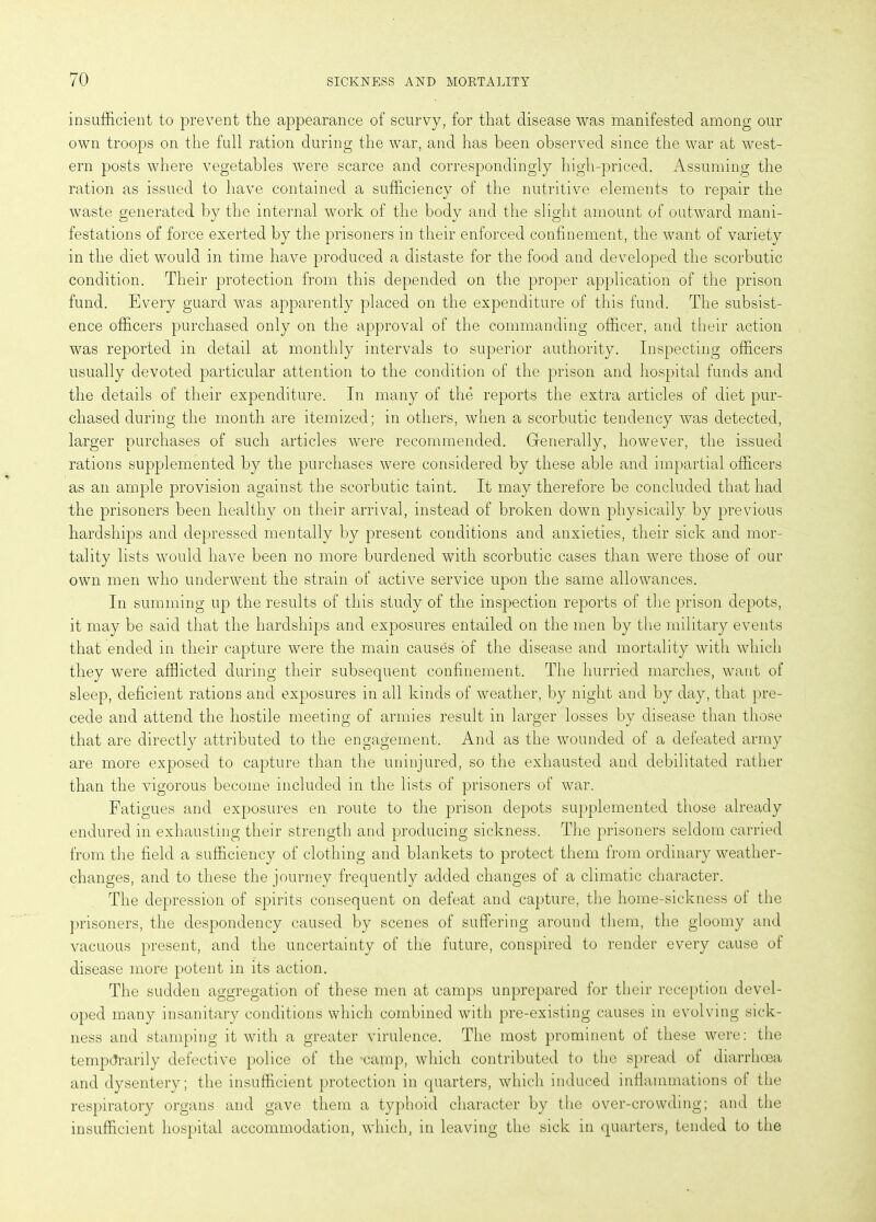 insufficient to prevent the appearance of scurvy, for that disease was manifested among our own troops on the full ration during the war, and has been observed since the war at west- ern posts where vegetables were scarce and correspondingly high-priced. Assuming the ration as issued to have contained a sufficiency of the nutritive elements to repair the waste generated by the internal work of the body and the slight amount of outward mani- festations of force exerted by the prisoners in their enforced confinement, the want of variety in the diet would in time have produced a distaste for the food and developed the scorbutic condition. Their protection from this depended on the proper application of the prison fund. Every guard was apparently placed on the expenditure of this fund. The subsist- ence officers purchased only on the approval of the commanding officer, and their action was reported in detail at monthly intervals to superior authority. Inspecting officers usually devoted particular attention to the condition of the prison and hospital funds and the details of their expenditure. In many of the reports the extra articles of diet pur- chased during the month are itemized; in others, when a scorbutic tendency was detected, larger purchases of such articles were recommended. Generally, however, the issued rations supplemented by the purchases were considered by these able and impartial officers as an ample provision against the scorbutic taint. It may therefore be concluded that had the prisoners been healthy on their arrival, instead of broken down physically by previous hardships and depressed mentally by present conditions and anxieties, their sick and mor- tality lists would have been no more burdened with scorbutic cases than were those of our own men who underwent the strain of active service upon the same allowances. In summing up the results of this study of the inspection reports of the prison depots, it may be said that the hardships and exposures entailed on the men by the military events that ended in their capture were the main causes of the disease and mortality with which they were afflicted during their subsequent confinement. The hurried marches, want of sleep, deficient rations and exposures in all kinds of weather, by night and by day, that pre- cede and attend the hostile meeting of armies result in larger losses by disease than those that are directly attributed to the engagement. And as the wounded of a defeated army are more exposed to capture than the uninjured, so the exhausted and debilitated rather than the vigorous become included in the lists of prisoners of war. Fatigues and exposures en route to the prison depots supplemented those already endured in exhausting their strength and producing sickness. The prisoners seldom carried from the field a sufficiency of clothing and blankets to protect them from ordinary weather- changes, and to these the journey frequently added changes of a climatic character. The depression of spirits consequent on defeat and capture, the home-sickness ol the prisoners, the despondency caused by scenes of suffering around them, the gloomy and vacuous present, and the uncertainty of the future, conspired to render every cause of disease more potent in its action. The sudden aggregation of these men at camps unprepared for their reception devel- oped many insanitary conditions which combined with pre-existing causes in evolving sick- ness and stamping it with a greater virulence. The most prominent of these were: the temporarily defective police of the *camp, which contributed to the spread ol diarrhoea and dysentery; the insufficient protection in quarters, which induced inflammations ol the respiratory organs and gave them a typhoid character by the over-crowding; and the insufficient hospital accommodation, which, in leaving the sick in quarters, tended to the