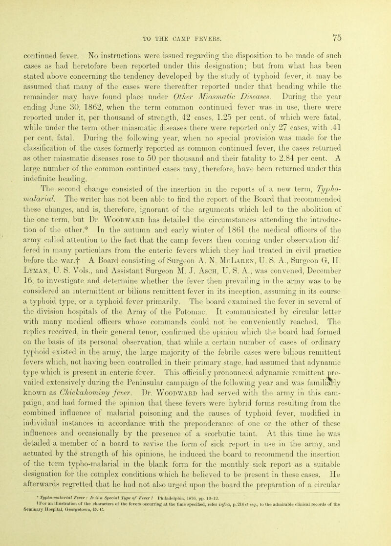 continued fever. No instructions were issued regarding the disposition to be made of such cases as had heretofore been reported under this designation; but from what lias been stated above concerning the tendency developed by the study of typhoid fever, it may be assumed that many of the cases were thereafter reported under that heading while the remainder may have found place under Other Miasmatic Diseases. During the year ending June 30, 1862, when the term common continued fever was in use, there were reported under it, per thousand of strength, 42 cases, 1.25 per cent, of which were fatal, while under the term other miasmatic diseases there were reported only 27 cases, with .41 per cent, fatal. During the following year, when no special provision was made for the classification of the cases formerly reported as common continued fever, the cases returned as other miasmatic diseases rose to 50 per thousand and their fatality to 2.84 per cent. A large number of the common continued cases may, therefore, have been returned under this indefinite heading. The second change consisted of the insertion in the reports of a new term, Typho- malarial. The writer has not been able to find the report of the Board that recommended these changes, and is, therefore, ignorant of the arguments which led to the abolition of the one term, but Dr. Woodward has detailed the circumstances attending the introduc- tion of the other.* In the autumn and early winter of 1861 the medical officers of the army called attention to the fact that the camp fevers then coming under observation dif- fered in many particulars from the enteric fevers which they had treated in civil practice before the war.f A Board consisting of Surgeon A. N. McLaren, U. S. A., Surgeon G. 14. Lyman, U. S. Vols., and Assistant Surgeon M. J. Asch, U. S. A., was convened, December 16, to investigate and determine whether the fever then prevailing in the army was to be considered an intermittent or bilious remittent fever in its inception, assuming in its course a typhoid type, or a typhoid fever primarily. The board examined the fever in several of the division hospitals of the Army of the Potomac. It communicated by circular letter with many medical officers whose commands could not be conveniently reached. The replies received, in their general tenor, confirmed the opinion which the board had formed on the basis of its personal observation, that while a certain number of cases of ordinary typhoid existed in the army, the large majority of the febrile cases were bilious remittent fevers which, not having been controlled in their primary stage, had assumed that adynamic type which is present in enteric fever. This officially pronounced adynamic remittent pre- vailed extensively during the Peninsular campaign of the following year and was familiarly known as Ckickahominy fever. Dr. Woodward had served with the army in this cam- paign, and had formed the opinion that these fevers were hybrid forms resulting from the combined influence of malarial poisoning and the causes of typhoid fever, modified in individual instances in accordance with the preponderance of one or the other of these influences and occasionally by the presence of a scorbutic taint. At this time he was detailed a member of a board to revise the form of sick report in use in the army, and actuated by the strength of his opinions, he induced the board to recommend the insertion of the term typho-malarial in the blank form for the monthly sick report as a suitable designation for the complex conditions which he believed to be present in these cases. He afterwards regretted that he had not also urged upon the board the preparation of a circular * Typho-malarial Fever: Is it a Special Type of Fever ? Philadelphia, 1876, pp. 10-12. t For an illustration of the characters of the fevers occurring at the time specified, refer infra, p.21G et seqto the admirable clinical records of the Seminary Hospital, Georgetown, D. C.