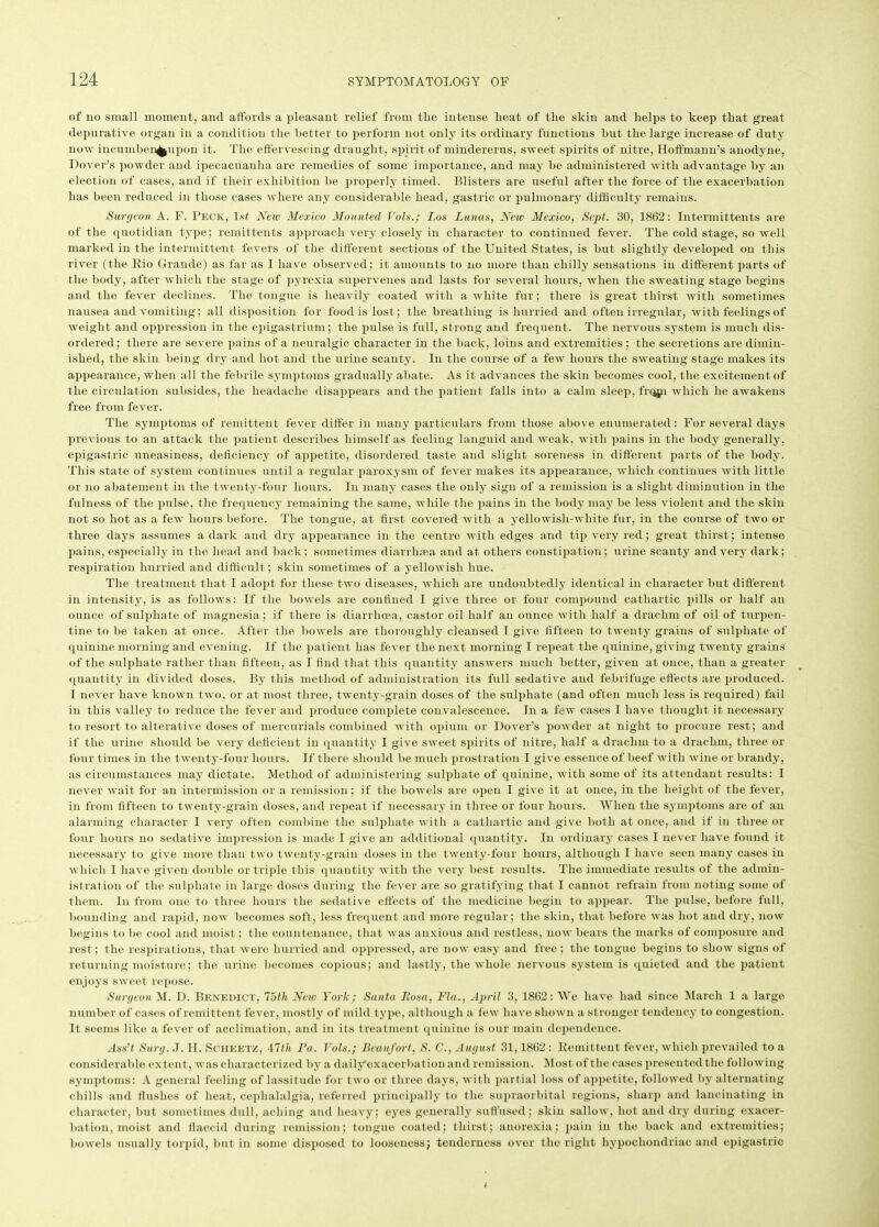 of no small moment, and affords a pleasant relief from the intense heat of the skin and helps to keep that great depurative organ in a condition the better to perform not only its ordinary functions hut the large increase of duty now incumben^upon it. The effervescing draught, spirit of mindererus, sweet spirits of nitre, Hoffmann’s anodyne, Dover’s powder and ipecacuanha are remedies of some importance, and may he administered with advantage by an election of cases, and if their exhibition he properly timed. Blisters are useful after the force of the exacerbation has been reduced in those cases where any considerable head, gastric or pulmonary difficulty remains. Surgeon A. F. Peck, 1st New Mexico Mounted Vols.; Los Lunas, New Mexico, Sept. 30, 1862: Intermittents are of the quotidian type; remittents approach very closely in character to continued fever. The cold stage, so well marked in the intermittent fevers of the different sections of the United States, is hut slightly developed on this river (the Bio Grande) as far as I have observed; it amounts to no more than chilly sensations in different parts of the body, after which the stage of pyrexia supervenes and lasts for several hours, when the sweating stage begins and the fever declines. The tongue is heavily coated with a white fur; there is great thirst with sometimes nausea and vomiting; all disposition for food is lost; the breathing is hurried and often irregular, with feelings of weight and oppression in the epigastrium; the pulse is full, strong and frequent. The nervous system is much dis- ordered; there are severe pains of a neuralgic character in the hack, loins and extremities ; the secretions are dimin- ished, the skin being dry and hot and the urine scanty. In the course of a few hours the sweating stage makes its appearance, when all the febrile symptoms gradually abate. As it advances the skin becomes cool, the excitement of the circulation subsides, the headache disappears and the patient falls into a calm sleep, frqjp which he awakens free from fever. The symptoms of remittent fever differ in many particulars from those above enumerated: For several days previous to an attack the patient describes himself as feeling languid and weak, with pains in the body generally, epigastric uneasiness, deficiency of appetite, disordered taste and slight soreness in different parts of the body. This state of system continues until a regular paroxysm of fever makes its appearance, which continues with little or no abatement in the twenty-four hours. In many cases the only sign of a remission is a slight diminution in the fulness of the pulse, the frequency remaining the same, while the pains in the body may be less violent and the skin not so hot as a few hours before. The tongue, at first covered with a yellowish-white fur, in the course of two or three days assumes a dark and dry appearance in the centre with edges and tip very red; great thirst; intense pains, especially in the head and back; sometimes diarrhsea and at others constipation; urine scanty and very dark; respiration hurried and difficult; skin sometimes of a yellowish hue. The treatment that I adopt for these two diseases, which are undoubtedly identical in character but different in intensity, is as follows: If the bowels are confined I give three or four compound cathartic pills or half an ounce of sulphate of magnesia; if there is diarrhoea, castor oil half an ounce with half a drachm of oil of turpen- tine to be taken at once. After the bowels are thoroughly cleansed I give fifteen to twenty grains of sulphate of quinine morning and evening. If the patient has fever the next morning I repeat the quinine, giving twenty grains of the sulphate rather than fifteen, as I find that this quantity answers much better, given at once, than a greater quantity in divided doses. By this method of administration its full sedative and febrifuge effects are produced. I never have known two, or at most three, twenty-grain doses of the sulphate (and often much less is required) fail in this valley to reduce the fever and produce complete convalescence. In a few cases I have thought it necessary to resort to alterative doses of mercurials combined with opium or Dover’s powder at night to procure rest; and if the urine should be very deficient in quantity I give sweet spirits of nitre, half a drachm to a drachm, three or four times in the twenty-four hours. If there should he much prostration I give essence of beef with wine or brandy, as circumstances may dictate. Method of administering sulphate of quinine, with some of its attendant results: I never wait for an intermission or a remission; if the bowels are open I give it at once, in the height of the fever, in from fifteen to twenty-grain doses, and repeat if necessary in three or four hours. When the symptoms are of an alarming character I very often combine the sulphate with a cathartic and give both at once, and if in three or four hours no sedative impression is made I give an additional quantity. In ordinary cases I never have found it necessary to give more than two twenty-grain doses in the twenty-four hours, although I have seen many cases in which I have given double or triple this quantity with the very best results. The immediate results of the admin- istration of the sulphate in large doses during the fever are so gratifying that I cannot refrain from noting some of them. In from one to three hours the sedative effects of the medicine begin to appear. The pulse, before full, bounding and rapid, now becomes soft, less frequent and more regular; the skin, that before was hot and dry, now begins to he cool and moist; the countenance, that was anxious and restless, now bears the marks of composure and rest; the respirations, that were hurried and oppressed, are now easy and free; the tongue begins to show signs of returning moisture; the urine becomes copious; and lastly, the whole nervous system is quieted and the patient enjoys sweet repose. Surgeon M. I). Benedict, 75th New York; Santa Rosa, Fla., April 3, 1862: We have had since March 1 a large number of cases of remittent fever, mostly of mild type, although a few have shown a stronger tendency to congestion. It seems like a fever of acclimation, and in its treatment quinine is our main dependence. Ass’t Surg. ,J. H. Scheetz, iltli Fa. Vols.; Beaufort, S. C., August 31,1862 : Remittent fever, which prevailed to a considerable extent, was characterized by a dailyexacerbationand remission. Most of the cases presented the following symptoms: A general feeling of lassitude for two or three days, with partial loss of appetite, followed by alternating chills and flushes of heat, cephalalgia, referred principally to the supraorbital regions, sharp and lancinating in character, but sometimes dull, aching and heavy; eyes generally suffused; skin sallow, hot and dry during exacer- bation, moist and flaccid during remission; tongue coated; thirst; anorexia; pain in the back and extremities; bowels usually torpid, but in some disposed to looseness; tenderness over the right hypochondriac and epigastric