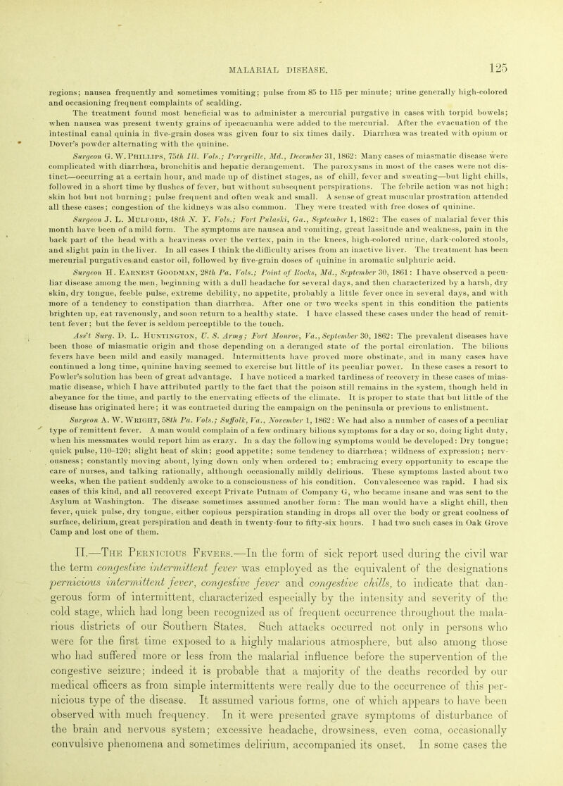 regions; nausea frequently and sometimes vomiting; pulse from 85 to 115 per minute; urine generally high-colored and occasioning frequent complaints of scalding. The treatment found most beneficial was to administer a mercurial purgative in cases with torpid bowels; when nausea was present twenty grains of ipecacuanha were added to the mercurial. After the evacuation of the intestinal canal quinia in five-grain doses was given four to six times daily. Diarrhoea was treated with opium or Dover’s powder alternating with the quinine. Surgeon G. W. Phillips, 75th III. Vols.; Perr grille, Mel., December 31,1862: Many cases of miasmatic disease were complicated with diarrhoea, bronchitis and hepatic derangement. The paroxysms in most of the cases were not dis- tinct—occurring at a certain hour, and made up of distinct stages, as of chill, fever and sweating—but light chills, followed in a short time by flushes of fever, but without subsequent perspirations. The febrile action was not high: skin hot but not burning; pulse frequent and often weak and small. A sense of great muscular prostration attended all these cases; congestion of the kidneys was also common. They were treated with free doses of quinine. Surgeon J. L. MuLFOKD, 48th 2f. I'. Vols.; Fort PulaslS, Ga., September 1, 1862: The cases of malarial fever this month have been of a mild form. The symptoms are nausea and vomiting, great lassitude and weakness, pain in the back part of the head with a heaviness over the vertex, pain in the knees, high-colored urine, dark-colored stools, and slight pain in the liver. In all cases I think the difficulty arises from an inactive liver. The treatment has been mercurial purgatives and castor oil, followed by five-grain doses of quinine in aromatic sulphuric acid. Surgeon H. Earnest Goodman, 28th Pa. Vols.; Point of Itocks, Md., September 30, 1861: I have observed a pecu- liar disease among the men, beginning with a dull headache for several days, and then characterized by a harsh, dry skin, dry tongue, feeble pulse, extreme debility, no appetite, probably a little fever once in several days, and with more of a tendency to constipation than diarrhoea. After one or two weeks spent in this condition the patients brighten up, eat ravenously, and soon return to a healthy state. I have classed these cases under the head of remit- tent fever; but the fever is seldom perceptible to the touch. Ass’t. Surg. D. L. Huntington, U. S. Army; Fort Monroe, Va., September 30, 1862: The prevalent diseases have been those of miasmatic origin and those depending on a deranged state of the portal circulation. The bilious fevers have been mild and easily managed. Intermittents have proved more obstinate, and in many cases have continued a long time, quinine having seemed to exercise but little of its peculiar power. In these cases a resort to Fowler’s solution lias been of great advantage. I have noticed a marked tardiness of recovery in these cases of mias- matic disease, which I have attributed partly to the fact that the poison still remains in the system, though held in abeyance for the time, and partly to the enervating effects of the climate. It is proper to state that but little of the disease has originated here; it was contracted during the campaign on the peninsula or previous to enlistment. Surgeon A. W. Wright, 58tie Pa. Vols.; Suffolk, Va., November 1,1862 : We had also a number of cases of a peculiar type of remittent fever. A man would complain of a few ordinary bilious symptoms for a day or so, doing liglit duty, when his messmates would report him as crazy. In a day the following symptoms would be developed: Dry tongue; quick pulse, 110-120; slight heat of skin; good appetite; some tendency to diarrhoea; wildness of expression; nerv- ousness ; constantly moving about, lying down only when ordered to; embracing every opportunity to escape the care of nurses, and talking rationally, although occasionally mildly delirious. These symptoms lasted about two weeks, when the patient suddenly awoke to a consciousness of his condition. Convalescence was rapid. I had six cases of this kind, and all recovered except Private Putnam of Company G, who became insane and was sent to the Asylum at Washington. The disease sometimes assumed another form: The man would have a slight chill, then fever, quick pulse, dry tongue, either copious perspiration standing in drops all over the body or great coolness of surface, delirium, great perspiration and death in twenty-four to fifty-six hours. I had two such cases in Oak Grove Camp and lost one of them. II.—The Pernicious Fevers.—In the form of sick report used during the civil war the term congestive intermittent fever was employed as the equivalent of the designations 'pernicious intermittent fever, congestive fever and congestive chills, to indicate that dan- gerous form of intermittent, characterized especially by the intensity and severity of the cold stage, which had long been recognized as of frequent occurrence throughout the mala- rious districts of our Southern States. Such attacks occurred not only in persons who were for the first time exposed to a highly malarious atmosphere, but also among those who had suffered more or less from the malarial influence before the supervention of the congestive seizure; indeed it is probable that a majority of the deaths recorded by our medical officers as from simple intermittents were really due to the occurrence of this per- nicious type of the disease. It assumed various forms, one of which appears to have been observed with much frequency. In it were presented grave symptoms of disturbance of the brain and nervous system; excessive headache, drowsiness, even coma, occasionally convulsive phenomena and sometimes delirium, accompanied its onset. In some cases the