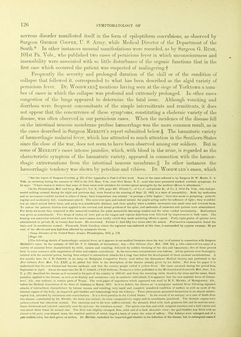 nervous disorder manifested itself in the form of epileptiform convulsions, as observed by Surgeon George Coopek, U. S. Army, while Medical Director of the Department of the South.* * * § In other instances unusual manifestations were recorded, as by Surgeon G. Rush, 101st Pa. Vols., who published two cases of pernicious fever in which unconsciousness and insensibility were associated with so little disturbance of the organic functions that in the first case which occurred the patient was suspected of malingering.f Frequently the severity and prolonged duration of the chill or of the condition of collapse that followed it, corresponded to what has been described as the algid variety of pernicious fever. Dr. Woodward J mentions having seen at the siege of Yorktown a num- ber of cases in which the collapse was profound and extremely prolonged. In other cases • congestion of the lungs appeared to determine the fatal issue. Although vomiting and diarrhoea were frequent concomitants of the simple intermittents and remittents, it does not appear that the concurrence of these symptoms, constituting a choleraic variety of the disease, was often observed in our pernicious cases. When the incidence of the disease fell on the intestinal mucous membrane profuse haemorrhage was the more common result, as in the cases described in Surgeon Merritt’s report submitted below.§ The haematuric variety of haemorrhagic malarial fever, which has attracted so much attention in the Southern States since the close of the war, does not seem to have been observed among our soldiers. But in some of Merritt’s cases intense jaundice, which, with blood in the urine, is regarded as the characteristic symptom of the haematuric variety, appeared in connection with the haemor- rhagic extravasations from the intestinal mucous membrane.|| In other instances the haemorrhagic tendency was shown by petechiae and vibices. Dr. Woodward’s cases, which * See the report of Surgeon COOrER, p. 231 of the Appendix to Part I of this work. Some of the cases referred to by Surgeon D. W. Hand, U. S. Vols., as occurring during the summer of 1863 in the 27th Mass. Vols., near New Berne, N. C., must also have presented marked cerebral symptoms, for he says: “I have reason to believe that some of these cases were mistaken for cerebro-spinal meningitis by the medical officers in attendance.” 1 In the Philadelphia Med. and Surg. Reporter, Vol. X, 1863, page 368: Private C., of Co. C, and private K., of Co. 1, 101 st Pa. Vols., who had pre- sented nothing unusual during the night and previous day, were found on the morning of Sept. 25, 1863, in a state of insensibility. Both lay motionless and no movement could be excited in either of them; their temperature was natural “or perhaps a little highertheir skin moist or perspiring ; pulse 80, regular and moderately full; countenance placid. The eyes were open and looked natural, the pupils acting under the influence of light; they would fol- low an object moved before them, and away to a considerable distance, and close quickly when a sudden movement was made near and towards them. To restore the patients blisters were applied to the cervical and dorsal portions of the spine, and carbonate of ammonia and quinine were administered. For thirty-six hours they remained in this unmoved condition, the pulse meanwhile becoming weaker and the urine voided involuntarily. Beef-extract was given as nourishment. Two drops of croton oil were put on the tongue and copious dejections were followed by improvement in both cases. The hearing was somewhat restored, and when the men’s names were loudly called they made muttering efforts to speak. Forty-eight grains of quinine were administered to private K. in twenty-four hours. He recovered. Private C. died fifty-two hours after the attack. Post-mortem examination found the brain and its membranes normal. Plymouth, North Carolina, where the regiment was stationed at this time, is surrounded by cypress swamps; 90 per cent, of the officers and men had been affected by miasmatic fevers. % Camp Diseases of the United States Armies, Philadelphia, 1863, p. 174. § Page 142. || The following sketch of haemorrhagic malarial fever, as it appears iu our medical literature since the war, is of interest in connection with Surgeon Merritt's cases: In the autumn of 1867 Dr. T. C. OSBORN, of Greensboro', Ala.—New Orleans Jour. Med.. 1868, XX, p. 644—observed ten cases of a variety of malarial fever characterized by chills, nausea and vomiting, followed by sudden bronzing of the skin and haematuria; five of these proved fatal, in some instances with suppression of urine and uraemic convulsions. In the recoveries convalescence was tedious. All the patients were thoroughly imbued with the malarial poison, having been subject to intermittent attacks fora long time before the development of these unusual manifestations. A few months later Dr. J. D. OSBORN, in an essay on Malignant Congestive Fever, read before the Greensboro’ Medical Society and published in the New Orleans Jour. Med., Vol. XXII, p. 61, added but little to the description of the disease already given by his father. But from his paper it is understood that the new disease had become epidemic, and that the country people called it yellow fever. His cases occurred during the period from September to April. About the same time Dr. II. C. GHENT, of Port Sullivan, Texas? in a letter published in the Richmond and Louisville Med. Jour., Vol. V, p. 271, described the disease as it occurred in his part of the country in 1866-67, and from the recurring chills, blood in the urine and the name, black jaundice, applied to the disease, as well as its fatality and occurrence only in cachectic individuals, it is apparent that the new malarial fever of Greens- boro’, Ala., was endemic in certain parts of Texas. The next paper of importance which appeared was read by R. F. MICHEL, of Montgomery, Ala., before the Medical Association of the State of Alabama in March, 1869. In it he defines the disease as “a malignant malarial fever following repeated attacks of intermittent, characterized by intense nausea and vomiting, very rapid and complete jaundiced condition of surface as well as most of the internal organs of the body, an impacted gall-bladder and haemorrhage from the kidneys. These phenomena presented themselves in an almost uninter- rupted link, attended by remissions and exacerbations. It is a fever peculiar to the United States.” In the record of an autopsy on a case of death from this disease, contributed by Dr. MICHEL, the brain was natural, its veins comparatively empty and its membranes jaundiced. The thoracic organs were yellow-colored but otherwise normal. The omentum and its fat were saffron-colored; the stomach filled with dark grumous bile and its mucous mem- brane thickened and injected, especially near the pylorus; the intestines normal. The spleen was firm and solid, weighed nineteen and a half ounces and was about three times its normal size. The liver was slightly enlarged, firm, solid and of a dark chocolate color; the gall-bladder was filled with an almost solid pasty pear-shaped mass, the smallest particle of which tinged a basin of water the color of saffron. The kidneys were enlarged and of a pale-reddish color, but dark-green on section, pr. Michel embodied the impacted gall-bladder in his definition of the disease, but in subsequent cases it