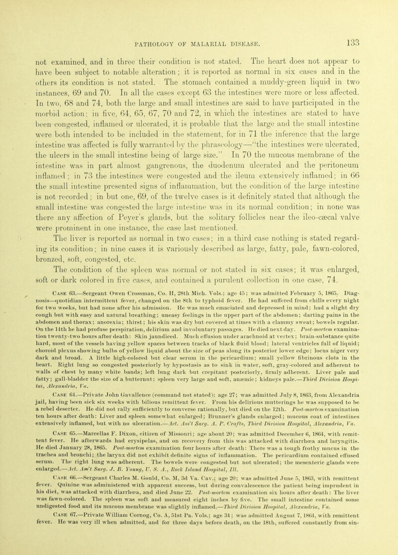 not examined, and in three their condition is not stated. The heart does not appear to have been subject to notable alteration ; it is reported as normal in six cases and in the others its condition is not stated. The stomach contained a muddy-green liquid in two instances, 69 and 70. In all the cases except 63 the intestines were more or less affected. In two, 68 and 74, both the large and small intestines are said to have participated in the morbid action; in five, 64, 65, 67, 70 and 72, in which the intestines are stated to have been congested, inflamed or ulcerated, it is probable that the large and the small intestine were both intended to be included in the statement, for in 71 the inference that the large intestine was affected is fully warranted by the phraseology—“the intestines were ulcerated, the ulcers in the small intestine being of large size.” In 70 the mucous membrane of the intestine was in part almost gangrenous, the duodenum ulcerated and the peritoneum inflamed; in 73 the intestines were congested and the ileum extensively inflamed; in 66 the small intestine presented signs of inflammation, but the condition of the large intestine is not recorded; in but one, 69, of the twelve cases is it definitely stated that although the small intestine was congested the large intestine was in its normal condition; in none was there any affection of Peyer's glands, but the solitary follicles near the ileo-csecal valve were prominent in one instance, the case last mentioned. The liver is reported as normal in two cases; in a third case nothing is stated regard- ing its condition; in nine cases it is variously described as large, fatty, pale, fawn-colored, bronzed, soft, congested, etc. The condition of the spleen was normal or not stated in six cases; it was enlarged, soft or dark colored in five cases, and contained a purulent collection in one case, 74. Case 63.—Sergeant Owen Crossman, Co. H, 28th Mich. Vols.; age 45; was admitted February 5, 1865. Diag- nosis—quotidian intermittent fever, changed on the 8th to typhoid fever. He had suffered from chills every night for two weeks, but had none after his admission. He was much emaciated and depressed in mind; had a slight dry cough hut with easy and natural breathing; uneasy feelings in the upper part of the abdomen; darting pains in the abdomen and thorax; anorexia; thirst; his skin was dry but covered at times with a clammy sweat; bowels regular. On the 14tli he had profuse perspiration, delirium and involuntary passages. He died next day. Post-mortem examina- tion twenty-two hours after death: Skin jaundiced. Much effusion under arachnoid at vertex; brain-substance quite hard, most of the vessels having yellow spaces between tracks of black fluid blood; lateral ventricles full of liquid; choroid plexus showing bulbs of yellow liquid about the size of peas along its posterior lower edge; locus niger very dark and broad. A little high-colored but clear serum in the pericardium; small yellow fibrinous clots in the heart. Right lung so congested posteriorly by hypostasis as to sink in water, soft, gray-colored and adherent to walls of chest by many white, bands; left lung dark but crepitant posteriorly, firmly adherent. Liver pale and fatty; gall-bladder the size of a butternut; spleen very large and soft, anaemic; kidneys pale.—Third Division Hospi- tal, Alexandria, Va. Case 64.—Private John Gavallence (command not stated); age 27; was admitted July 8,1863, from Alexandria jail, having been sick six weeks with bilious remittent fever. From his delirious mutterings he was supposed to be a rebel deserter. He did not rally sufficiently to converse rationally, but died on the 12th. Post-mortem examination ten hours after death: Liver and spleen somewhat enlarged; Brunner’s glands enlarged; mucous coat of intestines extensively inflamed, but with no ulceration.—Act. Ass’t Surg. A. P. Crafts, Third Division Hospital, Alexandria, Va. Case 65.—Marcellas F. Dixon, citizen of Missouri; age about 20; was admitted December 6, 1864, with remit- tent fever. He afterwards had erysipelas, and on recovery from this was attacked with diarrhoea and laryngitis. He died January 28, 1865. Post-mortem examination four hours after death : There was a tough frothy mucus in the trachea and bronchi; the larynx did not exhibit definite signs of inflammation. The pericardium contained effused serum. The right lung was adherent. The bowels were congested but not ulcerated; the mesenteric glands were enlarged.—Act. Ags’t Surg. J. B. Young, U. S. A., Pock Island Hospital, III. Case 66.—Sergeant Charles M. Gould, Co. M, 3d Va. Cav.; age 20; was admitted June 5, 1863, with remittent fever. Quinine was administered with apparent success, but during convalescence the patient being imprudent in his diet, was attacked with diarrhoea, and died June 22. Post-mortem examination six hours after death: The liver was fawn-colored. The spleen was soft and measured eight inches by five. The small intestine contained some undigested food and its mucous membrane was slightly inflamed.—Third Division Hospital, Alexandria, Va. Case 67.—Private William Cornog, Co. A, 51st Pa. Vols.; age 34 ; was admitted August 7, 1864, with remittent fever. He was very ill when admitted, and for three days before death, on the 18th, suffered constantly from sin-