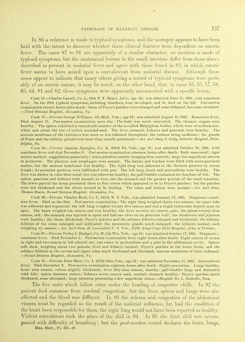 In 86 a reference is made to typhoid symptoms, and the necropsy appears to have been held with the intent to discover whether these clinical features were dependent on enteric fever. The cases 87 to 91 are apparently of a similar character; no mention is made of typhoid symptoms, but the anatomical lesions in the small intestine differ from those above described as present in malarial fever and agree with those found in 83, in which enteric fever seems to have seized upon a convalescent from malarial disease. Although these cases appear to indicate that many others giving a record of typhoid symptoms were prob- ably of an enteric nature, it may be noted, on the other hand, that, in cases 53, 55, 57, 58, 63, 64, 81 and 82, these symptoms were apparently unconnected with a specific lesion. Case £6.—Charles Lassell, Co. L, 14th N. Y. Heavy Art’y; age 28; was admitted June 15, 1864, with remittent fever. On the 20th typhoid symptoms, including diarrhoea, were developed, and he died on the 22d. Post-mortem examination twenty hours after death : Some of Peyer’s patches were enlarged and some inflamed, hut none ulcerated. —Third Division Hospital, Alexandria, Fa. Case 87.—Private George Williams, 4tli Mich. Vols.; age 19; was admitted August 10,1862. Remittent fever. Died August 11. Post-mortem examination next day: The hody was much emaciated. The thoracic organs were healthy. The spleen exhibited a remarkable number of the so-called Malpighian bodies, which were of uniform size, white and about the size cf yellow mustard-seed. The liver, stomach, kidneys and pancreas were healthy. The mucous membrane of the intestines was more or less inflamed throughout, the redness being moderate; the glands of Peyer and the solitary glands were more than usually prominent.—Act. Ass’t Surg. J. Leidy, Satterlee Hospital, Phila- delphia, Pa. Case 88.—Private Ananias Spangler, Co. Iv, 204th Pa. Vols.; age 19; was admitted October 28, 1864, with remittent fever and died November 9. Post-mortem examination nineteen hours after death: Body emaciated; rigor mortis marked; suggillation posteriorly; muco-purulent matter escaping from nostrils; large but superficial abscess in perimeum. The pharynx and oesophagus were normal. The larynx and trachea were filled with muco-purulent matter, but the mucous membrane was healthy. The right lung was adherent to the thoracic jiarietes by recent lymph; its posterior portions were infiltrated with pus. The left lung, heart and pericardium were healthy. The liver was darker in color than usual, but was otherwise healthy; the gall-bladder contained six drachms of bile. The spleen, pancreas and kidneys were normal, as were also the stomach and the greater portion of the small intestine. The lower part of the ileum presented three or four ulcers which appeared to be in Peyer’s patches; but the patches were not thickened and the ulcers seemed to be healing. The colon and rectum were normal.—Act. Ass’t Surg. Thomas Bowen, Second Division Hospital, Alexandria, Fa. Case 89.—Private Charles Reed, Co. C, 185th N. Y. Vols., was admitted January 17, 1865. Diagnosis—remit- tent fever. Died on the 21st. Post-mortem examination: The right lung weighed thirty-two ounces; its upper lobe was adherent and hepatized; the left lung weighed twenty-five ounces and had a slight tubercular deposit near its apex. The heart weighed ten ounces and was healthy; the liver seventy-six ounces, pale; the spleen twenty-four ounces, soft; the stomach was injected in spots and had one ulcer on its posterior wall; the duodenum and jejunum were healthy; the ileum thickened; Peyer’s patches and the solitary follicles enlarged and thickened; the solitary follicles of the colon enlarged and infiltrated; the mesenteric glands much enlarged; the kidneys normal, each weighing six ounces.—Act. Ass’t Surg. H. Loewenthal, U. S. Fols., Fifth Army Corps Field Hospital, Army of Potomac. Case 90.—Private Perley J. Blodget, Co. H, 5th Wis. Vols.; age 21; was admitted October 17,1861. Diagnosis— remittent fever. Died November 1. Post-mortem examination forty-eight hours after death: Eight ounces of serum in right and two ounces in left pleural sac, one ounce in pericardium and a pint in the abdominal cavity. Spleen soft, dark, weighing about two pounds; liver and kidneys normal; Peyer’s patches in the lower ileum, and the solitary follicles in the caecum and upper colon much thickened and ulcerated; mucous membrane of colon inflamed. —Second Division Hospital, Alexandria, Fa. Case 91.—Private Peter Blair, Co. I, 125th Ohio Vols.; age 21; was admitted November 17,1863. Intermittent fever. Died December 9. Post-mortem examination eighteen hours after death: Slight emaciation. Lungs healthy; heart nine ounces, valves slightly thickened; liver fifty-nine ounces, healthy; gall-bladder large and distended with bile; spleen fourteen ounces; kidneys seven ounces each, normal; stomach healthy; Peyer’s patches much thickened, some ulcerated; large intestine presenting a few superficial ulcers.—Hospital No. 1, Nashville, Tenn. The five cases which follow come under the heading of congestive chills. In 92 the patient died comatose from cerebral congestion; but the liver, spleen and lungs were also affected and the blood was diffluent. In 93 the oedema and congestion of the abdominal viscera must be regarded as the result of the malarial influence, for, had the condition of the heart been responsible for them, the right lung would not have been reported as healthy. Violent convulsions took the place of the chill in 94. In 95 the fatal chill was accom- panied with difficulty of breathing ; but the vost-mortem record declares the brain, lungs, Med. Hist., Pt. Ill—18