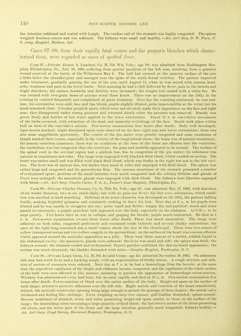 the intestine reddened and coated with lymph. The cardiac end of the stomach was highly congested. The spleen weighed fourteen ounces and was softened. The kidneys were small and healthy.—Act. Ass’t Surg. D. W. Flora, U. S. Army, Hospital, Madison, Ind. Cases 97-99, from their rapidly fatal course and the purpuric blotches which charac- terized them, were regarded as cases of spotted fever. Case 97.—Private Alonzo A. Lumbert, Co. H, 7th Wis. Yols.; age 19; was admitted from Haddington Hos- pital, Philadelphia, Pa., July 26, 1864, suffering from partial paralysis of the left arm, resulting from a gunshot wound received at the battle of the Wilderness May 6. The ball had entered on the anterior surface of the arm a little below the shoulder-joint and emerged near the spine of the ninth dorsal vertebra. The patient improved under treatment, gradually gaining the use of the arm, until August 11, when he was seized with nausea, head- ache, weakness and pain in the lower limbs. Next morning he had a chill followed by fever, pain iu the bowels and slight diarrhoea; the nausea, headache and debility were increased; the tongue was coated with a white fur. He was treated with two-grain doses of quinine every three hours. There was no improvement on the 13th; in the evening he vomited frequently and complained of great weakness. Next day the vomiting continued; he was rest- less; his extremities were cold, face and lips bluish, pupils slightly dilated, pulse imperceptible at the wrist, but his mind remained clear. Circular purplish spots, which were not elevated, made their appearance on the face and right arm; they disappeared under strong pressure and returned slowly when the pressure was removed. Brandy was given freely and bottles of hot water applied to the lower extremities. About 11 p. m. convulsive movements of the limbs occurred, with retraction of the head and muscular twitchings of the face. Death took place within half an hour of the convulsive seizure. Post-mortem examination four hours after death: Body well developed; rigor mortis marked; slight discolored spots were observed on the face, right arm and lower extremities; there was also some suggillation posteriorly. The vessels of the pia mater were greatly congested and some exudation of lymph marked their course, especially in the vicinity of the longitudinal sinus; the brain was of natural consistency, the puncta vasculosa numerous; there was no exudation at the base of the brain nor effusion into the ventricles; the cerebellum was less congested than the cerebrum; the pons and medulla appeared to be normal. The surface of the spinal cord in the cervical region had a pinkish hue, due to congestion of the pia mater; its substance was natural in consistence and color. The lungs were engorged with blackish fluid blood, which exuded on section. The heart was rather small and was filled with black fluid blood, which was frothy in the right but not in the left cavi- ties. The liver was of natural size, but darker than usual in color and engorged with fluid blood. The spleen was rather large and congested and its parenchyma firm. The mucous membrane of the stomach presented a number of eccliyinosed spots; portions of the small intestine were much congested and the solitary follicles and glands of Peyer were enlarged; the mesenteric glands were engorged with dark blood. The kidneys were likewise engorged with blood.—Act. Ass’t Surg. Charles Carter, U. S. A., Turner’s Lane Hospital, Philadelphia, Pa. Case 98.—Private Charles Octmier, Co. G, 79th Pa. Yols.; age 45; was admitted May 17, 1865, with diarrhoea of six weeks’ duration, two to six stools daily, but with no pain nor fever; his feet were mdematous, which condi- tion was ascribed to hard marching. Delirium of an acute character was developed on the 20tli, the patieut talking loudly, making frightful grimaces and constantly seeking to leave his bed. Next day at 8 a. m. his pupils were dilated and he was unable to recognize any one: pulse rapid and feeble; tongue dry and parched; stools and urine passed involuntarily; a purple petechial rash appeared over the body, especially on the abdomen. At 9.30 a. m. he slept quietly. Two hours later he was in collapse and gasping for breath; pupils much contracted. He died at 1 p. M. Post-mortem examination tweuty-three hours after death: There was much emaciation. The lungs were adherent on both sides, congested posteriorly and contained crude tubercle and several chalky concretions; the apex of the right lung contained also a small vomica about the size of the thumb-nail. There were two ounces of yellow transparent serum and two yellow coagula in the pericardium; on the surface of the heart was a serous effusion which appeared around the auricular appendices as a jelly. There were three ounces of a turbid, reddish liquid iu the abdominal cavity; the mesenteric glands were softened; the liver was small and soft; the spleen semi-fluid; the kidneys normal; the stomach eroded and ecchymosed; Peyers patches exhibited the shaven-beard appearance; the rectum was much ulcerated; the bladder distended with urine.—Douglas Hospital, Washington, D. C. Case 99.—Private Louis Gross, Co. H, 9th Invalid Corps; age 42; admitted November 19,1863. On admission this man had much fever and a hacking cough, with an expectoration of frothy mucus. A cough mixture and solu- tion of acetate of ammonia were ordered. Next day at 7 a. m. he had a hemorrhage from the bowels; at the same time the superficial capillaries of the thighs and abdomen became congested, and the capillaries of the whole surface of the body were soon affected in like manner, assuming in patches the appearance of hemorrhagic extravasation. Whiskey was administered every half hour, but he sank rapidly and died at 10 a. m. Post-mortem examination five hours after death: Extravasations of blood over the entire surface of the body. Bright-red spots on the surface of both lungs; extensive pleuritic adhesions over the left side. Right auricle and ventricle of the heart considerably dilated, the auriculo-ventricular opening being largo enough to permit the passage of three fingers; the mitral valve thickened and feeling like cartilage. Liver weighing seventy-two ounces; gall-bladder distended; spleen normal. Mucous membrane of stomach, ileum and colon presenting bright-red spots similar to those on the surface of the lungs; the descending colon containing a large quantity of fluid blood; the last twelve inches of the ileum presenting old ulcers, and the lower part of the ileum and the large intestine generally much congested; kidneys healthy.— Act. Ass’t Surg. Lloyd Dorsey, Hareicood Hospital, Washington, D. C.