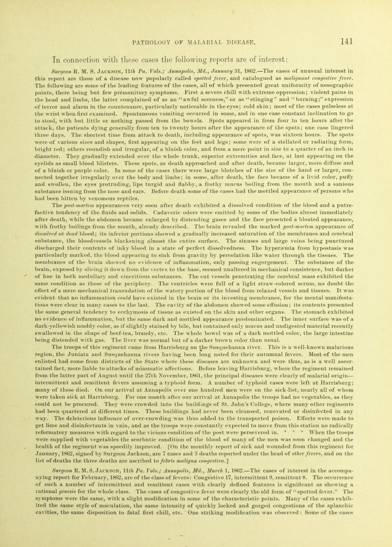 In connection with these cases the following reports are of interest: Surgeon R. M. S. Jackson, 11 th Pa. Vols.; Annapolis, Md., January 31, 1862.—Tlie cases of unusual interest in this report are those of a disease now popularly called spotted fever, and catalogued as malignant congestive fever. The following are some of the leading features of the cases, all of which presented great uniformity of nosographic points, there being but few premonitory symptoms. First a severe chill with extreme oppression; violent pains in the head and limbs, the latter complained of as an “awful soreness,” or as “stinging” and “burning;” expression of terror and alarm in the countenance, particularly noticeable in the eyes; cold skin; most of the cases pulseless at the wrist when first examined. Spontaneous vomiting occurred in some, and in one case constant inclination to go to stool, with but little or nothing passed from the bowels. Spots appeared in from four to ten hours after the attack, the patients dying generally from ten to twenty hours after the appearance of the spots; one case lingered three days. The shortest time from attack to death, including appearance of spots, was sixteen hours. The spots were of various sizes and shapes, first appearing on the feet and legs; some were of a stellated or radiating form, bright red; others roundish and irregular, of a bluish color, and from a mere point in size to a quarter of an inch in diameter. They gradually extended over the whole trunk, superior extremities and face, at last appearing on the eyelids as small blood blisters. These spots, as death approached and after death, became larger, more diffuse and of a bluish or purple color. In some of the cases there were large blotches of the size of the hand or larger, con- nected together irregularly over the body and limbs; in some, after death, the face became of a livid color, puffy and swollen, the eyes protruding, lips turgid and flabby, a frothy mucus boiling from the mouth and a sanious substance issuing from the nose and ears. Before death some of the cases had the mottled appearance of persons who had been bitten by venomous reptiles. The post-mortem appearances very soon after death exhibited a dissolved condition of the blood and a putre- factive tendency of the fluids and solids. Cadaveric odors were emitted by some of the bodies almost immediately after death, while the abdomen became enlarged by distending gases and the face presented a bloated appearance, with frothy boilings from the mouth, already described. The brain revealed the marked post-mortem appearance of dissolved or dead blood; its inferior portions showed a gradually increased saturation of the membranes and cerebral substance, the bloodvessels blackening almost the entire surface. The sinuses and large veins being punctured discharged their contents of inky blood in a state of perfect dissolvedness. The hyperaemia from hypostasis was particularly marked, the blood appearing to sink from gravity by percolation like water through the tissues. The membranes of the brain showed no evidence of inflammation, only passing engorgement. The substance of the brain, exposed by slicing it down from the vertex to the base, seemed unaltered in mechanical consistence, but darker of hue in both medullary and cineritious substances. The cut vessels penetrating the cerebral mass exhibited the same condition as those of the periphery. The ventricles were full of a light straw-colored serum, no doubt the effect of a mere mechanical transudation of the watery portion of the blood from relaxed vessels and tissues. It was evident that no inflammation could have existed in the brain or its investing membranes, for the mental manifesta- tions were clear in many cases to the last. The cavity of the abdomen showed some effusion; its contents presented the same general tendency to ecchymosis of tissue as existed on the skin and other organs. The stomach exhibited no evidence of inflammation, but the same dark and mottled appearance predominated. The inner surface was of a dark-yellowisli muddy color, as if slightly stained by bile, but contained only mucus and undigested material recently swallowed in the shape of beef-tea, brandy, etc. The whole bowel was of a dark mottled color, the large intestine being distended with gas. The liver was normal but of a darker brown color than usual. The troops of this regiment came from Harrisburg on the Susquehanna river. This is a well-known malarious region, the Juniata and Susquehanna rivers having been long noted for their autumnal fevers. Most of the men enlisted had come from districts of the State where these diseases are unknown and were thus, as is a well ascer- tained fact, more liable to attacks of miasmatic affections. Before leaving Harrisburg, where the regiment remained from the latter part of August until the 27th November, 1861, the principal diseases were clearly of malarial origin— intermittent and remittent fevers assuming a typhoid form. A number of typhoid cases were left at Harrisburg; many of these died. On our arrival at Annapolis over one hundred men were on the sick-list, nearly all of whom were taken sick at Harrisburg. For one month after our arrival at Annapolis the troops had no vegetables, as they could not be procured. They were crowded into the buildings of St. John’s College, where many other regiments had been quartered at different times. These buildings had never been cleansed, renovated or disinfected in any way. The deleterious influence of over-crowding was thus added to the transported poison. Efforts were made to get lime and disinfectants in vain, and as the troops were constantly expected to move from this station no radically reformatory measures with regard to the vicious condition of the post were persevered in. * * * When the troops were supplied with vegetables the scorbutic condition of the blood of many of the men was soon changed and the health of the regiment was speedily improved. [On the monthly report of sick and wounded from this regiment for January, 1862, signed by Surgeon Jackson, are 7 cases and 3 deaths reported under the head of other fevers, and on the list of deaths the three deaths are ascribed to febris maligna congestiva.'] Surgeon R. M. S. Jackson, 11th Pa. Vols.; Annapolis, Md., March 1, 1862.—The cases of interest in the accompa- nying report for February, 1862, are of the class of fevers: Congestive 17, intermittent 9, remittent 8. The occurrence of such a number of intermittent and remittent cases with clearly defined features is significant as showing a rational genesis for the whole class. The cases of congestive fever were clearly the old form of “spotted fever.” The symptoms were the same, with a slight modification in some of the characteristic points. Many of the cases exhib- ited the same style of maculation, the same intensity of quickly locked and gorged congestions of the splanchic cavities, the same disposition to fatal first chill, etc. One striking modification was observed: Some of the cases