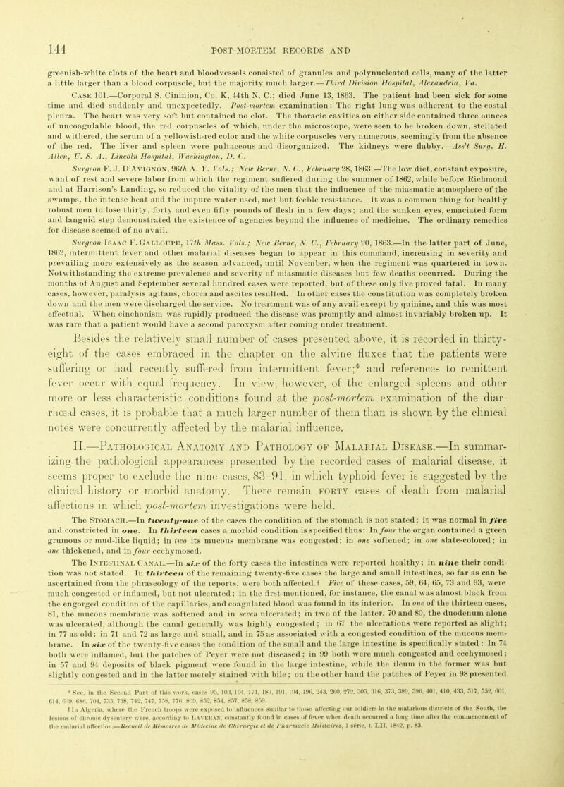 greenish-white clots of the heart and bloodvessels consisted of granules and polynucleated cells, many of the latter a little larger than a blood corpuscle, but the majority much larger.— Third Division Hospital, Alexandria, Va. Case 101.—Corporal S. Cininion, Co. K, 44th N. C.; died June 13, 1863. The patient had been sick for some time and died suddenly and unexpectedly. Post-mortem examination: The right lung was adherent to the costal pleura. The heart was very soft but contained no clot. The thoracic cavities on either side contained three ounces of uncoagulable blood, the red corpuscles of which, under the microscope, were seen to be broken down, stellated and withered, the serum of a yellowish-red color and the white corpuscles very numerous, seemingly from the absence of the red. The liver and spleen were pultaceous and disorganized. The kidneys were flabby.—Ass’t Surg. H. Allen, U. S. A., Lincoln Hospital, Washington, 1). C. Surgeon F. J. D’A vignox. 96th N. F. Vols.; New Berne, N. C., February 28,1863.—The low diet, constant exposure, want of rest and severe labor from which the regiment suffered during the summer of 1862, while before Richmond and at Harrison’s Landing, so reduced the vitality of the men that the influence of the miasmatic atmosphere of the swamps, the intense heat and the impure water used, met but feeble resistance. It was a common thing for healthy robust men to lose thirty, forty and even fifty pounds of flesh in a few days; and the sunken eyes, emaciated form and languid step demonstrated the existence of agencies beyond the influence of medicine. The ordinary remedies for disease seemed of no avail. Surgeon Isaac F. Gali.oupe, 11th Mass. Vols.; New Berne, N. C., February 20, 1863.—In the latter part of June, 1862, intermittent fever and other malarial diseases began to appear in this command, increasing in severity and prevailing more extensively as the season advanced, until November, when the regiment was quartered in town. Notwithstanding the extreme prevalence and severity of miasmatic diseases but few deaths occurred. During the months of August and September several hundred cases were reported, but of these only five proved fatal. In many cases, however, paralysis agitans, chorea and ascites resulted. In other cases the constitution was completely broken down and the men were discharged the service. No treatment was of any avail except by quinine, and this was most effectual. When cinchonism was rapidly produced the disease was promptly and almost invariably broken up. It was rare that a patient would have a second paroxysm after coming under treatment. Besides the relatively small number of cases presented above, it is recorded in thirty- eight of the cases embraced in the chapter on the alvine fluxes that the patients were suffering or had recently suffered from intermittent fever;* and references to remittent fever occur with equal frequency. In view, however, of the enlarged spleens and other more or less characteristic conditions found at the post-mortem examination of the diar- rlioeal cases, it is probable that a much larger number of them than is shown by the clinical notes were concurrently affected by the malarial influence. II.—Pathological Anatomy and Pathology of Malarial Disease.—In summar- izing the pathological appearances presented by the recorded cases of malarial disease, it seems proper to exclude the nine cases, 83-91, in which typhoid fever is suggested by the clinical history or morbid anatomy. There remain forty cases of death from malarial affections in which post-mortem investigations were held. The Stomach.—In twenty-one of the cases the condition of the stomach is not stated; it was normal in fire and constricted in one. In thirteen cases a morbid condition is specified thus: In four the organ contained a green grumous or mud-like liquid; in two its mucous membrane was congested; in one softened; in one slate-colored; in one thickened, and in four ecchymosed. The Intestinal Canal.—In six of the forty cases the intestines were reported healthy; in nine their condi- tion was not stated. In thirteen of the remaining twenty-five cases the large and small intestines, so far as can be ascertained from the phraseology of the reports, were both affected.t Five of these cases, 59, 64, 65, 73 and 93, were much congested or inflamed, but not ulcerated; in the first-mentioned, for instance, the canal was almost black from the engorged condition of the capillaries, and coagulated blood was found in its interior. In one of the thirteen cases, 81, the mucous membrane was softened and in seven ulcerated; in two of the latter, 70 and 80, the duodenum alone was ulcerated, although the canal generally was highly congested; in 67 the ulcerations were reported as slight; in 77 as old; in 71 and 72 as large and small, and in 75 as associated with a congested condition of the mucous mem- brane. In six of the twenty-five cases the condition of the small and the large intestine is specifically stated : In 74 both were inflamed, but the patches of Peyer were not diseased ; in 99 both were much congested and ecchymosed; in 57 and 94 deposits of black pigment were found in the large intestine, while the ileum in the former was but slightly congested and in the latter merely stained with bile; on the other hand the patches of Peyer in 98 presented * See, in the Second Part of this work, oases 95, 105, 101, 171, 189, 191, 194, 196, 543, 260, 272, 305, 316, 373, 389, 396, 401, 410, 433, 517, 552, 601, 614, 639, 686, '<04, 735, 738. 742, 747, 758, 776, 809, 852, 854. 857, 858, 859. t In Algeria, where the French troops were exposed to influences similar to those affecting our soldiers in the malarious districts of the South, the lesions of chronic dysentery were, according to LaveuaK, constantly found in cases of fever when death occurred a long time after the commencement of the malarial affection.—Hecueil dcMimoirts de. Midtcint de C-hirurgie et dc Vliarmacie Mititaires, 1 s6rie, t. HI. 1842, p. 83.