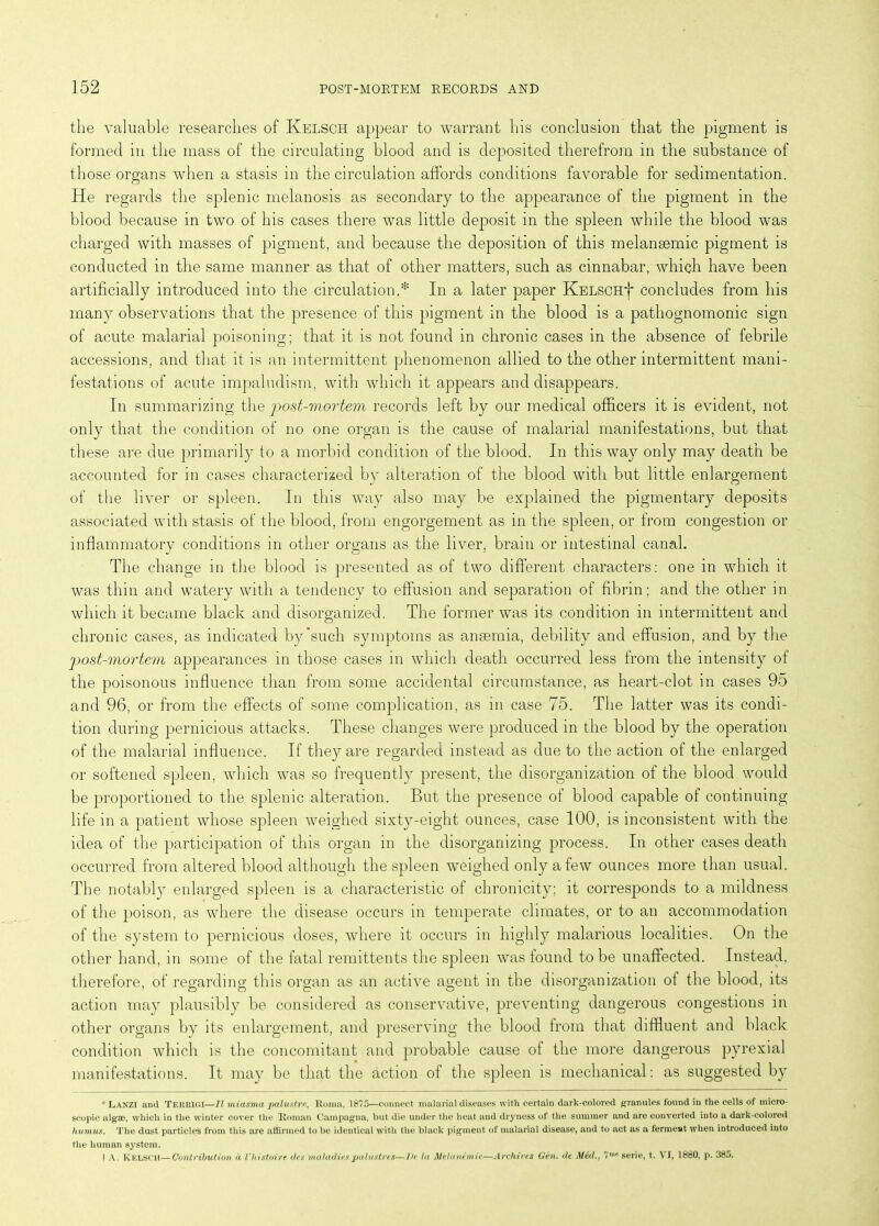 the valuable researches of Kelsch appear to warrant his conclusion that the pigment is formed in the mass of the circulating blood and is deposited therefrom in the substance of those organs when a stasis in the circulation affords conditions favorable for sedimentation. He regards the splenic melanosis as secondary to the appearance of the pigment in the blood because in two of his cases there was little deposit in the spleen while the blood was charged with masses of pigment, and because the deposition of this melansemic pigment is conducted in the same manner as that of other matters, such as cinnabar, which have been artificially introduced into the circulation.* In a later paper KELSCHj* concludes from his many observations that the presence of this pigment in the blood is a pathognomonic sign of acute malarial poisoning; that it is not found in chronic cases in the absence of febrile accessions, and that it is an intermittent phenomenon allied to the other intermittent mani- festations of acute impaludism, with which it appears and disappears. In summarizing the post-mortem records left by our medical officers it is evident, not only that the condition of no one organ is the cause of malarial manifestations, but that these are due primarily to a morbid condition of the blood. In this way only may death be accounted for in cases characterized by alteration of the blood with but little enlargement of the liver or spleen. In this way also may be explained the pigmentary deposits associated with stasis of the blood, from engorgement as in the spleen, or from congestion or inflammatory conditions in other organs as the liver, brain or intestinal canal. The change in the blood is presented as of two different characters: one in which it was thin and watery with a tendency to effusion and separation of fibrin; and the other in which it became black and disorganized. The former was its condition in intermittent and chronic cases, as indicated by'such symptoms as anaemia, debility and effusion, and by the post-mortem appearances in those cases in which death occurred less from the intensity of the poisonous influence than from some accidental circumstance, as heart-clot in cases 95 and 96, or from the effects of some complication, as in case 75. The latter was its condi- tion during pernicious attacks. These changes were produced in the blood by the operation of the malarial influence. If they are regarded instead as due to the action of the enlarged or softened spleen, which was so frequently present, the disorganization of the blood would be proportioned to the splenic alteration. But the presence of blood capable of continuing life in a patient whose spleen weighed sixty-eight ounces, case 100, is inconsistent with the idea of the participation of this organ in the disorganizing process. In other cases death occurred from altered blood although the spleen weighed only a few ounces more than usual. The notably enlarged spleen is a characteristic of chronicity; it corresponds to a mildness of the poison, as where the disease occurs in temperate climates, or to an accommodation of the system to pernicious doses, where it occurs in highly malarious localities. On the other hand, in some of the fatal remittents the spleen was found to be unaffected. Instead, therefore, of regarding this organ as an active agent in the disorganization of the blood, its action may plausibly be considered as conservative, preventing dangerous congestions in other organs by its enlargement, and preserving the blood from that diffluent and black condition which is the concomitant and probable cause of the more dangerous pyrexial manifestations. It may be that the action of the spleen is mechanical: as suggested by * Lanzi and TERRIGI—II miasma palustre, Roma, 1875—connect malarial diseases with certain dark-colored granules found in the cells of micro- scopic algae, which in the winter cover the Roman Campagna, but die under the heat and dryness of the summer and are converted into a dark-colored humus. The dust particles from this are affirmed to be identical with the black pigment of malarial disease, and to act as a ferment when introduced into the human system. f A. KELSCH—Contribution a Vliistoire des maladies palustres—l)e la Me I anemic—Archives Gen. de Med., ?mc serie, t. VI, 1880, p. 385.