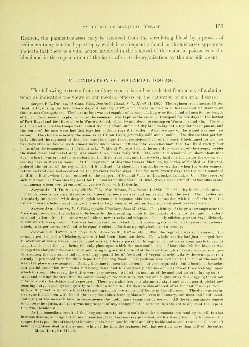 Kelsch, the pigment-masses may be removed from the circulating blood by a process of sedimentation; but the hypertrophy which is so frequently found in chronic cases appears to indicate that there is a vital action involved in the removal of the malarial poison from the blood and in the regeneration of the latter after its disorganization by the morbific agent. V.—CAUSATION OF MALARIAL DISEASE. The following extracts from sanitary reports have been selected from many of a similar tenor as indicating; the views of our medical officers on the causation of malarial disease: Surgeon F. L. Dibble, 6th Conn. Vols., DawfuskieIsland, S. C., March 31,1862.—The regiment remained at Hilton Head, S. C., during the first twenty days of January, 1862, when it was ordered to embark—about 800 strong—on the steamer Cosmopolitan. The boat at best was not capable of accommodating over four hundred men for any length of time. From some unexplained cause the command was kept on the crowded transport for five days in the harbor of Port Royal and for fifteen more in Warsaw Sound, when it was ordered to encamp on Warsaw Island, Ga. The side of the island where the troops were landed did not afford sufficient dry land to lay out a regular encampment, and the tents of the men were huddled together without regard to order. What we saw of the island was one vast swamp. The,climate is nearly the same as at Hilton Head, generally mild and equable. The disease that particu- larly affected the regiment at this place was the congestive or pernicious fever of the coast, Which raged for the first five days after we landed with almost incredible violence. Of the fatal cases not more than two lived twenty-four hours after the commencement of the attack. While at Warsaw Island the only duty exacted of the troops, besides the usual guard and picket duty, was about three hours daily drill. The command remained on shore about nine days, when it was ordered to re-embark on the little transport, and there we lay lazily at anchor for the eleven suc- ceeding days in Warsaw Sound. At the expiration of this time General Sherman, by advice of the Medical Director, ordered the return of the regiment to Hilton Head. It should be stated, however, that when the order came to return no fatal case had occurred for the previous twelve days. For the next twenty days the regiment remained at Hilton Head, when it was ordered to the support of General Viele at Dawfuskie Island, S. C. [The report of sick and wounded from this regiment for the quarter ending March 31,1862, gives a mean strength of 932 officers and men, among whom were 22 cases of congestive fever with 11 deaths.] Surgeon Jas. H. Thompson, 12thMe. Vols., New Orleans, La., October 1, 1862.—The vicinity in which the above- mentioned companies were stationed is, if possible, more marshy and unhealthy than the rest. The marshes are irregularly intersected with deep sluggish bayous and lagoons; this fact, in connection with the effluvia from the canals or sewers before mentioned, explains the large number of intermittent and continued fevers reported. Surgeon James Bryan, U. S. Vols., opposite Vicksburg, June 27, 1863.—The vicinity of the great swamps near the Mississippi permitted the malaria to be borne by the prevailing winds to the locality of our hospital, and convalesc- ents and patients from this cause were liable to new attacks and relapses. The only efficient preventive, judiciously administered, was quinine. This was found a sure prophylactic; but becoming scarce we had to resort to cinchona, which, in larger doses, we found to be equally effectual both as a prophylactic and a remedy. Surgeon S. K. Towle, 30th Mass. Vols., December 31, 1862.—July 1, 1862, the regiment was in bivouac on the swampy point opposite Vicksburg, where it had been about ten days. This whole locality had just emerged from an overflow of many weeks’ duration, and was still barely passable through mud and water from ankle to armpit deep, the slope of the level being the only place upon which the men could sleep. About the 10th the bivouac was changed to alongside the canal or cut-off being dug across the bend of the river through a heavily wooded swamp— thus adding the deleterious influence of large quantities of fresh soil of vegetable origin, daily thrown up, to that already experienced from the thick deposit of the long flood. This position was occupied to the end of the month, when the place was evacuated. During this time the men had no tents, but were required to build booths of branches as a partial protection from rains and heavy dews, and to construct platforms of poles two or three feet high upon which to sleep. Moreover, the duties were very severe. At first, on account of the mud and water in laying out the canal and cutting the trees from its course, many of the men were wet day and night; after this, digging the cut-off entailed similar hardships and exposures. There were also frequent alarms at night and much guard, picket and scouting duty, exposing them greatly to both dew and sun. Drills were also ordered, after the first few days, from 5 to 7| a. m. (practically before breakfast) and again for two and a half hours in the afternoon. The diet was exclu- sively, as it had been with but slight exceptions since leaving Massachusetts in January, salt meat and hard bread, and many of the men exhibited in consequence the preliminary symptoms of scurvy. All the circumstances tended to depress the spirits, and there was no prospect of any change for the better uuless the entire object of the expedi- tion was abandoned. As the immediate result of this long exposure to intense malaria unde’’ circumstances tending to still further increase disease, a malignant form of remittent fever became very prevalent, with a strong tendency to take on the congestive type. Out of the eight hundred picked men (one hundred and fifty feeble and second-rate men had been left behind) eighteen died in the swamp, while at the time the regiment left that position more than half of the entire Med. Hist., Pt. Ill—20