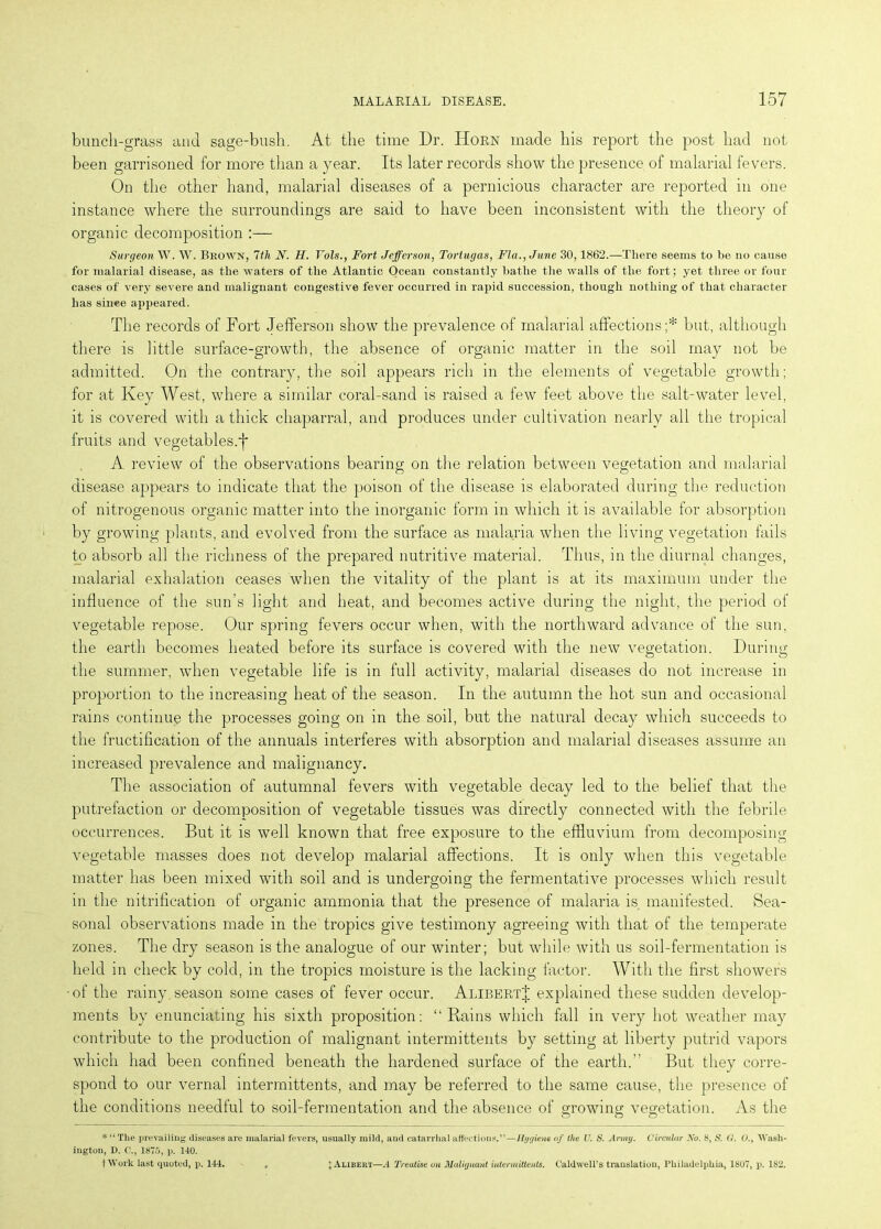 bunch-grass and sage-bush. At the time Dr. Horn made his report the post had not been garrisoned for more than a year. Its later records show the presence of malarial fevers. On the other hand, malarial diseases of a pernicious character are reported in one instance where the surroundings are said to have been inconsistent with the theory of organic decomposition :— Surgeon W. W. Bkown, Wt N. H. Vols., Fort Jefferson, Tortugas, Fla., June 30,1862.—There seems to be no cause for malarial disease, as the waters of the Atlantic Ocean constantly bathe the walls of the fort; yet three or four cases of very severe and malignant congestive fever occurred in rapid succession, though nothing of that character has since appeared. The records of Fort Jefferson show the prevalence of malarial affections;* but, although there is little surface-growth, the absence of organic matter in the soil may not be admitted. On the contrary, the soil appears rich in the elements of vegetable growth; for at Key West, where a similar coral-sand is raised a few feet above the salt-water level, it is covered with a thick chaparral, and produces under cultivation nearly all the tropical fruits and vegetables.f A review of the observations bearing on the relation between vegetation and malarial disease appears to indicate that the poison of the disease is elaborated during the reduction of nitrogenous organic matter into the inorganic form in which it is available for absorption by growing plants, and evolved from the surface as malaria when the living vegetation fails to absorb all the richness of the prepared nutritive material. Thus, in the diurnal changes, malarial exhalation ceases when the vitality of the plant is at its maximum under the influence of the sun’s light and heat, and becomes active during the night, the period of vegetable repose. Our spring fevers occur when, with the northward advance of the sun, the earth becomes heated before its surface is covered with the new vegetation. During the summer, when vegetable life is in full activity, malarial diseases do not increase in proportion to the increasing heat of the season. In the autumn the hot sun and occasional rains continue the processes going on in the soil, but the natural decay which succeeds to the fructification of the annuals interferes with absorption and malarial diseases assume an increased prevalence and malignancy. The association of autumnal fevers with vegetable decay led to the belief that the putrefaction or decomposition of vegetable tissues was directly connected with the febrile occurrences. But it is well known that free exposure to the effluvium from decomposing vegetable masses does not develop malarial affections. It is only when this vegetable matter has been mixed with soil and is undergoing the fermentative processes which result in the nitrification of organic ammonia that the presence of malaria is manifested. Sea- sonal observations made in the tropics give testimony agreeing with that of the temperate zones. The dry season is the analogue of our winter; but while with us soil-fermentation is held in check by cold, in the tropics moisture is the lacking factor. With the first showers •of the rainy season some cases of fever occur. AlibertJ explained these sudden develop- ments by enunciating his sixth proposition: “Bains which fall in very hot weather may contribute to the production of malignant intermittents by setting at liberty putrid vapors which had been confined beneath the hardened surface of the earth.” But they corre- spond to our vernal intermittents, and may be referred to the same cause, the presence of the conditions needful to soil-fermentation and the absence of growing vegetation. As the O CD O * “ The prevailing diseases are malarial fevers, usually mild, and catarrhal affections.”—Hygiene of the U. S. Army. Circular No. 8, 8. G. 0.t Wash- ington, D. 1875, p. 140. fWork last quoted, p. 144. I Alibeiit—.4 Treatise on Malignant intermittents. Caldwell’s translation, Philadelphia, 1807, p. 182.