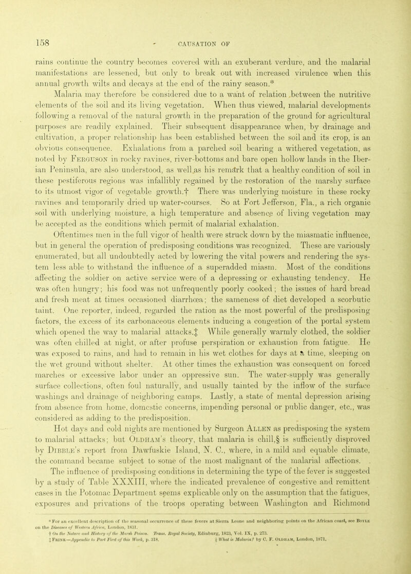 rains continue the country becomes covered with an exuberant verdure, and the malarial manifestations are lessened, but only to break out with increased virulence when this annual growth wilts and decays at the end of the rainy season.* Malaria may therefore be considered due to a want of relation between the nutritive elements of the soil and its living vegetation. When thus viewed, malarial developments following a removal of the natural growth in the preparation of the ground for agricultural purposes are readily explained. Their subsequent disappearance when, by drainage and cultivation, a proper relationship has been established between the soil and its crop, is an obvious consequence. Exhalations from a parched soil bearing a withered vegetation, as noted by Ferguson in rocky ravines, river-bottoms and bare open hollow lands in the Iber- ian Peninsula, are also understood, as well.as his remark that a healthy condition of soil in these pestiferous regions was infallibly regained by the restoration of the marshy surface to its utmost vigor of vegetable growth.f There was underlying moisture in these rocky ravines and temporarily dried up water-courses. So at Fort Jefferson, Fla., a rich organic soil with underlying moisture, a high temperature and absenc.e of living vegetation may be accepted as the conditions which permit of malarial exhalation. Oftentimes men in the full vigor of health were struck down by the miasmatic influence, but in general the operation of predisposing conditions was recognized. These are variously enumerated, but all undoubtedly acted by lowering the vital powers and rendering the sys- tem less able to withstand the influence of a superadded miasm. Most of the conditions affecting the soldier on active service were of a depressing or exhausting tendency. He was often hungry; his food was not unfrequently poorly cooked ; the issues of hard bread and fresh meat at times occasioned diarrhoea; the sameness of diet developed a scorbutic taint. One reporter, indeed, regarded the ration as the most powerful of the predisposing factors, the excess of its carbonaceous elements inducing a congestion of the portal system which opened the way to malarial attacks.J While generally warmly clothed, the soldier was often chilled at night, or after profuse perspiration or exhaustion from fatigue. He was exposed to rains, and had to remain in his wet clothes for days at a time, sleeping on the wet ground without shelter. At other times the exhaustion was consequent on forced marches or excessive labor under an oppressive sun. The water-supply was generally surface collections, often foul naturally, and usually tainted by the inflow of the surface washings and drainage of neighboring camps. Lastly, a state of mental depression arising from absence from home, domestic concerns, impending personal or public danger, etc., was considered as adding to the predisposition. Hot days and cold nights are mentioned by Surgeon Allen as predisposing the system to malarial attacks; but Oldham’s theory, that malaria is chill,§ is sufficiently disproved by Dibble’s report from Dawfuskie Island, X. C., where, in a mild and equable climate, the command became subject to some of the most malignant of the malarial affections. . The influence of predisposing conditions in determining the type of the fever is suggested by a study of Table XXXIII, where the indicated prevalence of congestive and remittent cases in the Potomac Department seems explicable only on the assumption that the fatigues, exposures and privations of the troops operating between Washington and Richmond *For an excellent description of the seasonal occurrence of these fevers at Sierra Leone and neighboring points on the African coast, see Boylk on the Diseases of Western Africa, London, 18151. f On the Nature and History of the Marsh Poison. Trans, Royal Society, Edinburg, 1823, Vol. IX, p. 273. J Frink—Appendix to Part First of this Work, p. 318. £ What is Malaria f by C. F. Oldham, London, 1871.