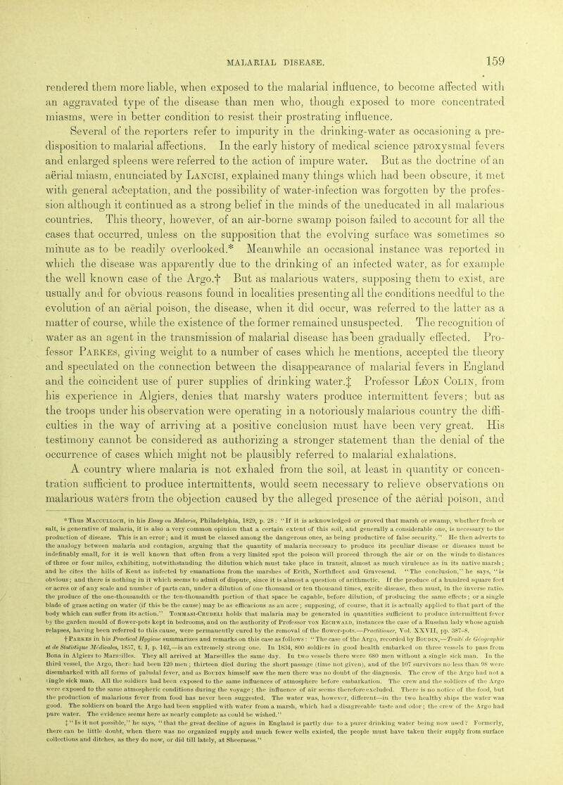 rendered them more liable, when exposed to the malarial influence, to become affected with an aggravated type of the disease than men who, though exposed to more concentrated miasms, were in better condition to resist their prostrating influence. Several of the reporters refer to impurity in the drinking-water as occasioning a pre- disposition to malarial affections. In the early history of medical science paroxysmal fevers and enlarged spleens were referred to the action of impure water. But as the doctrine of an aerial miasm, enunciated by Lancisi, explained many things which had been obscure, it met with general acceptation, and the possibility of water-infection was forgotten by the profes- sion although it continued as a strong belief in the minds of the uneducated in all malarious countries. This theory, however, of an air-borne swamp poison failed to account for all the cases that occurred, unless on the supposition that the evolving surface was sometimes so minute as to be readily overlooked.* Meanwhile an occasional instance was reported in which the disease was apparently due to the drinking of an infected water, as for example the well known case of the Argo.f But as malarious waters, supposing them to exist, are usually and for obvious reasons found in localities presenting all the conditions needful to the evolution of an aerial poison, the disease, when it did occur, was referred to the latter as a matter of course, while the existence of the former remained unsuspected. The recognition of water as an agent in the transmission of malarial disease has been gradually effected. Pro- fessor Parkes, giving weight to a number of cases which he mentions, accepted the theory and speculated on the connection between the disappearance of malarial fevers in England and the coincident use of purer supplies of drinking water.J Professor Leon Colin, from his experience in Algiers, denies that marshy waters produce intermittent fevers; but as the troops under his observation were operating in a notoriously malarious country the diffi- culties in the way of arriving at a positive conclusion must have been very great. His testimony cannot be considered as authorizing a stronger statement than the denial of the occurrence of cases which might not be plausibly referred to malarial exhalations. A country where malaria is not exhaled from the soil, at least in quantity or concen- tration sufficient to produce intermittents, would seem necessary to relieve observations on malarious waters from the objection caused by the alleged presence of the aerial poison, and ♦Thus Macculloch, in bis Essay on Malaria, Philadelphia, 1829, p. 28 : “If it is acknowledged or proved that marsh or swamp, whether fresh or salt, is generative of malaria, it is also a very common opinion that a certain extent of this soil, and generally a considerable one, is necessary to the production of disease. This is an error; and it must be classed among the dangerous ones, as being productive of false security.” He then adverts to the analogy between malaria and contagion, arguing that the quantity of malaria necessary to produce its peculiar disease or diseases must be indefinably small, for it is well known that often from a very limited spot the poison will proceed through the air or on the winds to distances of three or four miles, exhibiting, notwithstanding the dilution which must take place in transit, almost as much virulence as in its native marsh ; and he cites the hills of Kent as infected by emanations from the marshes of Erith, Northfleet and Gravesend. “The conclusion,” he says, “is obvious; and there is nothing in it which seems to admit of dispute, since it is almost a question of arithmetic. If the produce of a hundred square feet or acres or of any scale and number of parts can, under a dilution of one thousand or ten thousand times, excite disease, then must, in the inverse ratio, the produce of the one-thousandth or the ten-thousandth portion of that space be capable, before dilution, of producing the same effects; or a single blade of grass acting on water (if this be the cause) may be as efficacious as an acre ; supposing, of course, that it is actually applied to that part of the body which can suffer from its action.” Tommasi-Crudeli holds that malaria maybe generated in quantities sufficient to produce intermittent fever by the garden mould of flower-pots kept in bedrooms, and on the authority of Professor von Eichwald, instances the case of a Russian lady whose aguish relapses, having been referred to this cause, were permanently cured by the removal of the flower-pots.—Practitioner, Yol. XXVII, pp. 387-8. f Parkes in his Practical Hygiene summarizes and remarks on this case as follows : “ The case of the Argo, recorded by Boudin,—Trailt de Geographic et de Statistique Medicates, 1857, t. I, p. 142,—is an extremely strong one. In 1834, 800 soldiers in good health embarked on three vessels to pass from Bona in Algiers to Marseilles. They all arrived at Marseilles the same day. In two vessels there were 680 men without a single sick man. In the third vessel, the Argo, there had been 120 men ; thirteen died during the short passage (time not given), and of the 107 survivors no less than 98 were disembarked with all forms of paludal fever, and as Boudin himself saw the men there was no doubt of the diagnosis. The crew of the Argo had not a £ ingle sick man. All the soldiers had been exposed to the same influences of atmosphere before embarkation. The crew and the soldiers of the Argo were exposed to the same atmospheric conditions during the voyage ; the influence of air seems therefore excluded. There is no notice of the food, but the production of malarious fever from food has never been suggested. The water was, however, different—in the two healthy ships the water was good. The soldiers on hoard the Argo had been supplied with water from a marsh, which had a disagreeable taste and odor; the crew of the Argo had pure water. The evidence seems here as nearly complete as could be wished.” 1 “Is it not possible,” he says, “that the great decline of agues in England is partly due to a purer drinking water being now used? Formerly, there can be little doubt, when there was no organized supply and much fewer wells existed, the people must have taken their supply from surface collections and ditches, as they do now, or did till lately, at Sheerness.”