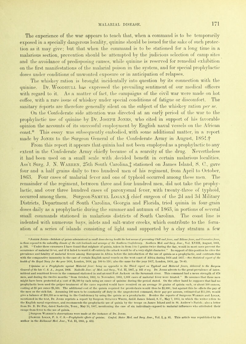 The experience of the war appears to teach that, when a command is to be temporarily exposed in a specially dangerous locality, quinine should be issued for the sake of such protec- tion as it may give; but that when the command is to be stationed for a long time in a malarious section, prevention should be attempted by the judicious selection ot camp sites and the avoidance of predisposing causes, while quinine is reserved for remedial exhibition on the first manifestations of the malarial poison in the system, and for special prophylactic doses under conditions of unwonted exposure or in anticipation of relapses. The whiskey ration is brought incidentally into question by its connection with the quinine. Dr. AVoodiiull has expressed the prevailing sentiment of our medical officers with regard to it. As a matter of fact, the campaigns of the civil war were made on hot coffee, with a rare issue of whiskey under special conditions of fatigue or discomfort. The sanitary reports are therefore generally silent on the subject of the whiskey ration per se. On the Confederate side attention was directed at an early period of the war to the prophylactic use of quinine by Dr. Joseph Jones, who cited in support of his favorable opinion the accounts of its successful employment by English naval vessels on the African coast.* * * § This essay was subsequently embodied, with some additional matter, in a report made by Jones to the Surgeon General of the Confederate Army in August, 1864.f From this report it appears that quinia had not been employed as a prophylactic to any extent in the Confederate Army chiefly because of a scarcity of the drug. Nevertheless it had been used on a small scale with decided benefit in certain malarious localities. Ass’t Surg. J. N. Warren, 25th South Carolina,J stationed on James Island, S. C., gave four and a half grains daily to two hundred men of his regiment, from Aprd to October, 1863. Four cases of malarial fever and one of typhoid occurred among these men. The remainder of the regiment, between three and four hundred men, did not take the prophy- lactic, and over three hundred cases of paroxysmal fever, with twenty-three of typhoid, occurred among them. Surgeon Samuel Logan,§ chief surgeon of the 2d and 3d Military Districts, Department of South Carolina, Georgia and Florida, tried quinia in four-grain doses daily as a prophylactic during the summer and autumn of 1863, in portions of several small commands stationed in malarious districts of South Carolina. The coast line is indented with numerous bays, inlets and salt-water creeks, which contribute to the form- ation of a series of islands' consisting of light sand supported by a clay stratum a few * Joseph Jones—Sidvhate of quinia administered in small doses during health the best means of preventing Chill and fever, and Bilious fever, and Coyest ire fever, in those exposed to the unhealthy climate of the rich lowlands and swamps of the Southern Confederacy. Southern Med. and Surg. Jour., Yol. XVIII, August, 1861, p. 593. “ Under these exposures I have found that sulphate of quinia, taken in from 3 to 5 grains twice during the day, would in most cases prevent the occurrence of malarial fe,Ter, and if it failed toward it off entirely the attack would be of a very slight character.” In support of this position he cites the prevalence and fatality of malarial fevers among Europeans in Africa before the introduction of the use of quinia as a prophylactic, and contrasts this with the comparative immunity in the case of certain English naval vessels on the west coast of Africa during 1856 and 1857.—See Statistical report of the health of the Royal Navy for the year 1856, London, 1858, pp. 100 to 116; also the same for the year 1857, London, 1859, pp. 78-85. t Quinine as a Prophylactic against Malarial fever: being an appendix to the Third report on Typhoid and Malarial fevers, delivered to the Surgeon General of the late C. S. A., August, 1864. Nashville Jour, of Med. and Surg., Yol. II, 1867, p. 441 et seq. Dr. Jones adverts to the great prevalence of inter- mittent and remittent fevers in the command stationed in and around Fort Jackson on the Savannah river. This command had a mean strength of 878 men, and during the twelve months “from October, 1862, to November, 1863, 2,808 cases of malarial fever were treated.” He assumes that these men might have been protected at a cost of $4,390 by each using an ounce of quinine during the period stated. On the other hand he supposes that had no prophylactic been used the proper treatment of the cases reported would have reouired on an average 50 grains of quinia each, or about 300 ounces, costing at $5 per ounce $1,500. The additional cost of the quinia required for proohvlaxis would thus be $2,890 ; but against this he offsets the pay of the men on the sick-list. Assuming 100 men to be constantly off duty in the unprotected command, their pay per annum, estimated at $13,200, would give a balance of $10,310 as a saving to the Confederacy by using the quinia as a pronhylactic. Besides the reports of Surgeous AVarren and Logan, mentioned in the text, Dr. Jones reprints a report by Surgeon Octavius AVhite, dated James Island, S. C., May 7, 1862, in which the writer refers to the English naval experience, and recommends the prophylactic use of quinia by the troops on James Island and in St. Andrew’s Parish ; also a letter from Dr. D. Du Pre, dated Nashville, Tenn., May 10, 1867, mentioning the case of six individuals exposed to malarial influences who attributed their escape from fever to the use of quinia. I Surgeon Warren’s observations were made at the instance of Dr. Jones. § Samuel Logan, P. A. C. S.—Prophylactic effects of quinine. Confed. States Med. and Surg. Jour., Vol. I, p. 81. This article was republished by its author in the Richmond Med. Jour., Vol. II, 1866, p. 412.