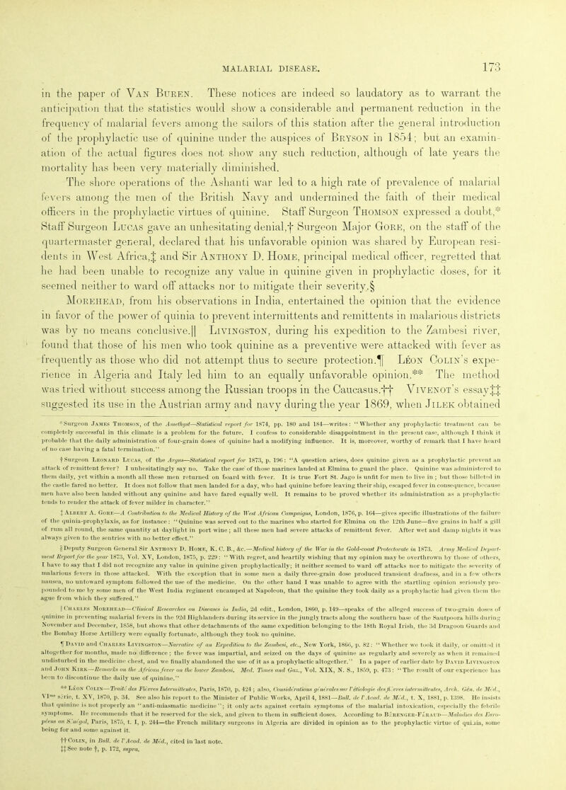 in the paper of Van Buren. These notices are indeed so laudatory as to warrant the anticipation that the statistics would show a considerable and permanent reduction in the frequency of malarial fevers among the sailors of this station after the general introduction of the prophylactic use of quinine under the auspices of Bryson in 1854; but an examin- ation of the actual figures does not show any such reduction, although of late years the mortality has been very materially diminished. The shore operations of the Ashanti war led to a high rate of prevalence of malarial fevers among the men of the British Navy and undermined the faith of their medical officers in the prophylactic virtues of quinine. Staff Surgeon Thomson expressed a doubt,* * * § Staff Surgeon Lucas gave an unhesitating denial,f Surgeon Major Gore, on the staff of the quartermaster general, declared that his unfavorable opinion was shared by European resi- dents in AVest Africa,J and Sir Anthony D. Home, principal medical officer, regretted that he had been unable to recognize any value in quinine given in prophylactic doses, for it seemed neither to ward off attacks nor to mitigate their severity.§ Morehead, from his observations in India, entertained the opinion that the evidence in favor of the power of quinia to prevent interraittents and remittents in malarious districts was by no means conclusive.|| Livingston, during his expedition to the Zambesi river, found that those of his men who took quinine as a preventive were attacked with fever as frequently as those who did not attempt thus to secure protection.^} Leon Colin’s expe- rience in Algeria and Italy led him to an equally unfavorable opinion.** The method was tried without success among the Russian troops in the Caucasus.*}}' Vivenot’s essay suggested its use in the Austrian army and navy during the year 1869, when Jilek obtained * Surgeon James Thomson, of the Amethyst—Statistical report for 1874, pp. 180 and 181—writes: “Whether any prophylactic treatment can be completely successful in this climate is a problem for the future. I confess to considerable disappointment in the present case, although I think it probable that the daily administration of four-grain doses of quinine had a modifying influence. It is, moreover, worthy of remark that I have heard of no case having a fatal termination.” f Surgeon Leonard Lucas, of the Anjus—Statistical report for 1873, p. 196: “A question arises, does quinine given as a prophylactic prevent ail attack of remittent fever? I unhesitatingly say no. Take the case of those marines landed at Elmina to guard the place. Quinine was administered to them daily, yet within a month all these men returned on board with fever. It is true Fort St. Jago is unfit for men to live in ; but those billeted in the castle fared no better. It does not follow that men landed for a day, who had quinine before leaving their ship, escaped fever in consequence, because men have also been landed without any quinine and have fared equally well. It remains to be proved whether its administration as a prophylactic tends to render the attack of fever milder in character.” | Albert A. Gore—A Contribution to the Medical Histoi'y of the ir<?s£ African Campaigns, London, 1876, p. 164—gives specific illustrations of the failure of the quinia-prophylaxis, as for instance: “Quinine was served out to the marines who started for Elmina on the 12th June—five grains in half a gill of rum all round, the same quantity at daylight in port wine; all these men had severe attacks of remittent fever. After wet and damp nights it was always given to the sentries with no better effect.” § Deputy Surgeon General Sir Anthony D. Home, K. C. B., &c.—Medical histoi'y of the War in the Gold-coast Protectorate in 1873. Army Medical Depart- ment Deport for the year 1873, Vol. XV, London, 1875, p. 229: “ With regret, and heartily wishing that my opinion may be overthrown by those of others, I have to say that I did not recognize any value in quinine given prophylactically; it neither seemed to ward off attacks nor to mitigate the severity of malarious fevers in those attacked. With the exception that in some men a daily three-grain dose produced transient deafness, and in a few others nausea, no untoward symptom followed the use of the medicine. On the other hand I was unable to agree with the startling opinion seriously pro- pounded to me by some men of the West India regiment encamped at Napoleon, that the quinine they took daily as a prophylactic had given them the ague from which they suffered.” I Charles Morehead—Clinical Researches on Diseases in India, 2d edit., London, 1860, p. 149—speaks of the alleged success of two-grain doses of quinine in preventing malarial fevers in the 92d Highlanders during its service in the jungly tracts along the southern base of the Sautpoora bills during November and December, 1858, but shows that other detachments of the same expedition belonging to the 18th Royal Irish, the 3d Dragoon Guards and the Bombay Horse Artillery were equally fortunate, although they took no quinine. IF David and Charles Livingston—Narrative of an Expedition to the Zambesi, etc., New York, 1866, p. 82: “Whether we took it daily, or omitted it altogether for months, made no difference; the fever was impartial, and seized on the days of quinine as regularly and severely as when it remained undisturbed in the medicine chest, and we finally abandoned the use of it as a prophylactic altogether.” In a paper of earlier date by David Livingston and John Kirk—Remarks on the African fever on the lower Zambesi. Med. Times and Gaz., Vol. XIX, N. S., 1859, p. 473 : “The result of our experience has been to discontinue the daily use of quinine.” ** Leon Colin— Traite des Futures Intern/ ittentes, Paris, 1870, p. 424 ; also, Considered ions generates rnr V etiolocjie desfievres intermittentes, Arch. Gen. de Med., Vlme serie, t. XV, 1870, p. 34. See also his report to the Minister of Public Works, April 4,1881—Bull, de VAcad. ele MM., t. X, 1881, p. 1398. Ho insists that, quinine is not properly an “anti-miasmatic medicine”; it only acts against certain symptoms of the malarial intoxication, especially the febrile symptoms, lie recommends that it be reserved for the sick, and given to them in sufficient doses. According to Berenger-Feraud—Maladies des Euro- pcens unS.neyul, Paris, 1S75, t. I, p. 244—the French military surgeons in Algeria are divided in opinion as to the prophylactic virtue of quinia, some being for and some against it. ft Colin, in Bull, ele VAcad. de Med., cited in last note. See note f, p. 172, supra,