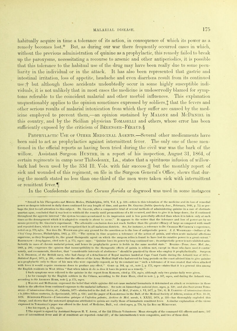 habitually acquire in time a tolerance of its action, in consequence of which its power as a remedy becomes lost.* But, as during our war there frequently occurred cases in which, without the previous administration of quinine as a prophylactic, this remedy failed to break up the paroxysms, necessitating a recourse to arsenic and other antiperiodics, it is possible that this tolerance to the habitual use of the drug may have been really due to some pecu- liarity in the individual or in the attack. It has also been represented that gastric and intestinal irritation, loss of appetite, headache and even diarrhoea result from its continued use;f but although these accidents undoubtedly occur in some highly susceptible indi- viduals, it is not unlikely that in most cases the medicine is undeservedly blamed for symp- toms referable to the coincident malarial and other morbid influences. This explanation unquestionably applies to the opinion sometimes expressed by soldiers,J that the fevers and other serious results of malarial intoxication from which they suffer are caused by the med- icine employed to prevent them,—an opinion sustained by Malone and McDaniel in this country, and by the Sicilian physician Tomaselli and others, whose error has been sufficiently exposed by the criticism of Berenger-Feraud.§ Prophylactic Use of Other Medicinal Agents.—Several other medicaments have been said to act as prophylactics against intermittent fever. The only one of these men- tioned in the official reports as having been tried during the civil war was the bark of the willow. Assistant Surgeon Hunter, in a report of his inspection, August 31, 1864, of certain regiments in camp near Thibodeaux, La., states that a spirituous infusion of willow- bark had been used by the 33d 111. Vols. with fair success;|| but the monthly report of sick and wounded of this regiment, on file in the Surgeon General’s Office, shows that dur- ing the month stated no less than one-third of the men were taken sick with intermittent or remittent fever. In the Confederate armies the Cornus fiorida or dogwood was used in some instances * StillIs in liis Therapeutics and Materia Medico., Philadelphia, 1874, Vol. I, p. 519—refers to this toleration of the medicine and its loss of remedial power as dangers inherent in daily doses continued for any length of time, and quotes Dr. Graves (Dublin Quarterly Jour., February, 1846, p. 72) as per- haps the. first to call attention to this subject. Dr. Graves, after a comparative trial of several methods of administering quinine in a ca.se of obstinate quartan ague, concluded that it was best to withhold the remedy until premonitions of a fit occurred, and then to give it in large doses; for if continued throughout the apyretic interval “the system becomes accustomed to its impression and is less powerfully affected than when it is taken only at such times as the derangement which it is adapted to remedy is about to occur.” It appears to the writer that the tolerance and loss of power are by no means proved by Dr. Graves’s experiment. The allowable conclusion does not reach further than the greater efficacy of large as compared with small and repeated doses, which is now a well recognized fact in all malarious districts. See, for instance, a reference to Dr. Charles McCormick’s experience, noted on p. 179, infra. Nor does Dr. Woodward give any ground for the assertion as to the loss of antiperiodic power. J. J. Woodward—Outlines of the Chief Camp Diseases, Philadelphia, 1863, p. 171: “The system in time acquires a tolerance of the action of quinia, and when acute malarial affections supervene, as they frequently do, the grand therapeutic agent on which the surgeon relies is found to have lost its curative power to a great extent.” Bartiiolow—Army hygiene, cited note f, p. 172, supra—says : “ Quinine loses its power by long continued use ; its antiperiodic power is not exhibited satis- factorily in cases of chronic malarial poison, aud hence its prophylactic power is feeble in the same morbid state.” Rogers—Trans. Amer. Med. Ass., 1869, p. 200,—expresses the opinion that insusceptibility to the therapeutic effects of quinia is seldom met, except in those who have used it eontin uously, and recommends, therefore, that “considerable intervals of abstinence” should be practiced by those who employ it prophylactically. Surgeon A. G. Delmege, of the British navy, who had charge of a detachment of Royal marines landed at Cape Coast Castle during the Ashanti war of 1873— Statistical Report, 1873, p. 206,—states that the officers of the Army Medical Staff who had served for long periods on the coast advised him to give quinine as a prophylactic only to those of his men who were especially exposed, as by its constant use “such a tolerance of it was created that when attacked with fever it would require enormous doses to produce any effect.” Gore—p. 164, op. cit., note J, p. 173, supra—states that it is a general idea among the English residents in West Africa “ that when taken de die in diem, it loses its power as a remedy.” f Such symptoms were referred to the quinine in the report from Komorn, cited p. 174, supra, although only two grains daily were given. X As for example by the English soldiers in the Crimea, according to Sir John Hall, cited in note ||, p. 167, supra, and during the Ashanti war, according to Sir Anthony Home, note p. 173, supra. '£ Malone and McDaniel expressed the belief that while quinine did not cause malarial haematuria it determined an attack or recurrence in those liable to the affection from continued exposure to the malarial influence. See note on hsemorrhagic malarial fever, supra, p. 128 ; and also Salvatore Toma- selli—V iniossicazione chinica, etc., Catania, 1877—abstracted in the Bull, del'Acad, de Mid., 2eserie, t. VI, 1877, p. 756; G. B. Ugiietti—L' intossieazionc cliinica e lafebbre biliosa ematurica, Lo Sperimenlale, 1878, p. 614 ; and the paper of Karametzas in the Bull, of the Medical Society of Athens, session of Nov. 18-30, 1878. B£renger-F£raud—L'intoxication quinique et Vinfection palustre, Archives de Mid. navale, t. XXXI, 1879, p. 355—has thoroughly exploded this charge, and shown that the untoward symptoms attributed to quinia are really those of heematuric remittent fever. A similar explanation of the views expressed in Tomaselli’s paper was offered in the Acad, of Medicine, Bull., vol. cited supra, p. 778, by Le Roy de M£ricourt. || See his report, p. 155, supra. ^[Tlie report is signed by Assistant Surgeon H. T. Antis, of the 33d Illinois Volunteers: Mean strength of the command 631 officers and men ; 197 cases of intermittent fever and 20 of remittent are reported—total 217 ; of the intermittents 5 were congestive, and two of these died.